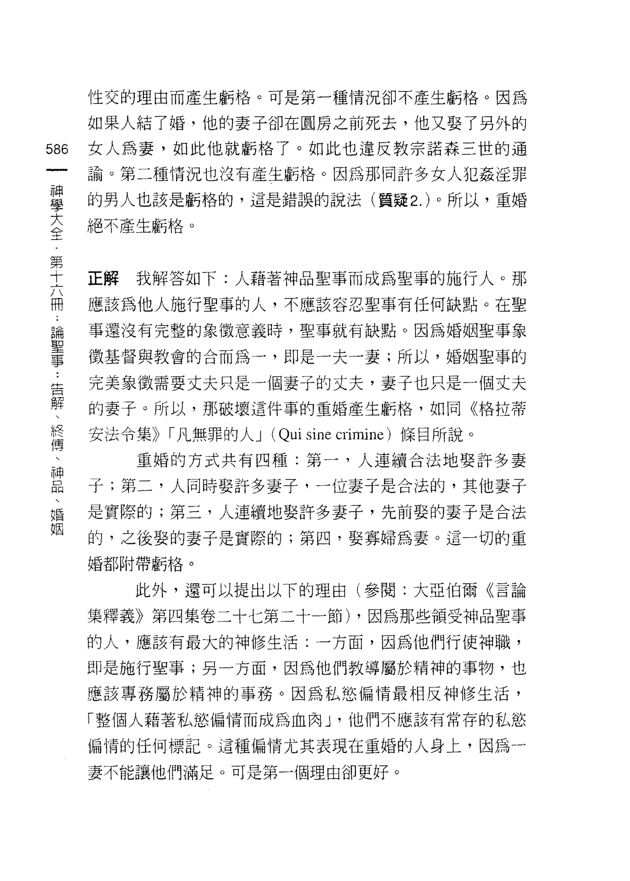 性交的理由而產生虧格。可是第一種情況卻不產生虧格。因為

    如果人結了婚，他的妻子卻在圓房之前死去，他又娶了另外的
m   女人為妻，如此他就虧格了。如此也違反教宗諾森三世的通
一   諭。第二種情況也沒有產生虧格。因為那同許多女人犯姦淫罪
神
學   的男人也該是虧格的，這是錯誤的說法(質疑 2. )。所以，重婚

大   絕不產生虧格。

全
第   正解   我解答如下:人藉著神品聖事而成為聖事的施行人。那
十   應該為他人施行聖事的人，不應該容忍聖事有任何缺點。在聖
六
冊   事還沒有完整的象徵意義時，聖事就有缺點。因為婚姻聖事象

論   徵基督與教會的合而為一，即是一夫一妻;所以，婚姻聖事的

聖   完美象徵需要丈夫只是一個妻子的丈夫，妻子也只是一個丈夫
事   的妻子。所以，那破壞這件事的重婚產生虧格，如同《格拉蒂
告
    安法令集)) I 凡無罪的人 J (Qui sine crimine) 條目所說。
解
、        重婚的方式共有四種:第一，人連續合法地娶訐多妻

終   子;第二，人同時娶訐多妻子，一位妻子是合法的，其他妻子
傳   是實際的;第三，人連續地娶許多妻子，先前娶的妻子是合法
、   的，之後娶的妻子是實際的;第四，娶寡婦為妻。這一切的重
神   婚都附帶虧格。
品
、        此外，還可以提出以下的理由(參閱:大亞伯爾《言論

婚   集釋義》第四集卷二十七第二十一節) ，因為那些領受神品聖事
姻   的人，應該有最大的神修生活:一方面，因為他們行使神職，

    即是施行聖事;另一方面，因為他們教導屬於精神的事物，也

    應該專務屬於精神的事務。因為私慾偏情最相反神修生活，

    「整個人藉著私慾偏情而成為血肉 J '他們不應該有常存的私慾

    偏情的任何標記。 這種偏情尤其表現在重婚的人身上，因為一

    妻不能讓他們滿足。可是第一個理由卻更好。
 