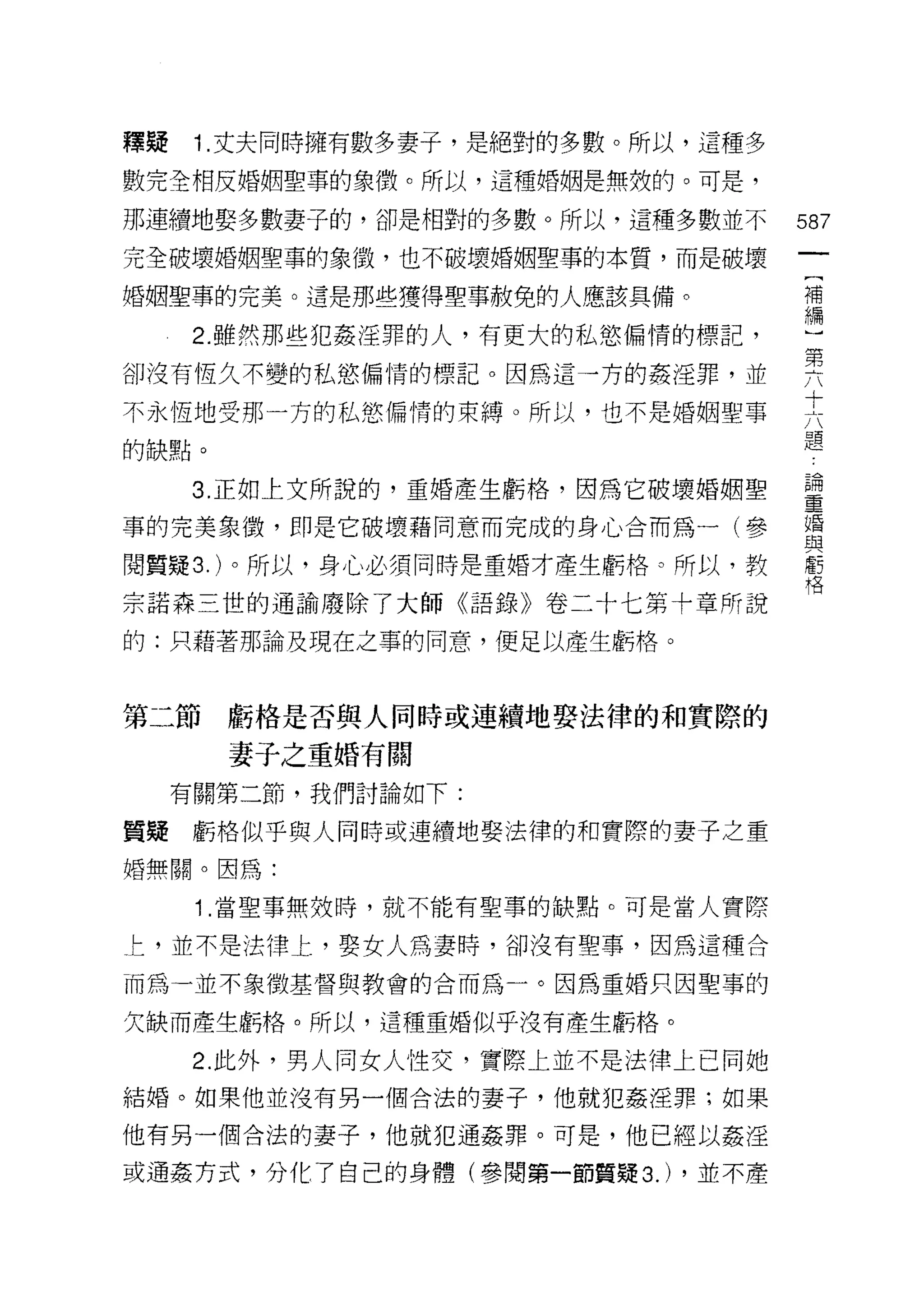釋疑    1. 丈夫同時擁有數多妻子，是絕對的多數。所以，這種多

數完全相反婚姻聖事的象徵。所以，這種婚姻是無殼的。可是，

那連續地娶多數妻子的，卻是相對的多數。所以，這種多數並不        587
完全破壞婚姻聖事的象徵，也不破壞婚姻聖事的本質，而是破壞
                                     (
婚姻聖事的完美。這是那些獲得聖事赦免的人應該具備。            補
                                     繡
      2. 雖然那些犯姦淫罪的人，有更大的私慾偏情的標記，

卻沒有恆久不變的私慾偏情的標記。因為這一方的姦淫罪，並         要
不永恆地受那一方的私慾偏情的束縛。所以，也不是婚姻聖事         夫
的缺點。                                題
     3 正如上文所說的，重婚產生虧格，因為它破壞婚姻聖      靈
事的完美象{毀，即是它破壞藉同意而完成的身心合而為一(參        立昏
                                    與
閱質疑 3. )。所以，身心必須同時是重婚才產生虧格。所以，教     虧
                                    格

宗諾森三世的通諭廢除了大師《語錄》卷二十七第十章所說

的:只藉著那論及現在之事的同意，便足以產生虧格。



第二節虧格是否與人同時或連續地娶法律的和實際的
       妻子之重婚有關
     有關第二節，我們討論如下:

質疑虧格似乎與人同時或連續地娶法律的和實際的妻子之重
婚無關。因為:

      1 .當聖事無效時，就不能有聖事的缺點。可是當人實際
上，並不是法律上，娶女人為妻時，卻沒有聖事，因為這種合

而為一並不象徵基督與教會的合而為一。因為重婚只因聖事的

欠缺而產生虧格。所以，這種重婚似乎沒有產生虧格。

      2. 此外，男人同女人性交，實際上並不是法律上已向她
結婚。如果他並沒有另一個合法的妻子，他就犯姦淫罪;如果

他有另一個合法的妻子，他就犯通姦罪。可是，他己經以姦淫

或通姦方式，分化了自己的身體(參閱第一節質疑 3.) ，並不產
 
