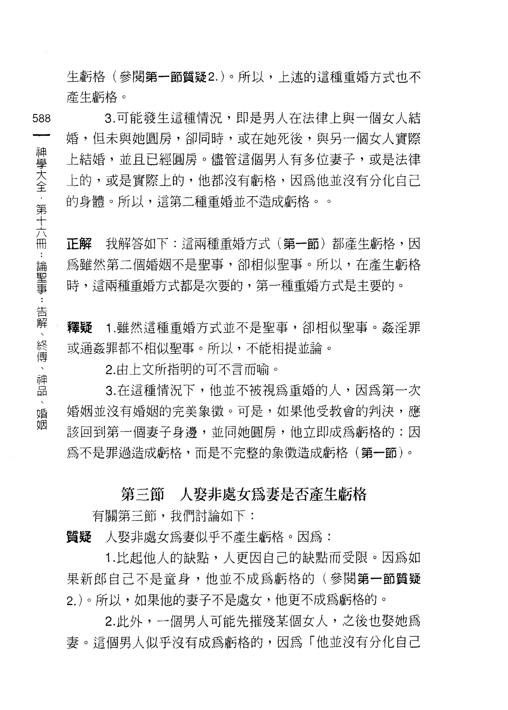 生虧格(參閱第一節質疑 2. )。所以，上述的這種重婚方式也不

    產生虧格。
m         3. 可能發生這種情況，即是男人在法律上與一個女人結
一   婚，但未與她圓房，卻同時，或在她死後，與另一個女人實際
神
學   上結婚，並且已經圓房。儘管這個男人有多位妻子，或是法律

大   上的，或是實際上的，他都沒有虧格，因為他並沒有分化自己
全   的身體。所以，這第二種重婚並不造成虧格。。
第
十
六   正解    我解答如下:這兩種重婚方式(第一節)都產生虧格，因

用   為雖然第二個婚姻不是聖事，卻相似聖事。所以，在產生虧格
論   時，這兩種重婚方式都是次要的，第一種重婚方式是主要的。
聖
事
﹒   釋提    1 .雖然這種重婚方式並不是聖事，卻相似聖事。姦淫罪
告   或通姦罪都不相似聖事。所以，不能相提並論。

解         2. 由上文所指明的可不言而喻。
、         3. 在這種情況下，他並不被視為重婚的人，因為第一次
終
傳   婚姻並沒有婚姻的完美象徵。可是，如果他受教會的判決，應

、   該回到第一個妻子身邊，並同她圓房，他立即成為虧格的:因
神   為不是罪過造成虧格，而是不完整的象徵造成虧格(第一節)。
品
、
婚          第三節   人娶非處女為妻是否產生虧格

姻        有關第三節，我們討論如下:

    質疑    人娶非處女為妻似乎不產生虧格。因為:
          1. 比起他人的缺點，人更因自己的缺點而受限。因為如
    果新郎自己不是童身，他並不成為虧格的(參閱第一節質疑

    2. )。所以，如果他的妻子不是處女，他更不成為虧格的。
          2. 此外，一個男人可能先摧殘某個女人，之後也娶她為
    妻。這個男人似乎沒有成為虧格的，因為「他並沒有分化自己
 