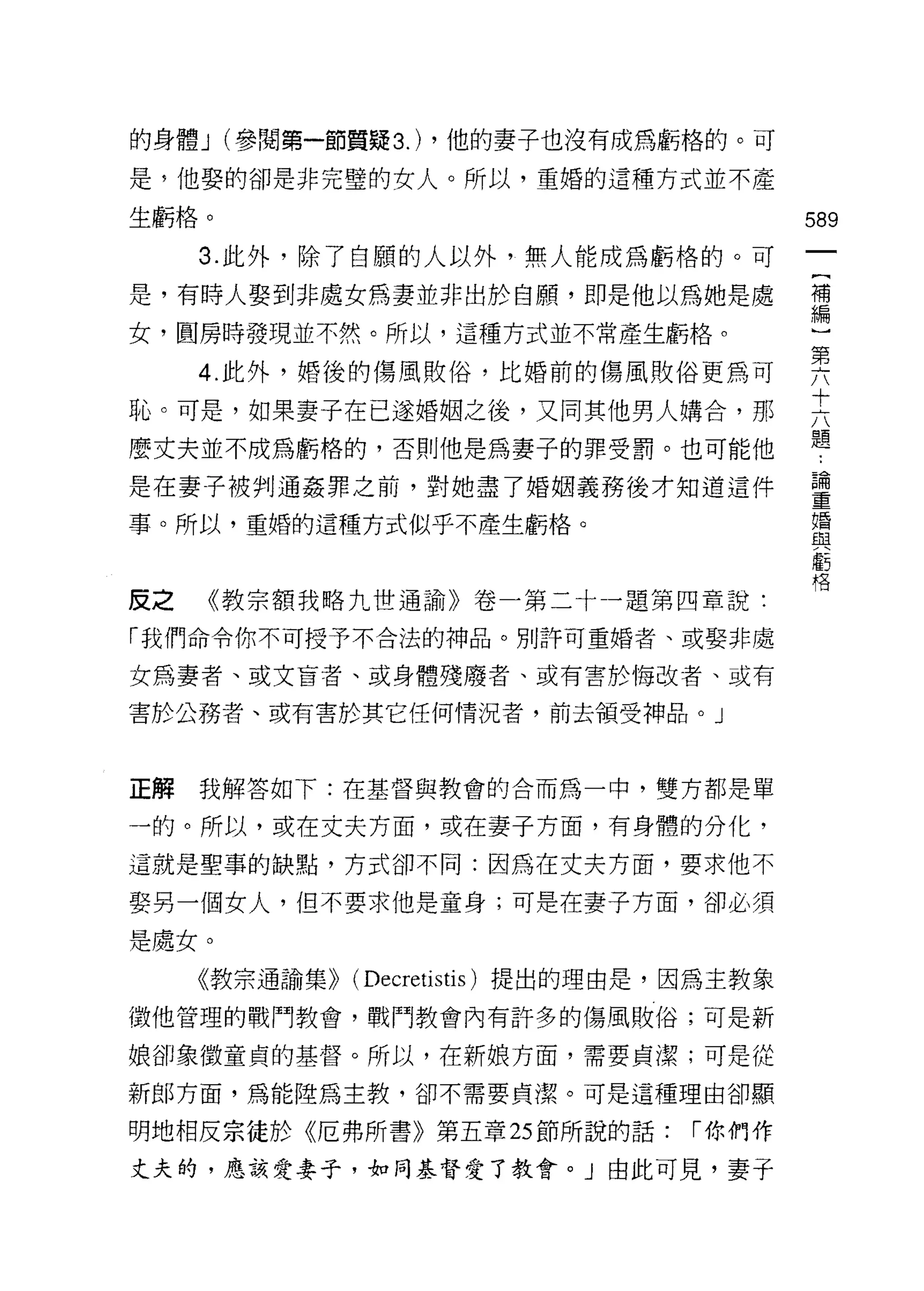 的身體 J (參閱第一節質疑 3.) ，他的妻子也沒有成為虧格的。可

是，他娶的卻是非完璧的女人。所以，重婚的這種方式並不產

生虧格。                                       589

     3. 此外，除了自願的人以外，無人能成為虧格的。可
是，有時人娶到非處女為妻並非出於自願，即是他以為她是處                禮
女，圓房時發現並不然。所以，這種方式並不常產生虧格。                 斗

     4 此外，婚後的傷風敗俗，比婚前的傷風敗俗更為可              要
                                           十
恥。可是，如果妻子在己遂婚姻之後，又同其他男人購合，那
                                           題
麼丈夫並不成為虧格的，否則他是為妻子的罪受罰。也可能他

是在妻子被判通姦罪之前，對她盡了婚姻義務後才知道這件                 重
事。所以，重婚的這種方式似乎不產生虧格。                       撞

                                           車5
                                           格

皮之   《教宗額我略九世通諭》卷一第二十一題第四章說:

「我們命令你不可授予不合法的神品。月1]許可重婚者、或娶非處

女為妻者、或文盲者、或身體殘廢者、或有害於悔改者、或有

害於公務者、或有害於其它任何情況者，前去領受神品。」




正解我解答如下:在基督與教會的合而為一中，雙方都是單

一的。所以，或在丈夫方面，或在妻子方面，有身體的分化，

這就是聖事的缺點，方式卻不同:因為在丈夫方面，要求他不

娶另一個女人，但不要求他是童身;可是在妻子方面，卻必須

是處女。
     《教宗通諭集)) (Decretistis) 提出的理由是，因為主教象

徵他管理的戰鬥教會，戰鬥教會內有許多的傷風敗俗;可是新

娘卻象徵童貞的基督。所以，在新娘方面，需要貞潔;可是從

新郎方面，為能陸為主教，卻不需要貞潔。可是這種理由卻顯

明地相反宗徒於《厄弗所書》第五章 25 節所說的話:         í 你們作
丈夫的，應該愛妻子，如同基督愛了教會。」由此可見，妻子
 