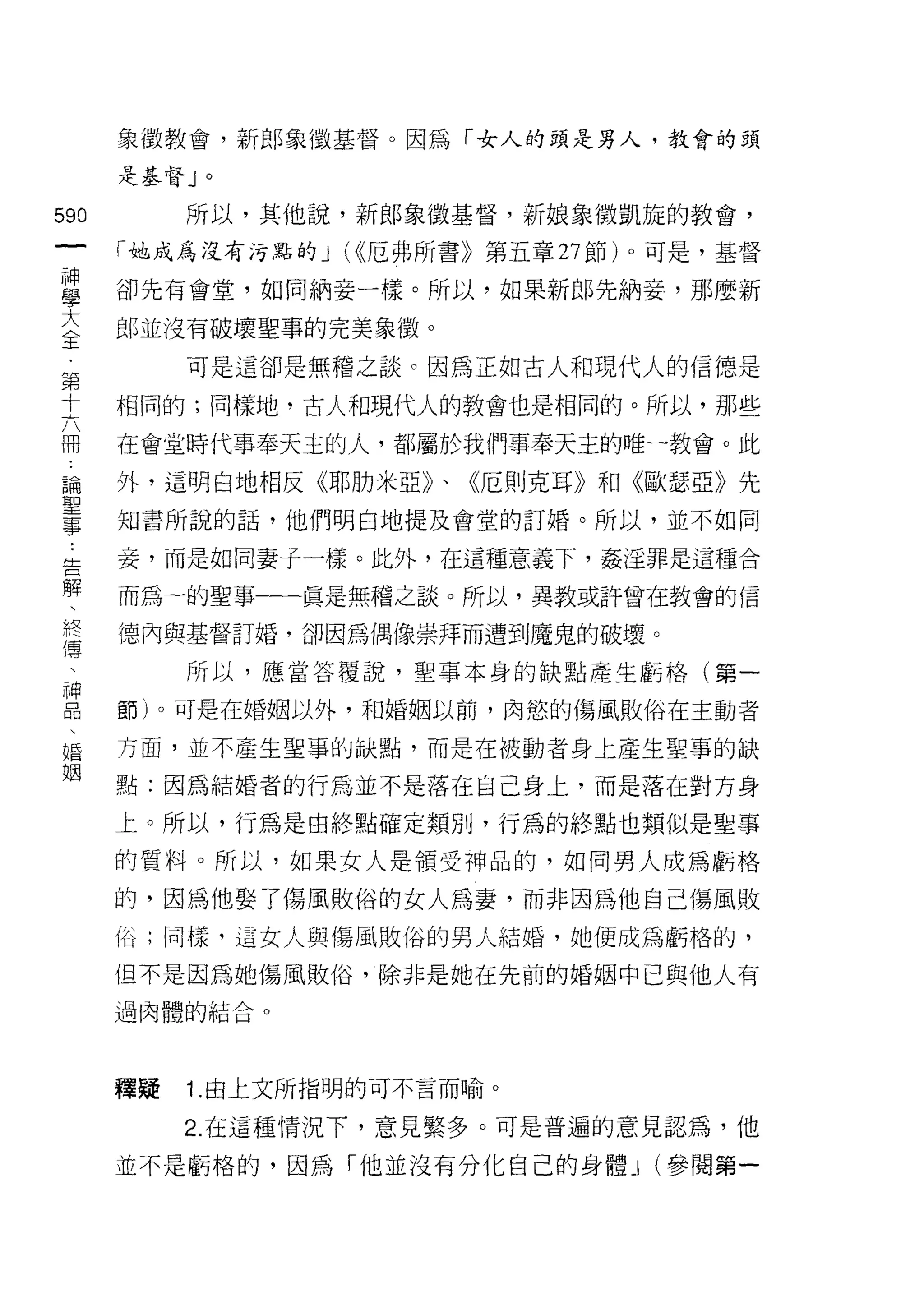 象徵教會，新郎象徵基督。因為「女人的頭是男人，教會的頭

      是基督」。


590        所以，其他說，新郎象徵基督，新娘象徽凱旋的教會，
 一    「她成為沒有污點的 J (<<厄弗所書》第五章 27 節)。可是，基督
 神
 學    卻先有會堂，如同納妾一樣。所以，如果新郎先納妾，那麼新

 大    郎並沒有破壞聖事的完美象徽。

 全         可是這卻是無稽之談。因為正如古人和現代人的信德是
 第    相同的;同樣地，古人和現代人的教會也是相同的。所以，那些
 十
      在會堂時代事奉天主的人，都屬於我們事奉天主的唯一教會。此
 六
 冊    外，這明白地相反《耶肋米亞》、《厄則克耳》和《歐瑟亞》先

 論    知書所說的話，他們明白地提及會堂的訂婚。所以，並不如同

 聖    妾，而是如同妻子一樣。此外，在這種意義下，姦淫罪是這種合
 事    而為一的聖事一一真是無稽之談。所以，異教或許曾在教會的信
 ，    德內與基督訂婚，卻因為偶像崇拜而遭到魔鬼的破壞。
 告
 解         所以，應當答覆說，聖事本身的缺點產生虧格(第一

 、    節)。可是在婚姻以外，和婚姻以前，肉慾的傷風敗俗在主動者

 終    方面，並不產生聖事的缺點，而是在被動者身上產生聖事的缺
 傳    點:因為結婚者的行為並不是落在自己身上，而是落在對方身
 、    上。所以，行為是由終點確定類別，行為的終點也類似是聖事
 神
 品    的質料。所以，如果女人是領受神品的，如同男人成為虧格

 、    的，因為他娶了傷風敗俗的女人為妻，而非因為他自己傷風敗
 婚    俗;同樣，這女人與傷風敗俗的男人結婚，她便成為虧格的，
 姻    但不是因為她傷風敗俗，除非是她在先前的婚姻中已與他人有
      過肉體的結合。




      禪疑   1 .由上文所指明的可不言而喻。
           2. 在這種情況下，意見繁多。可是普遍的意見認為，他

      並不是虧格的，因為「他並沒有分化自己的身體_I (參閱第一
 