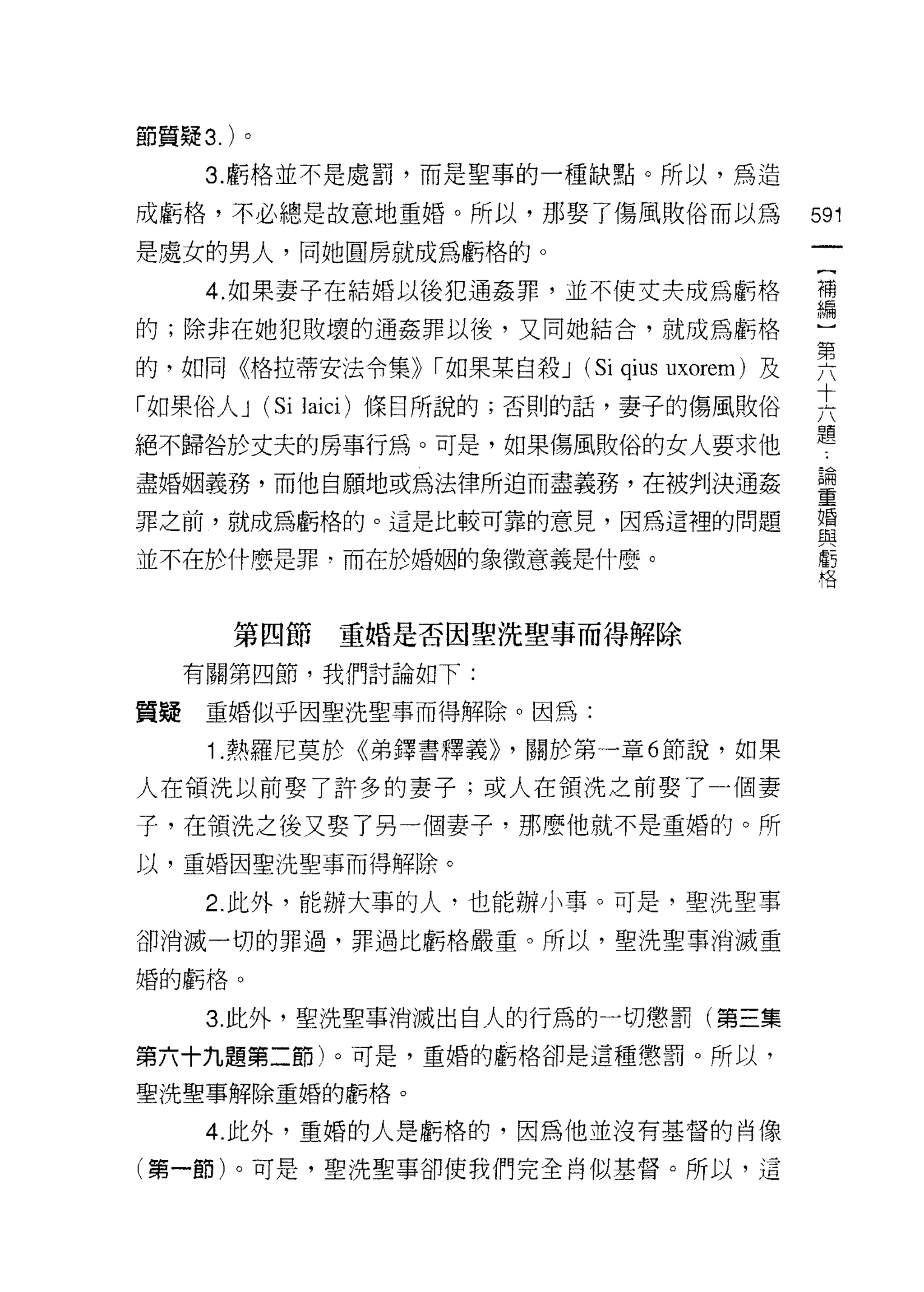 節質疑 3. )。
      3. 虧格並不是處罰，而是聖事的一種缺點。所以，為造

成虧格，不必總是故意地重婚。所以，那娶了傷風敗俗而以為             591
是處女的男人，同她圓房就成為虧格的。
                                         曾
      4. 如果妻子在結婚以後犯通姦罪，並不使丈夫成為虧格        ?禮

自的守;除非在她犯敗I 要的通姦罪以後，又同她結合，就成為虧格
          壞                             」
                                        ι二

的，如同《格拉蒂安法令集)) r 如果某自殺 J (圳u S 1馴
                           肘
                           昀
                           1

「如果俗人 J (恃叫 Jai C圳
         剖 I
         S i 缸叫
              犯
絕不歸咎於丈夫的房事行為。可是，控如日果傷風敗俗的女人要求他          題
盡婚姻義務，而他自願地或為法律所迫而盡義務，在被判決通姦            畫
罪之前，就成為虧格自的句。這是比較可靠的意見，因為這裡的問題          重

並不在於什麼是罪，而在於婚姻的象徵意義是什麼。                 告



        第四節      重婚是否因聖洗聖事而得解除

     有關第四節，我們討論如下:

質疑    重婚似乎因聖洗聖事而得解除。因為:

      1. 熱羅尼莫於《弟鐸書釋義)) ，關於第一章 6 節說，如果

人在領洗以前娶了許多的妻子;或人在領洗之前娶了一個妻
子，在積洗之後又娶了另一個妻子，那麼他就不是重婚的。所
以，重婚因聖洗聖事而得解除。

      2. 此外，能辦大辜的人，也能辦小事。可是，聖洗聖事
卻消滅一切的罪過，罪過比虧格嚴重。所以，聖洗聖事消滅重

婚的虧格。


      3. 此外，聖洗聖事消滅出白人的行為的一切懲罰(第三集
第六十九題第二節)。可是，重婚的虧格卻是這種懲罰。所以，

聖洗聖事解除重婚的虧格。

      4. 此外，重婚的人是虧格的，因為他並沒有基督的肖像

(第一節)。可是，聖洗聖事卻使我們完全肖似基督。所以，這
 