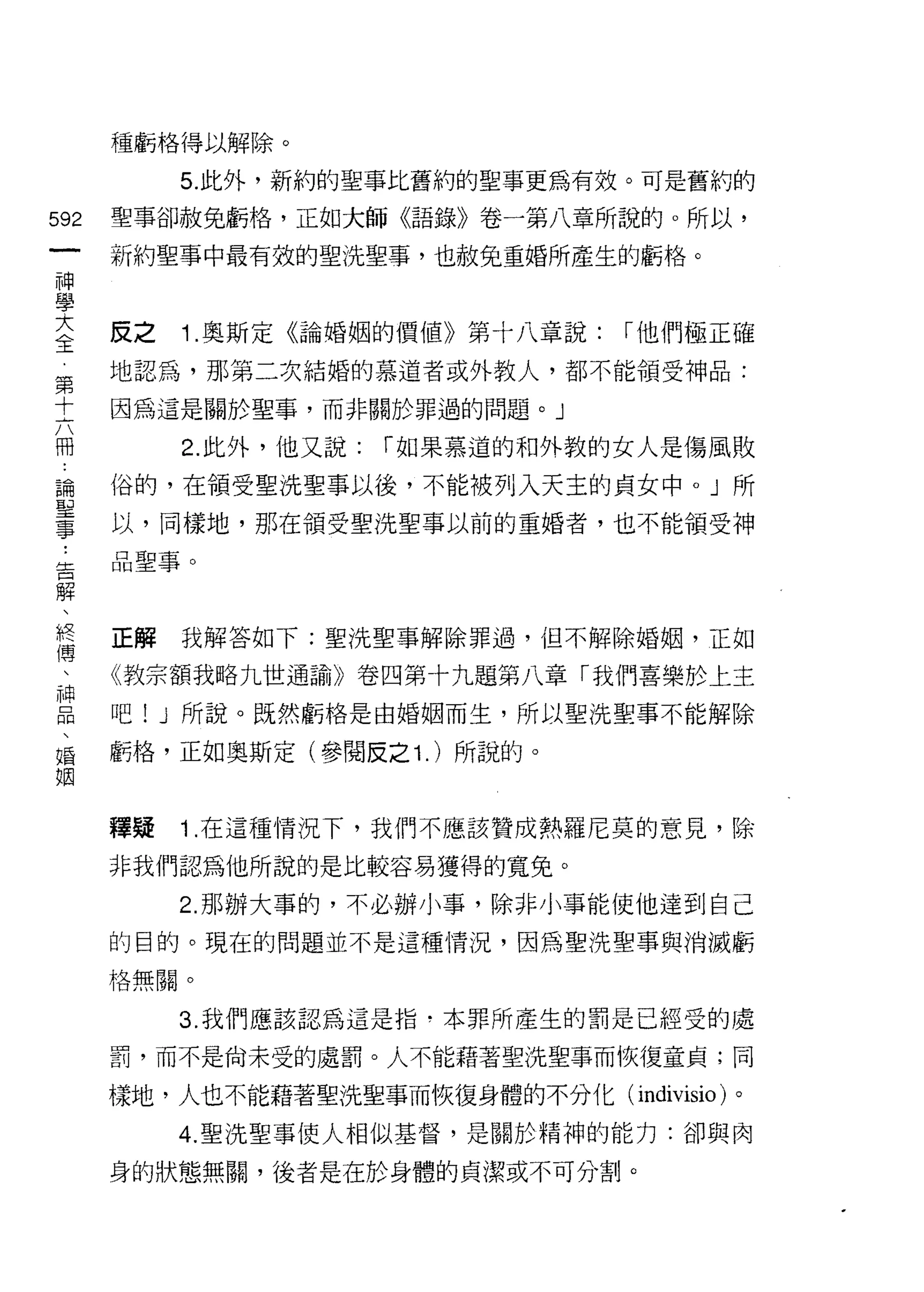 種虧格得以解除。

           5. 此外，新約的聖事比舊約的聖事更為有效。可是舊約的

592   聖事卻赦免虧格，正如大師《語錄》卷一第八章所說的。所以，
 一    新約聖事中最有效的聖洗聖事，也赦免重婚所產生的虧格。
 神
 學
 大    反之   1 .奧斯定《論婚姻的價值》第十八章說:    1"他們極正確
 全    地認為，那第二次結婚的慕道者或外教人，都不能領受神品:
 第    因為這是關於聖事，而非關於罪過的問題。」
 十
 六         2. 此外，他又說:   1"如果慕道的和外教的女人是傷風敗

 冊    俗的，在領受聖洗聖事以後，不能被列入天主的貞女中。」所
 論    以，同樣地，那在領受聖洗聖事以前的重婚者，也不能領受神
 聖    品聖事。
 事
 ﹒
 告    正解   我解答如下:聖洗聖事解除罪過，但不解除婚姻，正如

 解    《教宗額我略九世通諭》卷四第十九題第八章「我們喜樂於上主
 、    吧! J 所說。既然虧格是由婚姻而生，所以聖 i 先聖事不能解除
 終
 傳    虧格，正如奧斯定(參閱反之 1. )所說的。

 、
 神    釋疑   1 .在這種情況下，我們不應該贊成熱羅尼莫的意見，除
 品    非我們認為他所說的是比較容易獲得的寬免。
 、
 婚         2. 那辦大事的，不必辦小事，除非小事能使他達到自己

 姻    的目的。現在的問題並不是這種情況，因為聖洗聖事與消滅虧

      格無關。


           3. 我們應該認為這是指﹒本罪所產生的罰是已經受的處

      罰，而不是尚未受的處罰。人不能藉著聖洗聖事而恢復童貞;同

      樣地，人也不能藉著聖洗聖事而恢復身體的不分化( indivisio )。

           4. 聖洗聖事使人相似基督，是關於精神的能力:卻與肉

      身的狀態無關，後者是在於身體的貞潔或不可分割。
 
