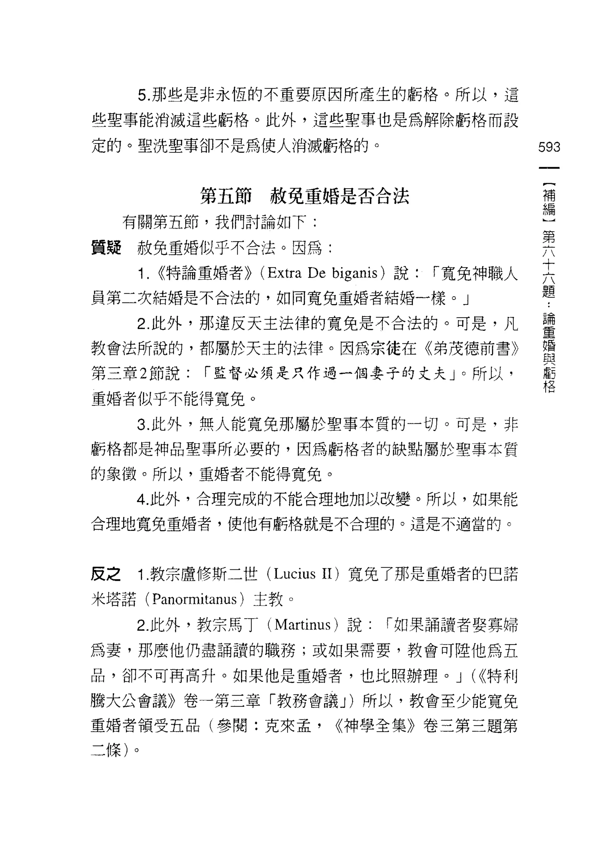 5. 那些是非永恆的不重要原因所產生的虧格。所以，這

些聖事能消滅這些虧格。此外，這些聖事也是為解除虧格而設

定的。聖洗聖事卻不是為使人消滅虧格的。                                    593

                                                        {
               第五節赦免重婚是否合法                              補
                                                        編
     有關第五節，我們討論如下:                                      )
                                                        第
質疑赦免重婚似乎不合法。因為:

      1.   <<特論重婚者))   (Extra De   bigal叫說: í 寬免神職人    只
員第二次結婚是不合法的，如同寬免重婚者結婚一樣。」                              題
      2 此外，那違反天主法律的寬兔是不合法的。可是，凡                        重
教會法所說的，都屬於天主的法律。因為宗徒在《弟茂德前書》                           盟
第三章 2 節說:      í 監督必須是只作過一個妻子的丈夫」。所以，                  虧
                                                       格

重婚者似乎不能得寬免。

      3. 此外，無人能寬免那屬於聖事本質的一切。可是，非
虧格都是神品聖事所必要的，因為虧格者的缺點屬於聖事本質

的象徵。所以，重婚者不能得寬免。

     4. 此外，合理完成的不能合理地加以改變。所以，如果能
合理地寬免重婚者，使他有虧格就是不合理的。這是不適當的。




反之    1. 教宗盧修斯二世 (Lucius II) 寬免了那是重婚者的巴諾

米塔諾( Panormitanus )主教。

      2. 此外，教宗馬丁 (Martinus) 說:         í 如果誦讀者娶霏婦
為妻，那麼他仍盡誦讀的職務;或如果需要，教會可陸他為五

品，卻不可再高升。如果他是重婚者，也比照辦理。 J                      (<<特利

騰大公會議》卷一第三章「教務會議 J) 所以，教會至少能寬免

重婚者領受五品(參閱:克來孟，                    <<神學全集》卷三第三題第

二條)。
 