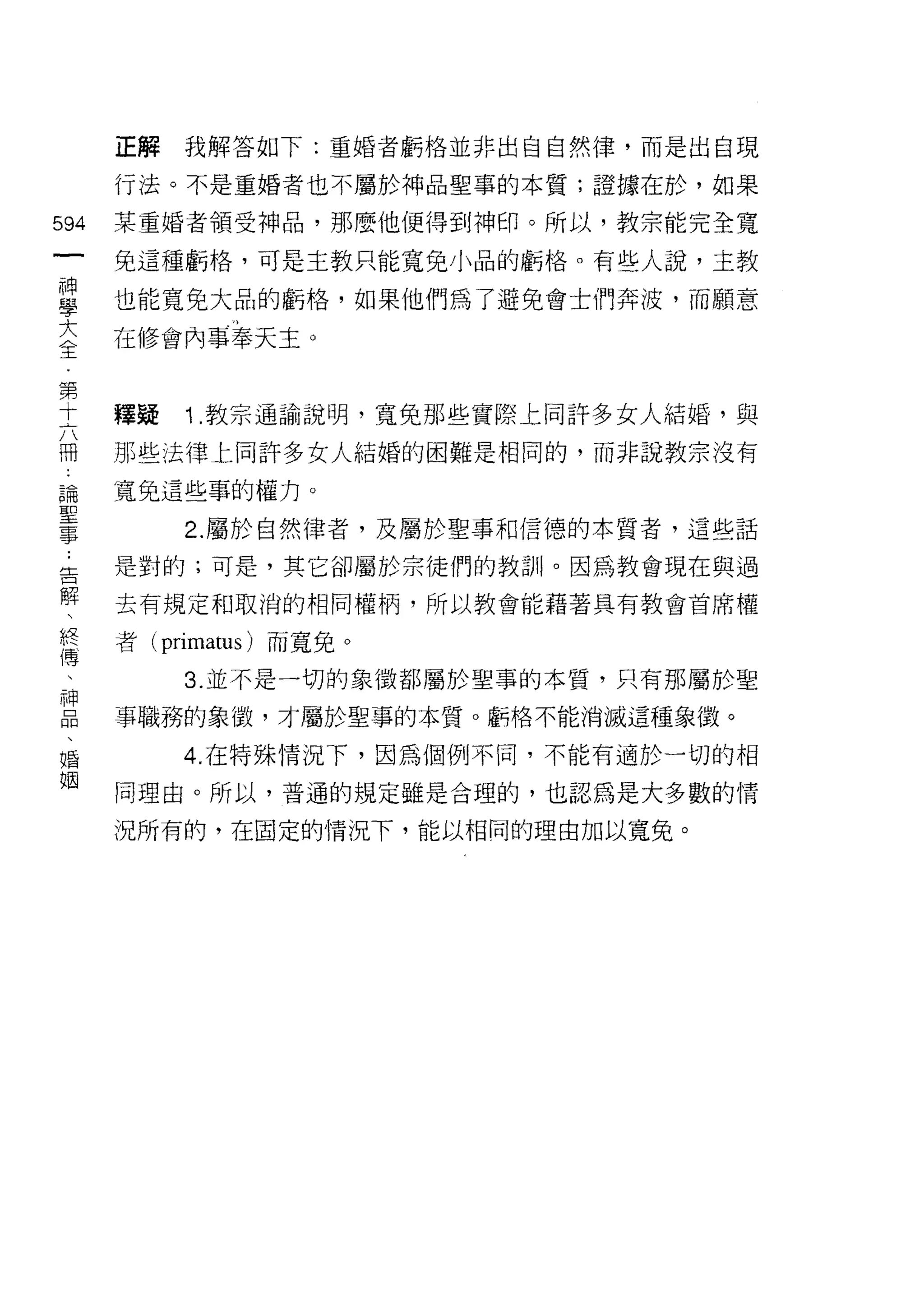 正解   我解答如下:重婚者虧格並非出自自然律，而是出自現

      行法。不是重婚者也不屬於神品聖事的本質;證據在於，如果

594   某重婚者領受神品，那麼他使得到神印。所以，教宗能完全寬
 一    免這種虧格，可是主教只能寬兔小品的虧格。有些人說，主教
 神
 學    也能寬兔大品的虧格，如果他們為了避免會士們奔波，而願意

 大    在修會內事奉天主。
 全
 第    釋疑   1 .教宗通諭說明，寬兔那些實際上同許多女人結婚，與
 十
 六    那些法律上同許多女人結婚的困難是相同的，而非說教宗沒有

 冊    寬免這些事的權力。
 論         2. 屬於自然律者，及屬於聖事和信德的本質者，這些話
 聖    是對的;可是，其它卻屬於宗徒們的教訓。因為教會現在與過
 事
 ﹒    去有規定和取消的相同權柄，所以教會能藉著具有教會首席權

 告    者 (primatus) 而寬免。
 解         3. 並不是一切的象徵都屬於聖事的本質，只有那屬於聖
 、    事職務的象{毀，才屬於聖事的本質。虧格不能消滅這種象徵。
 終
 傳         4. 在特殊情況下，因為個例不同，不能有適於一切的相

 、    同理由。所以，普通的規定雖是合理的，也認為是大多數的情

 神    況所有的，在固定的情況下，能以相同的理由加以寬免。
 品
 、
 婚
 姻
 