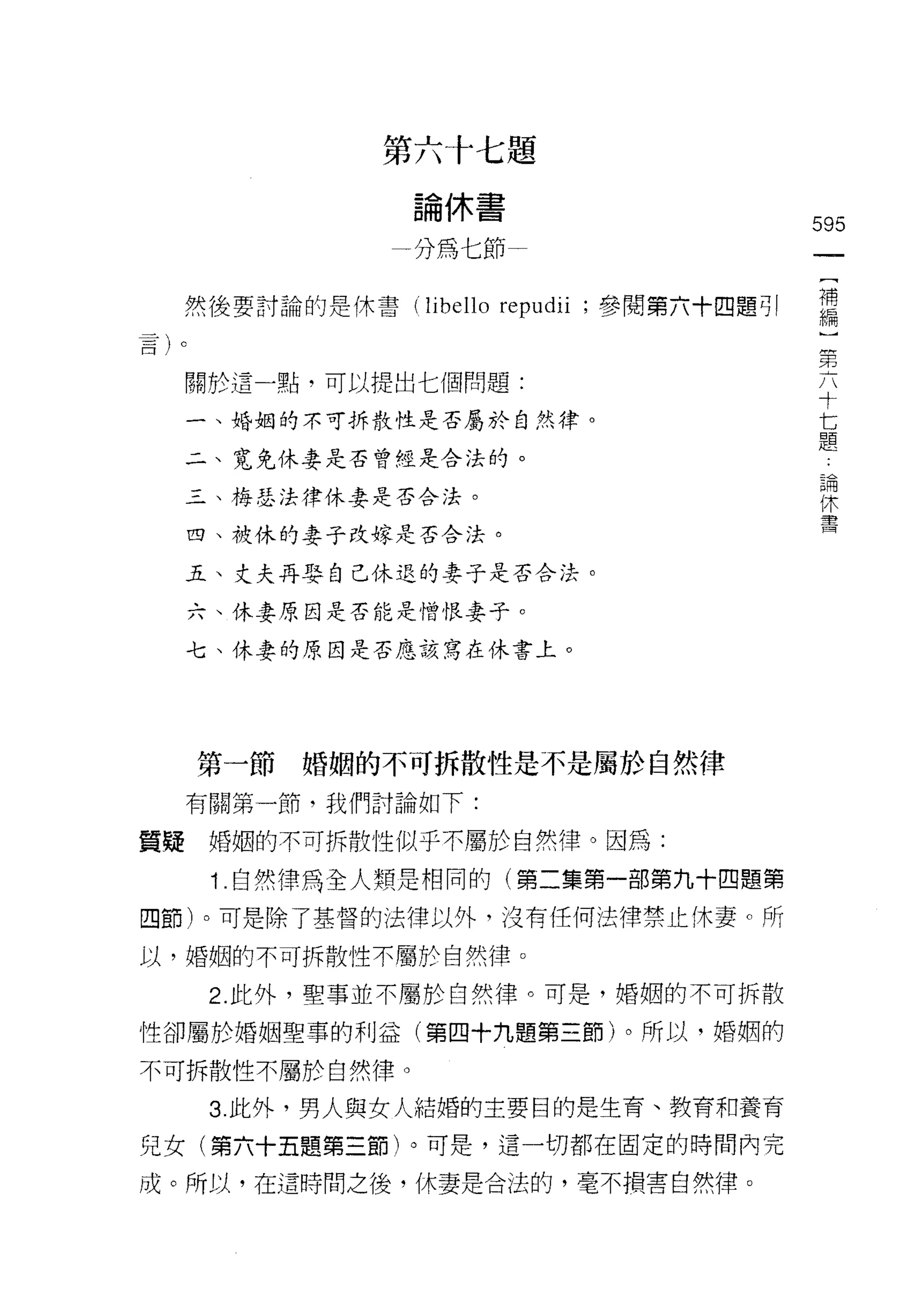 第六十七題
                  論休書
                                                 595
                 一分為七節
                                                      [
                                                      補
     然後要討論的是休書 (libello   repudii   ;參閱第六十四題可!        編
                                                  第
                                                  六
     關於這一點，可以提出七個問題:                              寸
                                                  七
     一、婚姻的不可拆散性是否屬於自然律。                           題

     二、寬兔休妻是否曾經是合法的。
                                                          論
                                                          休
     三、梅瑟法律休妻是否合法。
                                                          書
     四、被休的妻子改嫁是否合法。

     五、丈夫再娶自己休退的妻子是否合法。

     六、休妻原因是否能是憎恨妻子。

     七、休妻的原因是否應該寫在休書上。




     第一節婚姻的不可拆散性是不是屬於自然律

     有關第一節，我們討論如下:

質疑    婚姻的不可拆散性似乎不屬於自然律。因為:

      i .自然律為全人類是相同的(第二集第一部第九十四題第
四節)。可是除了基督的法律以外，沒有任何法律禁止休妻。所

以，婚姻的不可拆散性不屬於自然律。

      2. 此外，聖事並不屬於自然律。可是，婚姻的不可拆散

性卻屬於婚姻聖車的利益(第四十九題第三節)。所以，婚姻的

不可拆散性不屬於自然律。

      3. 此外，男人與女人結婚的主要目的是生育、教育和養育
兒女(第六十五題第三節)。可是，這一切都在固定的時間內完

成。所以，在這時間之後，休妻是合法的，毫不損害自然律。
 