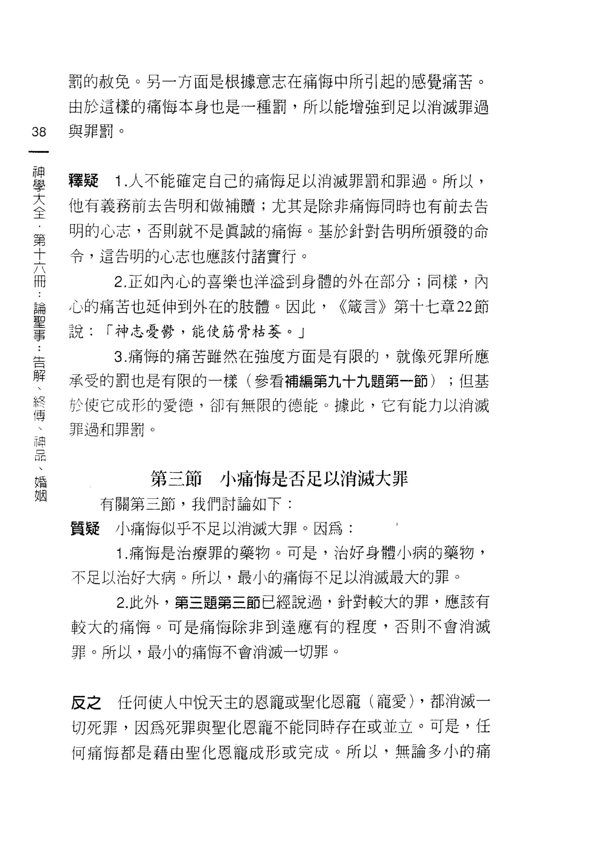 罰的赦免。另一方面是根據意志在痛悔中所引起的感覺痛苦。

     由於這樣的痛悔本身也是一種罰，所以能增強到足以消滅罪過

38   與罪罰。
一
神
學    釋疑    1 .人不能確定自己的痛悔足以消滅罪罰和罪過。所以，
大    他有義務前去告明和做補贖;尤其是除非痛悔同時也有前去告
全    明的心志，否則就不是真誠的痛悔。基於針對告明所頒發的命
﹒    令，這告明的心志也應該付諸實行。
第
十         2. 正如內心的喜樂也洋溢到身體的外在部分;同樣，內

六    心的痛苦也延伸到外在的肢體。因此，      <<接言》第十七章 22 節
冊    說:   r 神志憂鬱，能使筋骨枯萎。」
論         3. 痛悔的痛苦雖然在強度方面是有限的，就像死罪所應
聖
事    承受的罰也是有限的一樣(參看補編第九十九題第一節)        ;但基

告    於使它成形的愛德，卻有無限的德能。據此，它有能力以消滅
解    罪過和罪罰。

、
終
傳            第三節小痛悔是否足以消滅大罪

         有關第三節，我們討論如下:

神    質疑小痛悔似乎不足以消滅大罪。因為:
品          1 .痛悔是治療罪的藥物。可是，治好身體小病的藥物，
、
婚    不足以治好大病。所以，最小的痛悔不足以消滅最大的罪。

姻          2. 此外，第三題第三節已經說過，針對較大的罪，應該有
     較大的痛悔。可是痛悔除非到達應有的程度，否則不會消滅

     罪。所以，最小的痛悔不會消滅一切罪。



     反之    任何使人中悅天主的恩寵或聖化恩寵(寵愛) ，都消滅一
     切死罪，因為死罪與聖化恩寵不能同時存在或並立。可是，任

     何痛悔都是藉由聖化恩寵成形或完成。所以，無論多小的痛
 