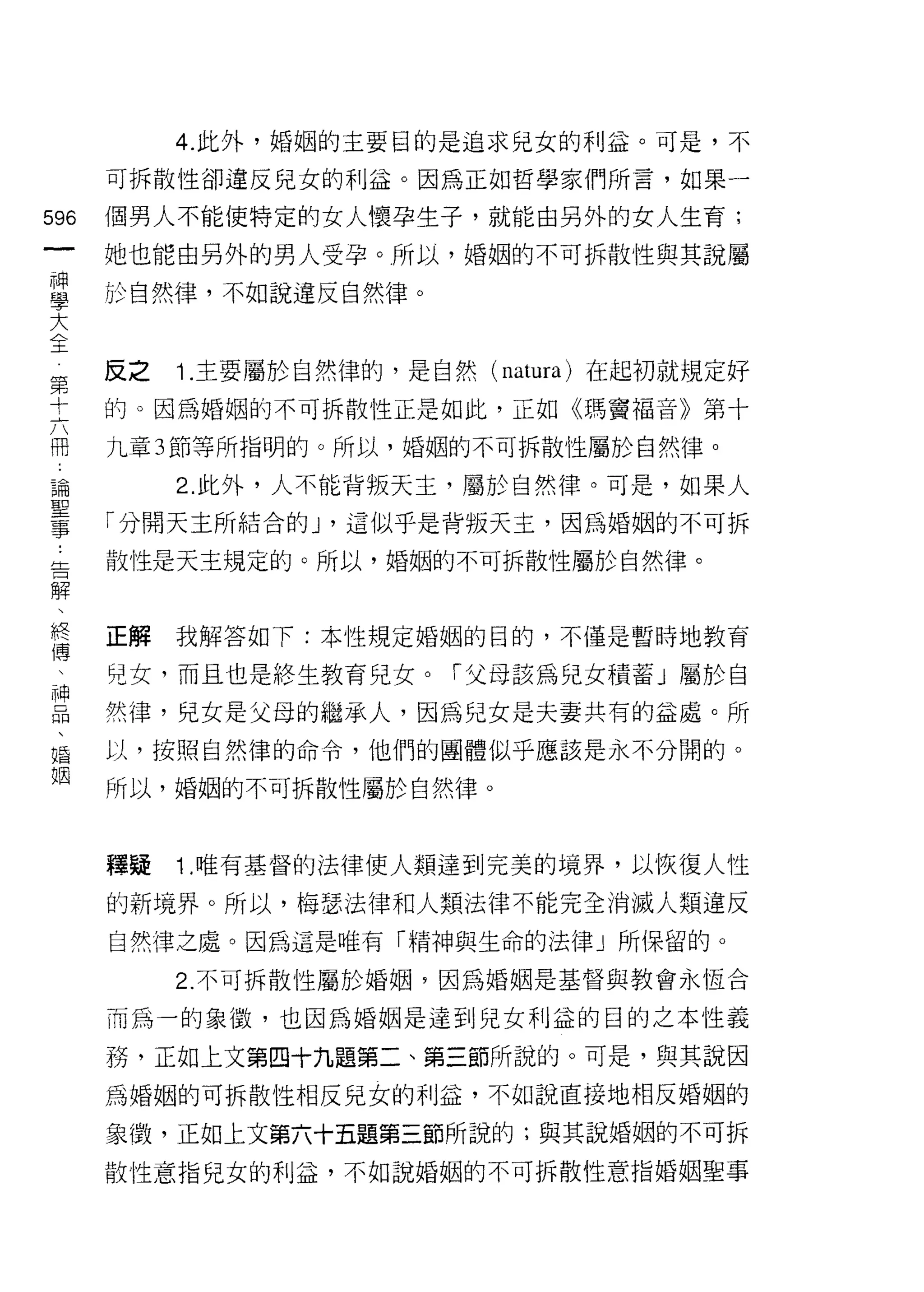 4. 此外，婚姻的主要目的是追求兒女的利益。可是，不

         可拆散性卻違反兒女的利益。因為正如哲學家們所言，如果一

596      個男人不能使特定的女人懷孕生子，就能自另外的女人生育;
 一       她也能由另外的男人受孕。所以，婚姻的不可拆散性與其說屬
 神
 學       於自然律，不如說違反自然律。

 大
 全第      反之   Î. 主要屬於自然律的，是自然 (natura) 在起初就規定好
     十
     六   的。因為婚姻的不可拆散性正是如此，正如《瑪竇褔音》第十
     問
     :   九章 3 節等所指明的。所以，婚姻的不可拆散性屬於自然律。
     論
     聖        2. 此外，人不能背叛天主，屬於自然律。可是，如果人
     事
     :   「分闊天主所結合的 J '這似乎是背叛天主，因為婚姻的不可拆
     告
     解   散性是天主規定的。所以，婚姻的不可拆散性屬於自然律。
     、
     終
     傳   正解   我解答如下:本性規定婚姻的目的，不僅是暫時地教育
     、
     神   兒女，而且也是終生教育兒女。「父母該為兒女積蓄」屬於自
     品
     、   然律，兒女是父母的繼承人，因為兒女是夫妻共有的益處。所
     婚
     姻   以，按照自然律的命令，他們的團體似乎應該是永不分闊的。

         所以，婚姻的不可拆散性屬於自然律。



         釋疑   Î .唯有基督的法律使人類達到完美的境界，以恢復人性

         的新境界。所以，梅瑟法律和人類法律不能完全消滅人類違反
         自然律之處。因為這是唯有「精神與生命的法律」所保留的。

              2. 不可拆散性屬於婚姻，因為婚姻是基督與教會永恆合

         而為一的象{毀，也因為婚姻是達到兒女利益的目的之本性義

         務，正如上文第四十九題第二、第三節所說的。可是，與其說因
         為婚姻的可拆散性相反兒女的利益，不如說直接地相反婚姻的

         象徵，正如上文第六十五題第三節所說的;與其說婚姻的不可拆
         散性意指兒女的利益，不如說婚姻的不可拆散性意指婚姻聖事
 