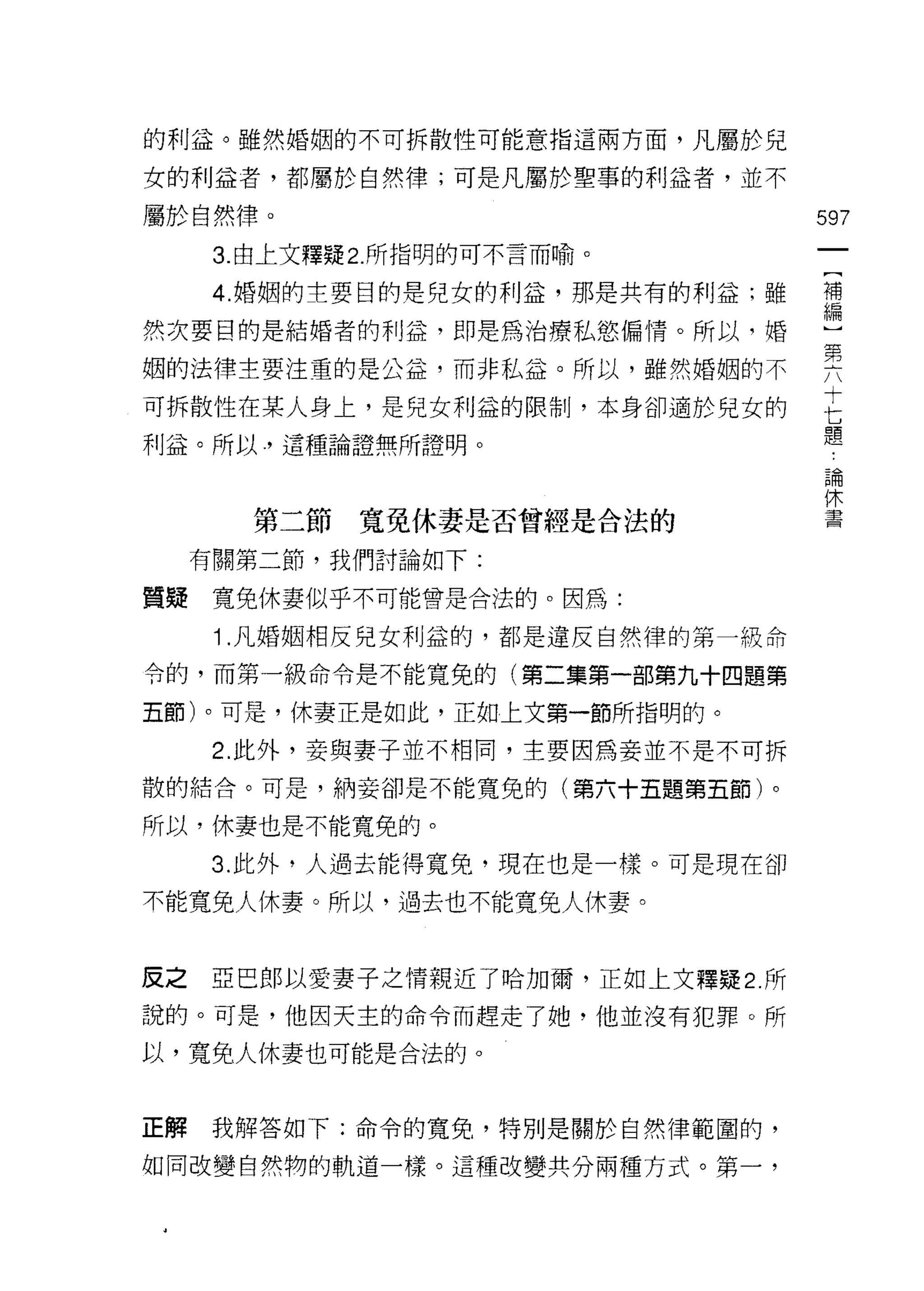 的利益。雖然婚姻的不可拆散性可能意指這兩方面，凡屬於兒

女的利益者，都屬於自然律;可是凡屬於聖事的利益者，並不

屬於自然律。                             597
      3. 由上文釋疑 2. 所指明的可不言而喻。

      4 婚姻的主要目的是兒女的利益，那是共有的利益;雖    車

然次要目的是結婚者的利益，即是為治療私慾偏情。所以，婚        ι

姻的法律主要注重的是公益，而非私益。所以，雖然婚姻的不        要
                                   十
可拆散性在某人身上，是兒女利益的限制，本身卻適於兒女的

利益。所以，這種論證無所證明。
                                   七
                                   題
                                    論
                                    休
                                    書
        第二節   寬免休妻是否曾經是合法的

     有關第二節，我們討論如下:

質聽寬免休妻似乎不可能會是合法的。因為:

      1 .凡婚姻相反兒女利益的，都是違反自然律的第一級命
令的，而第一級命令是不能寬兔的(第二集第一部第九十四題第

五節)。可是，休妻正是如此，正如上文第一節所指明的。

      2. 此外，妾與妻子並不相同，主要因為妾並不是不可拆
散的結合。可是，納妾卻是不能寬兔的(第六十五題第五節)。

所以，休妻也是不能寬兔的。

      3. 此外，人過去能得寬兔，現在也是一樣。可是現在卻

不能寬兔人休妻。所以，過去也不能寬兔人休妻。



反之亞巴郎以愛妻子之情親近了哈加爾，正如上文釋疑 2 所
說的。可是，他因天主的命令而趕走了她，他並沒有犯罪。所

以，寬免人休妻也可能是合法的。



正解    我解答如下:命令的寬兔，特別是關於自然律範圓的，

如同改變自然物的軌道一樣。這種改變共分兩種方式。第一，
 