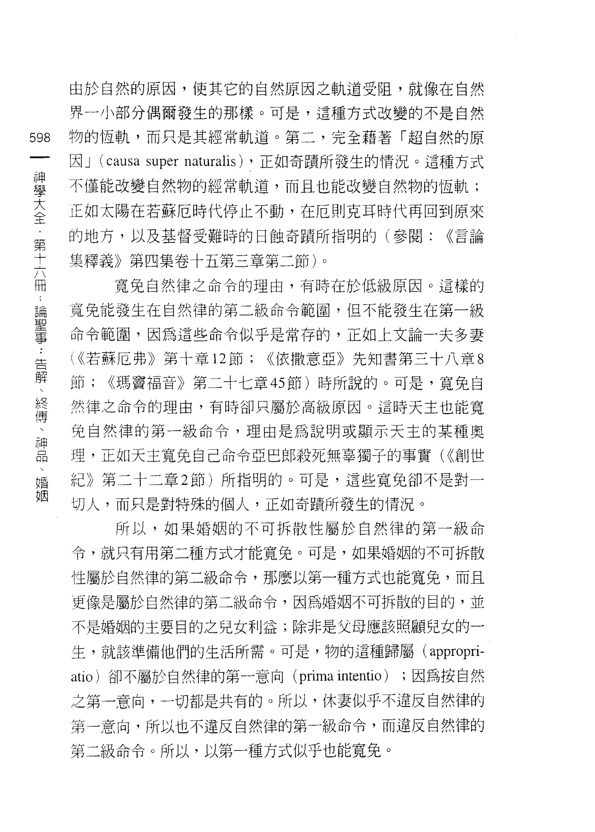 由於自然的原因，使其它的自然原因之軌道受阻，就像在自然
      界一小部分偶爾發生的那樣。可是，這種方式改變的不是自然

598   物的恆軌，而只是其經常軌道。第二，完全藉著「超自然的原
 一    因J   (causa super naturalis) ，正如奇蹟所發生的情況。這種方式
 神
 學    不僅能改變自然物的經常軌道，而且也能改變自然物的恆軌;

 大    正如太陽在若蘇厄時代停止不動，在厄則克耳時代再回到原來
 全    的地方，以及基督受難時的日蝕奇蹟所指明的(參閱:                 <<言論
 第
      集釋義》第四集卷十五第三章第二節卜
 十
 六          寬兔自然律之命令的理由，有時在於低級原因。這樣的

 冊    寬兔能發生在自然律的第二級命令範圍，但不能發生在第一級
 論    命令範圈，因為這些命令似乎是常存的，正如上文論一夫多妻
 聖    心若蘇厄弗》第十章 12 節;       ((依撒意亞》先知書第三十八章 8
 事
 告    節;   ((瑪竇福音》第二十七章的節)時所說的。可是，寬免自

 解    然律之命令的理由，有時卻只屬於高級原因。這時天主也能寬

 、    兔自然律的第一級命令，理由是為說明或顯示天主的某種奧
 終    理，正如天主寬兔自己命令亞巴郎殺死無辜獨子的事實( ((創世
 傅
 、    紀》第二十二章 2 節)所指明的。可是，這些寬兔卻不是對一

 神    切人，而只是對特殊的個人，正如奇蹟所發生的情況。
 品          所以，如果婚姻的不可拆散性屬於自然律的第一級命
 、    令，就只有用第二種方式才能寬兔。可是，如果婚姻的不可拆散
 婚
 姻    性屬於自然律的第二級命令，那麼以第一種方式也能寬兔，而且

      更像是屬於自然律的第三級命令，因為婚姻不可拆散的目的，並

      不是婚姻的主要目的之兒女利益;除非是父母應該照顧兒女的一

      生，就該準備他們的生活所需。可是，物的這種歸屬( appropri-

      atÌo) 卻不屬於自然律的第一意向 (prima    intentio ) ;因為按自然
      之第一意向，一切都是共有的。所以，休妻似乎不違反自然律的
      第一意向，所以也不違反自然律的第一級命令，而違反自然律的

      第二級命令。所以，以第一種方式似乎也能寬兔。
 