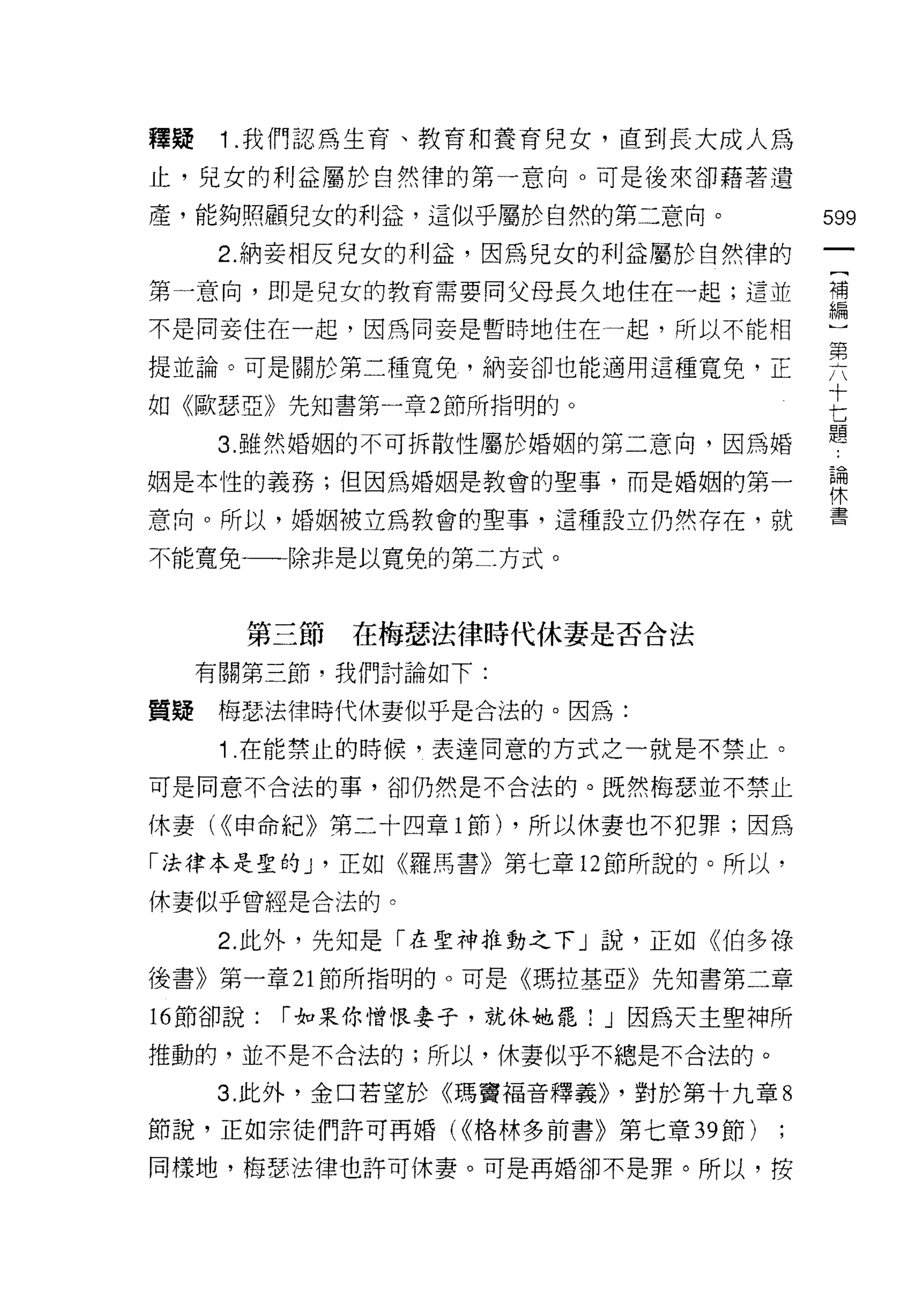 釋疑    1 .我們認為生育、教育和養育兒女，直到長大成人為
止，兒女的利益屬於自然律的第一意向。可是後來卻藉著遺

產，能夠照顧兒女的利益，這似乎屬於自然的第二意向。              599

      2. 納妾相反兒女的利益，因為兒女的利益屬於自然律的
第一意向，即是兒女的教育需要向父母長久地住在一起;這並            需

不是同妾住在一起，因為向妾是暫時地住在一起，所以不能相

提並論。可是關於第二種寬兔，納妾卻也能適用這種寬兔，正            男
                                       十
去日《歐瑟亞》先知書第一章 2 節所指明的。

      3. 雖然婚姻的不可拆散性屬於婚姻的第二意向，因為婚
                                       七
                                       題


姻是本性的義務;但因為婚姻是教會的聖事，而是婚姻的第一            詩
意向。所以，婚姻被立為教會的聖事，這種設立仍然存在，就            書

不能寬兔-一一除非是以寬兔的第二方式。



       第三節   在梅瑟法律時代休妻是否合法

     有關第三節，我們討論如下:

質疑梅瑟法律時代休妻似乎是合法的。因為:

      1 .在能禁止的時候，表達同意的方式之一就是不禁止。
可是同意不合法的事，卻仍然是不合法的。既然梅瑟並不禁止

休妻( <<申命紀》第二十四章 l 節) ，所以休妻也不犯罪;因為

「法律本是聖的 y 正如《羅馬書》第七章 12 節所說的。所以，

休妻似乎曾經是合法的。

      2. 此外，先知是「在聖神推動之下」說，正如《伯多祿
後書》第一章 21 節所指明的。可是《瑪拉基亞》先知書第二章

的節卻說:    r 如果你憎恨妻子，就休她罷 1 J 因為天主聖神所
推動的，並不是不合法的;所以，休妻似乎不總是不合法的。

      3. 此外，金口若望於《瑪竇福音釋義>> '對於第十九章 8

節說，正如宗徒們許可再婚( <<格林多前書》第七章 39 節)

同樣地，梅瑟法律也許可休妻。可是再婚卻不是罪。所以，按
 