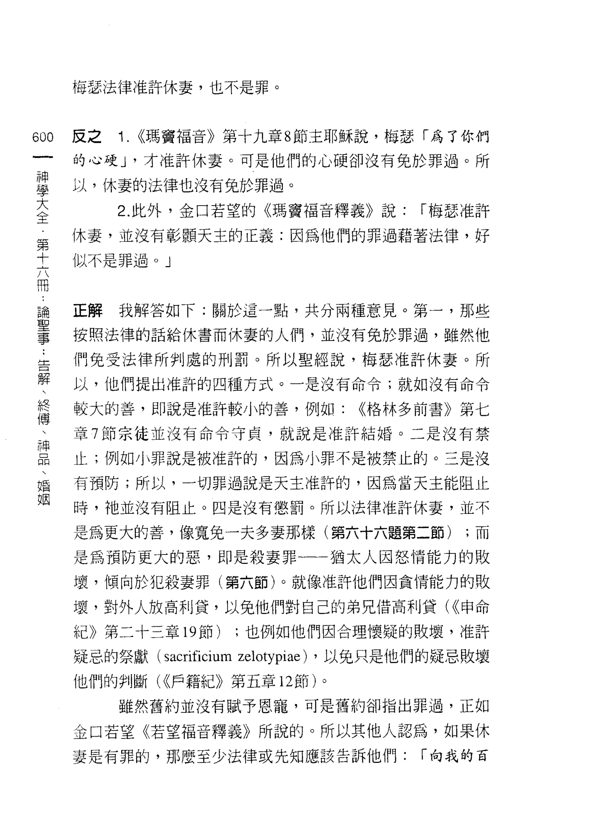 梅瑟法律准許休妻，也不是罪。



600   反之   1. <<瑪竇福音》第十九章 8 節主耶穌說，梅瑟「為了你們
 一    的心硬 y 才准許休妻。可是他們的心硬卻沒有兔於罪過。所
 神
 學    以，休妻的法律也沒有兔於罪過。

 大         2. 此外，金口若望的《瑪竇福音釋義》說:         [""梅瑟准許
 全    休妻，並沒有彰顯天主的正義:因為他們的罪過藉著法律，好
 第    似不是罪過。」
 十
 六
 冊    正解我解答如下:關於這一點，共分兩種意見。第一，那些

 論    按照法律的話給休書而休妻的人們，並沒有兔於罪過，雖然他

 聖    們免受法律所判處的刑罰。所以聖經說，梅瑟准許休妻。所
 事    以，他們提出准訐的四種方式。一是沒有命令;就如沒有命令
 :
      較大的善，即說是准許較小的善，例如:           <<格林多前書》第七
 告
 解    章 7 節宗徒並沒有命令守貞，就說是准訐結婚。二是沒有禁

 、    止;例如小罪說是被准許的，因為小罪不是被禁止的。三是沒
 終    有預防;所以，一切罪過說是天主准許的，因為當天主能阻止
 博    時，祂並沒有阻止。四是沒有懲罰。所以法律准訐休妻，並不
 、
      是為更大的善，像寬兔一夫多妻那樣(第六十六題第二節)              ;而
 神
 品    是為預防更大的惡，即是殺妻罪一一猶太人因怒情能力的敗

 、    壞，傾向於犯殺妻罪(第六節)。就像准許他們因貪情能力的敗
 婚    壞，對外人放高利貸，以兔他們對自己的弟兄借高利貸( <<申命
 姻    紀》第二十三章 19 節)   ;也例如他們因合理懷疑的敗壞，准許

      疑忌的祭獻 (sacrificium zelotypiae) ，以免只是他們的疑忌敗壞

      他們的判斷( <<戶籍紀》第五章 12 節)。

           雖然舊約並沒有賦予恩寵，可是舊約卻指出罪過，正如

      金口若望《若望福音釋義》所說的。所以其他人認為，如果休
      妻是有罪的，那麼至少法律或先知應該告訴他們:              [""向我的百
 