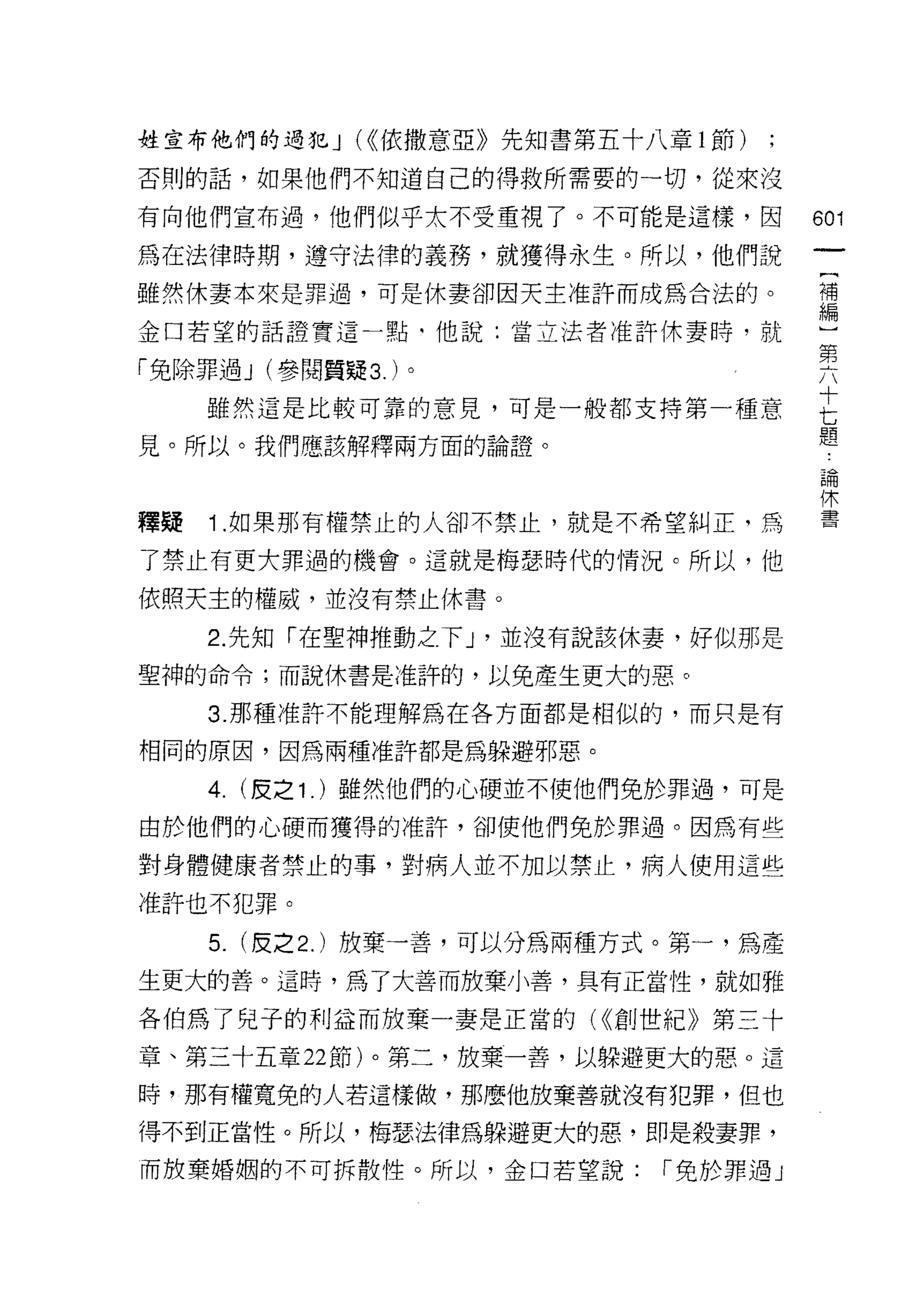 姓宣布他們的過犯 J (<<依撒意亞》先知書第五十八章 l 節)

否則的話，如果他們不知道自己的得救所需要的一切，從來沒

有向他們宣布過，他們似乎太不受重視了。不可能是這樣，因              601
為在法律時期，遵守法律的義務，就獲得永生。所以，他們說
雖然休妻本來是罪過，可是休妻卻因天主准許而成為合法的。              理

金口若望的話證實這一點‘他說:當立法者准許休妻時，就               一
                                         第
「免除罪過 J (參閱質疑 3. )。
     雖然這是比較可靠的意見，可是一般都支持第一種意             E
見。所以。我們應該解釋兩方面的論證。                       題
                                         自問

                                         1木
釋疑   1 .如果那有權禁止的人卻不禁止，就是不希望糾正，為          書

了禁止有更大罪過的機會。這就是梅瑟時代的情況。所以，他

依照天主的權威，並沒有禁止休書。

     2. 先知「在聖神推動之下 J '並沒有說該休妻，好似那是
聖神的命令;而說休書是准許的，以免產生更大的惡。

     3. 那種准許不能理解為在各方面都是相似的，而只是有

相同的原因，因為兩種准許都是為躲避邪惡。

     4. (皮之 1 . )雖然他們的心硬並不使他們兔於罪過，可是
由於他們的心硬而獲得的准許，卻使他們免於罪過。因為有些

對身體健康者禁止的事，對病人並不加以禁止，病人使用這些

准許也不犯罪。

     5.   (皮之 2. )放棄一善，可以分為兩種方式。第一，為產
生更大的善。這時，為了大善而放棄小善，具有正當性，就如雅

各伯為了兒子的利益而放棄一妻是正當的( <(創世紀》第三十

章、第三十五章 22 節)。第二，放棄一善，以躲避更大的惡。這

時，那有權寬兔的人若這樣做，那麼他放棄善就沒有犯罪，但也

得不到正當性。所以，梅瑟法律為躲避更大的惡，即是殺妻罪，
而放棄婚姻的不可拆散性。所以，金口若望說:          r 免於罪過」
 