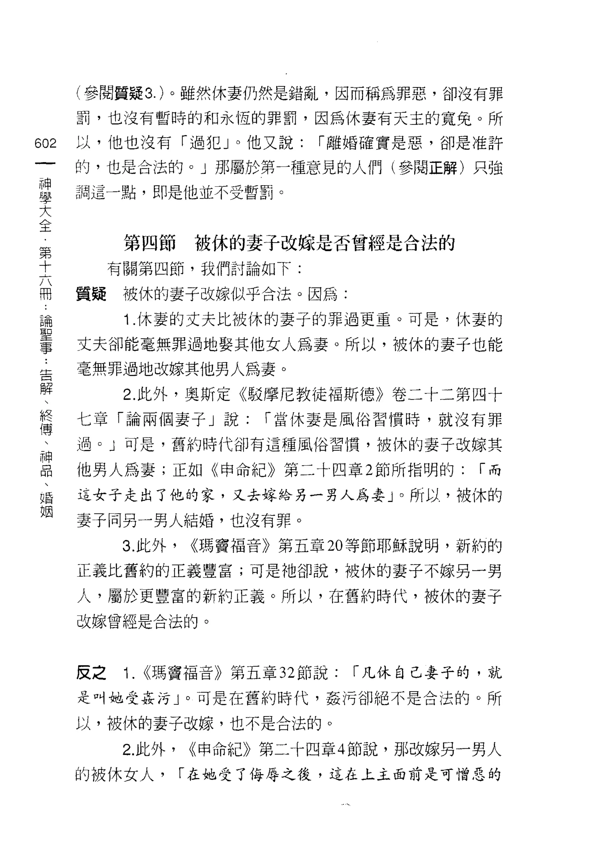 (參閱質疑 3. )。雖然休妻仍然是錯亂，因而稱為罪惡，卻沒有罪
    罰，也沒有暫時的和永恆的罪罰，因為休妻有天主的寬免。所
做   以，他也沒有「過犯」。他又說:           r 離婚確實是惡，卻是准許
一
一   的，也是合法的。」那屬於第一種意見的人們(參閱正解)只強

神   調這一點，即是他並不受暫罰。

學
大         第四節       被休的妻于改嫁是否曾經是合法的
全        有關第四節，我們討論如下:
第
十   質疑    被休的妻子改嫁似乎合法。因為:

六         1 .休妻的丈夫比被休的妻子的罪過更重。可是，         f木妻的

冊   丈夫卻能毫無罪過地娶其他女人為妻。所以，被休的妻子也能
論   毫無罪過地改嫁其他男人為妻。
聖         2. 此外，奧斯定《駁摩尼教徒褔斯德》卷二十二第四十
事
告   七章「論兩個妻子」說:          r 當休妻是風俗習慣時，就沒有罪

解   過。」可是，舊約時代卻有這種風俗習慣，被休的妻子改嫁其

、   他男人為妻;正如《申命紀》第二十四章 2 節所指明的:             r而
終   這女子走出了他的家，又去嫁給另一男人為妻」。所以，被休的
傳   妻子同另一男人結婚，也沒有罪。
、
神         3. 此外，   <<瑪竇福音》第五章 20 等節耶穌說明，新約的

品   正義比舊約的正義豐富;可是祂卻說，被休的妻子不嫁另一男

、   人，屬於更豐富的新約正義。所以，在舊約時代，被休的妻子
婚   改嫁曾經是合法的。
姻
    反之    1.   <<瑪竇福音》第五章 32 節說:   r 凡休自己妻子的，就
    是叫她受姦污」。可是在舊約時代，姦 j弓卻絕不是合法的。所

    以，被休的妻子改嫁，也不是合法的。

          2. 此外，   <<申命紀》第二十四章 4 節說，那改嫁另一男人
    的被休女人，         r 在她受了侮辱之後，這在上土面前是可憎惡的
 