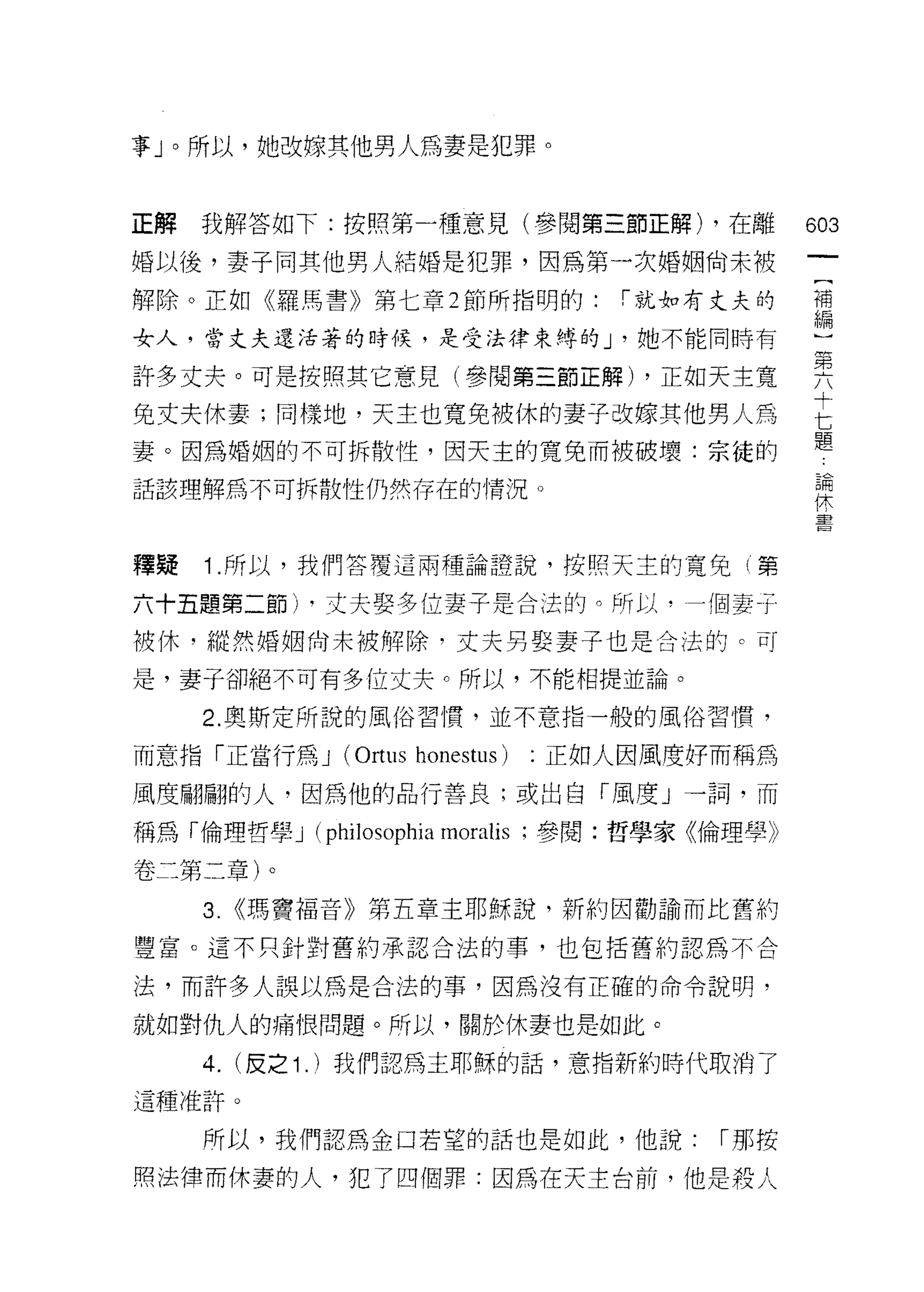 事」。所以，她改嫁其他男人為妻是犯罪。


正解我解答如下:按照第一種意見(參閱第三節正解) ，在離                     的3

婚以後，妻子同其他男人結婚是犯罪，因為第一次婚姻尚未被

解除。正如《羅馬書》第七章 2 節所指明的:            :-就如有丈夫的       補
                                                 編

女人，當丈夫還活著的時候，是受法律束縛的 J '她不能同時有                   }
許多丈夫。可是按照其它意見(參閱第三節正解) ，正如天主寬                    要
兔丈夫休妻;同樣地，天主也寬免被休的妻子改嫁其他男人為                      E
                                                 題
妻。因為婚姻的不可拆散性，因天主的寬兔而被破壞:宗徒的
                                                     論
話該理解為不可拆散性仍然存在的情況。                                   休
                                                     童
                                                     自

釋提   1 .所以，我們答覆這兩種論證說，按照天主的寬兔(第
六十五題第二節卜丈夫娶多位妻子是合法的。所以，一個妻于
被休，縱然婚姻尚未被解除，丈夫男娶妻子也是合法的。可

是，妻子卻絕不可有多位丈夫。所以，不能相提並論。

     2. 奧斯定所說的風俗習慣，並不意指一般的風俗習慣，

而意指「正當行為 J (Ortus honestus)   正如人因風度好而稱為

風度翩翩的人，因為他的品行善良;或出自「風度」一詞，而

稱為「倫理哲學 J    (philosophia moralis ;參閱:哲學家《倫理學》
卷二第二章)。

     3. <<瑪竇福音》第五章主耶穌說，新約因勸諭而比舊約
豐富。這不只針對舊約承認合法的事，也包括舊約認為不合

法，而許多人誤以為是合法的事，因為沒有正確的命令說明，

就如對仇人的痛恨問題。所以，關於休妻也是如此。

     4. (皮之 1 . )我們認為主耶穌的話，意指新約時代取消了
這種准許。

     所以，我們認為金口若望的話也是如此，他說:               I 那按

照法律而休妻的人，犯了四個罪:因為在天主台前，他是殺人
 