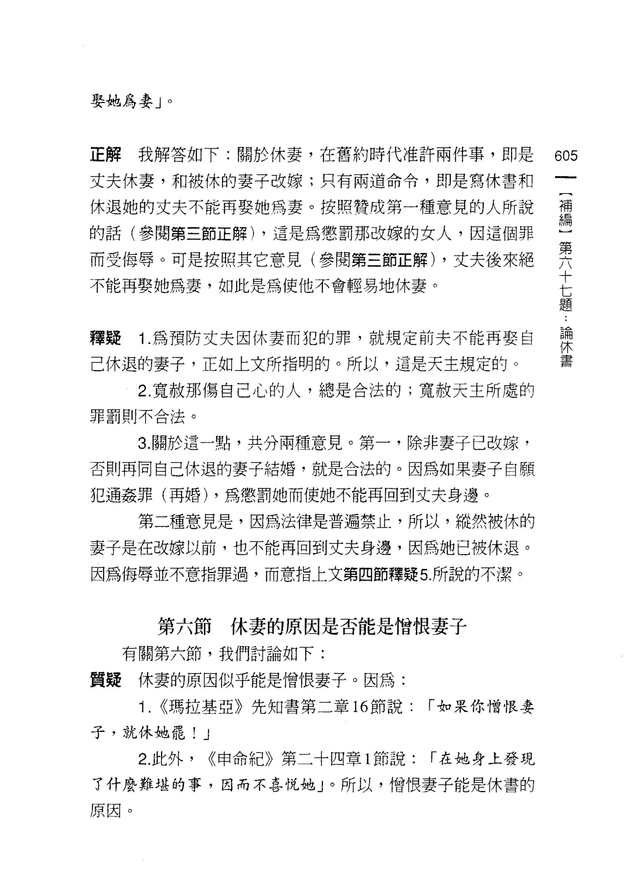 娶她為妻 J     0




正解    我解答如下:關於休妻，在舊約時代准許兩件事，即是                605
丈夫休妻，和被休的妻子改嫁;只有兩道命令，即是寫休書和

休退她的丈夫不能再娶她為妻。按照贊成第一種意見的人所說                   需
的話(參閱第三節正解) ，這是為懲罰那改嫁的女人，因這個罪
                                              第
而受侮辱。可是按照其它意見(參閱第三節正解) ，丈夫後來絕
                                              十
不能再娶她為妻，如此是為使他不會輕易地休妻。
                                              七
                                              題


釋疑    1 為預防丈夫囡休妻而犯的罪，就規定前夫不能再娶自               課

己休退的妻子，正如上文所指明的。所以，這是天主規定的。                   書
      2. 寬赦那傷自己心的人，總是合法的;寬赦天主所處的
罪罰則不合法。


      3. 關於這一點，共分兩種意見。第一，除非妻子已改嫁，
否則再問自己休退的妻子結婚，就是合法的。因為如果妻子自願

犯通姦罪(再婚) ，為懲罰她而使她不能再回到丈夫身邊。

      第二種意見是，因為法律是普遍禁止，所以，縱然被休的

妻子是在改嫁以前，也不能再回到丈夫身邊，因為她已被休退。
因為侮辱並不意指罪過，而意指上文第四節釋疑 5. 所說的不潔。



           第六節休妻的原因是否能是憎恨妻子
     有關第六節，我們討論如下:

質疑    休妻的原因似乎能是憎恨妻子。因為:
      i.   <<瑪拉基亞》先知書第二章 16 節說:    í 如果你憎恨妻

子，就休她罷! J
      2. 此外，   <<申命紀》第二十四章 1 節說:   í 在她身土發現

了什麼難堪的事，因而不喜悅她」。所以，憎恨妻子能是休書的

原因。
 