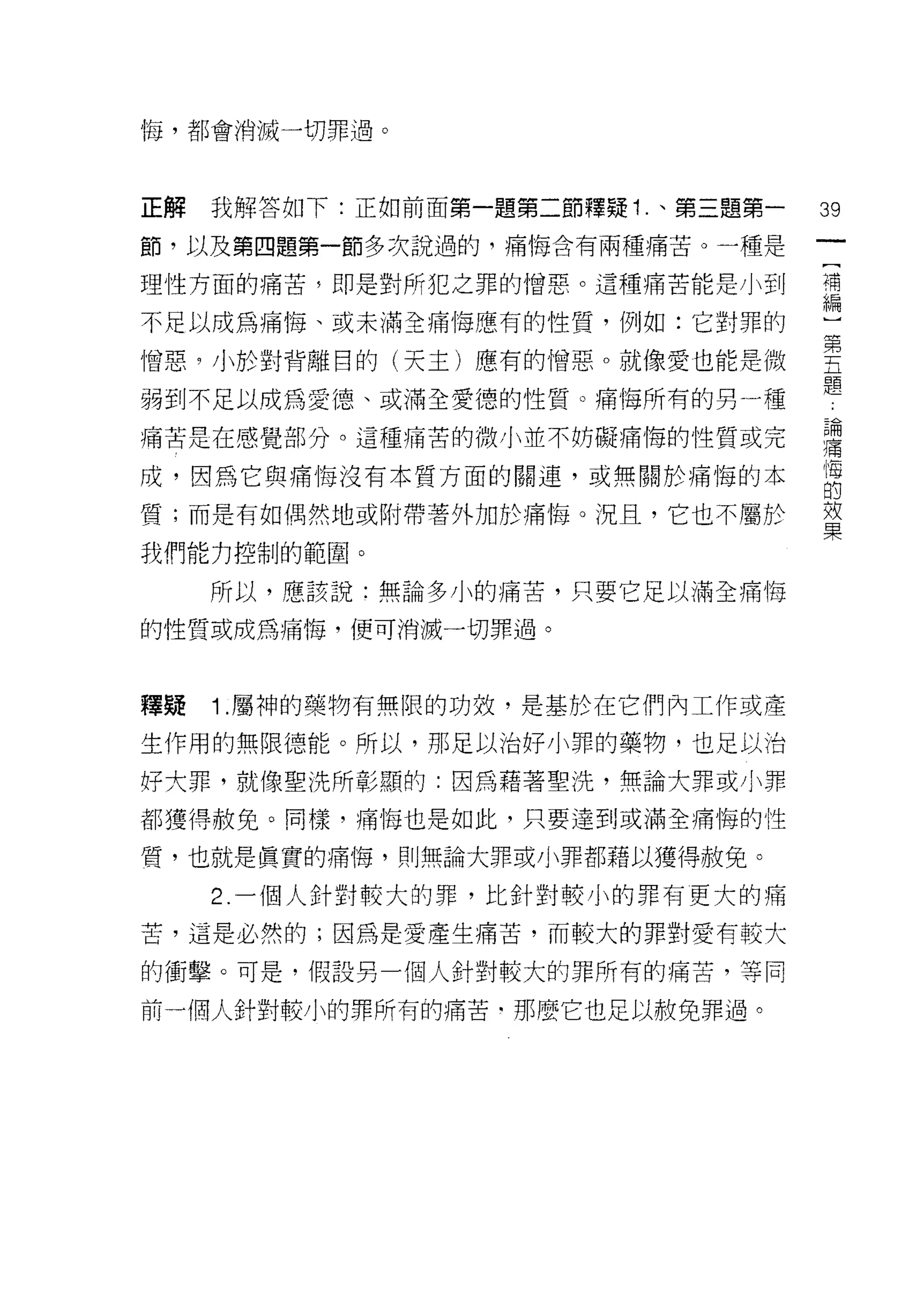 悔，都會消滅一切罪過。




正解   我解答如下:正如前面第一題第二節釋疑 1 .、第三題第一   39

節，以及第四題第一節多次說過的，痛悔含有兩種痛苦。一種是

理性方面的痛苦多即是對所犯之罪的憎惡。這種痛苦能是小到         彈

不足以成為痛 1每、或未滿全痛悔應有的性質，例如:它對罪的       心

憎惡 9 小於對背離目的(天主)應有的憎惡。就像愛也能是微       豐
弱到不足以成為愛德、或滿全愛德的性質。痛悔所有的男 A種        題
痛苦是在感覺部分。這種痛苦的微小並不妨礙痛悔的性質或完         習
成，因為它與痛悔沒有本質方面的關連，或無關於痛悔的本          自
質;而是有如偶然地或附帶著外加於痛悔。況且，它也不屬於         輩
我們能力控制的範圈。

     所以，應該說:無論多小的痛苦，只要它足以滿全痛悔

的性質或成為痛悔，便可消滅一切罪過。



釋疑   1 .屬神的藥物有無限的功效，是基於在它們內工作或產
生作用的無限德能。所以，那足以治好小罪的藥物，也足以治

好大罪，就像聖洗所彰顯的:因為藉著聖洗，無論大罪或小罪

都獲得赦免。同樣，痛悔也是如此，只要達到或滿全痛悔的性

質，也就是真實的痛悔，則無論大罪或小罪都藉以獲得赦免。

     2. 一個人針對較大的罪，比針對較小的罪有更大的痛

苦，這是必然的;因為是愛產生痛苦，而較大的罪對愛有較大

的衝擊。可是，假設另一個人針對較大的罪所有的痛苦，等同

前一個人針對較小的罪所有的痛苦﹒那麼它也足以赦免罪過。
 