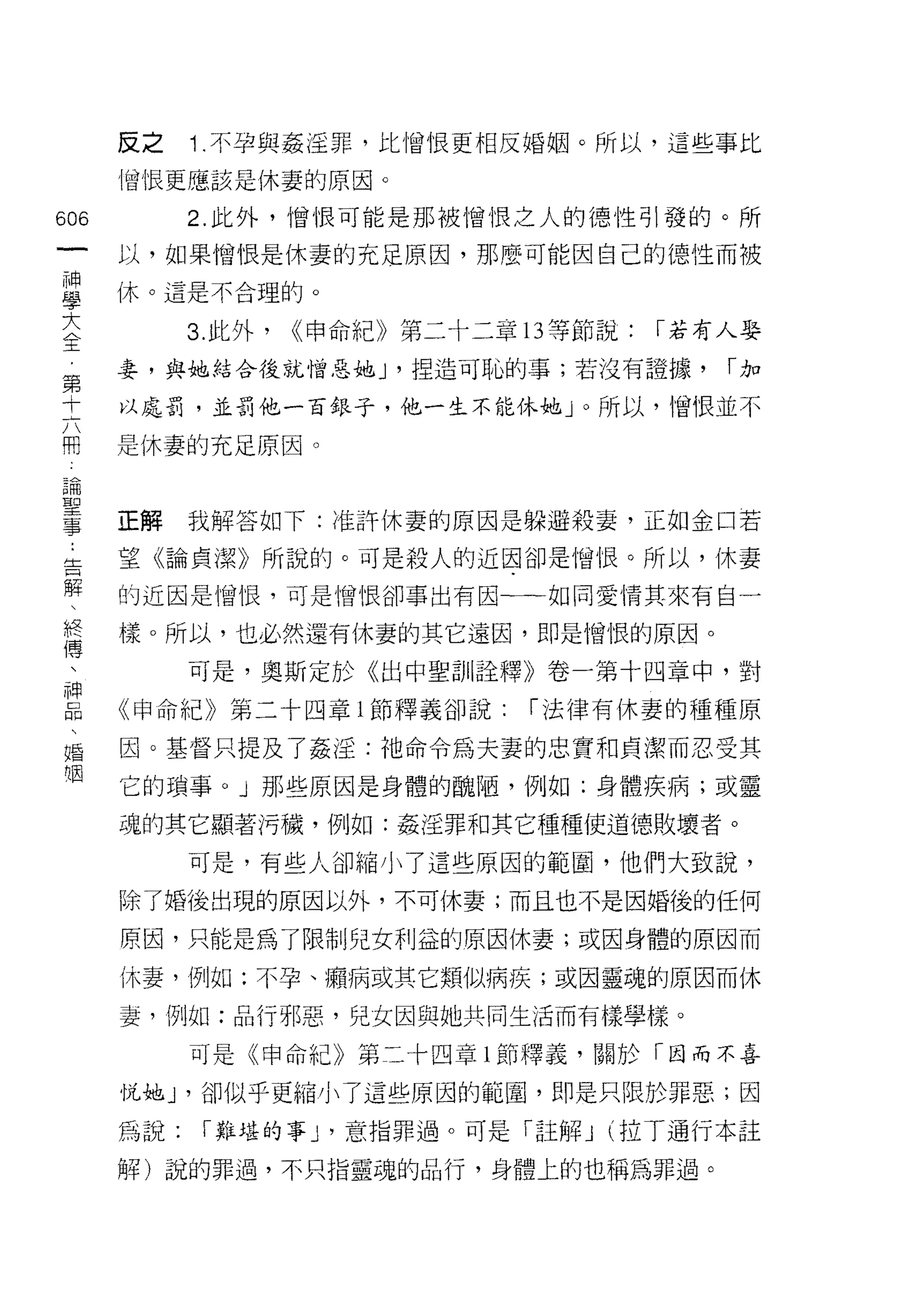 皮之    1 .不孕與姦淫罪，比憎恨吏相反婚姻。所以，這些事比
      憎恨更應該是休妻的原因。

606         2. 此外，憎恨可能是那被憎恨之人的德性引發的。所
      以，如果憎恨是休妻的充足原因，那麼可能因自己的{惡性而被

車     休。這是不合理的。
主           3 此外， ((申命紀》第二十二章的等節說: I 若有人娶
第     妻，與她結合後就憎惡她 J '捏造可恥的事;若沒有證據，     I加

士     以處罰，並罰他一百銀子，他一生不能休她」。所以，憎恨並不

用     是休妻的充足原因。

5間

主     正解我解答如下:准許休妻的原因是躲避殺妻，正如金口若
生     望《論貞潔》所說的。可是殺人的近因卻是憎恨。所以，休妻
解
      的近因是憎恨，可是憎恨卻事出有因一一←如同愛情其來有自一

終     樣。所以，也必然還有休妻的其它遠因，即是憎恨的原因。
傅
            可是，奧斯定於《出中聖訓詮釋》卷一第十四章中，對

E     《申命紀》第二十四章 i 節釋義卻說: I 法律有休妻的種種原
婚     因。基督只提及了姦淫:祂命令為夫妻的忠實和貞潔而忍受其

咽     它的瑣事。」那些原因是身體的醜陋，例如:身體疾病;或靈
      魂的其它顯著污穢，例如:姦淫罪和其它種種使道德敗壞者。

            可是，有些人卻縮小了這些原因的範圈，他們大致說，

      除了婚後出現的原因以外，不可休妻;而且也不是因婚後的任何

      原因，只能是為了限制兒女利益的原因休妻;或因身體的原因而

      休妻，例如:不孕、擷病或其它類似病疾;或因靈魂的原因而休

      妻，例如:品行邪惡，兒女因與她共同生活而有樣學樣。

            可是《申命紀》第二十四章 l 節釋義，關於「因而不喜

      悅她 J '卻似乎更縮小了這些原因的範圈，即是只限於罪惡;因

      為說:   I 難堪的事 y 意指罪過。可是「註解 J (拉丁通行本註

      解)說的罪過，不只指靈魂的品行，身體上的也稱為罪過。
 