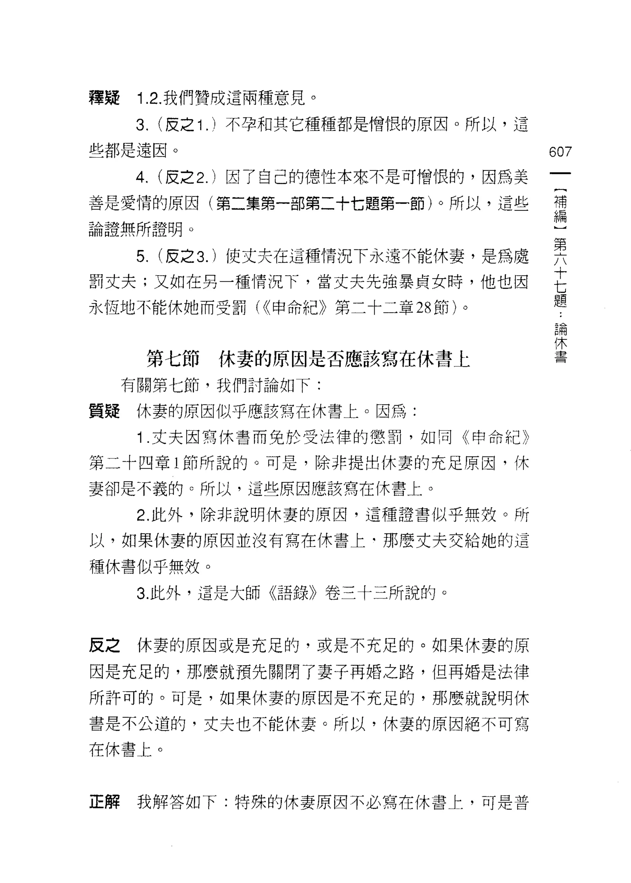 釋疑    Î .2. 我們贊成這兩種意見。

     3. (皮之 1 . )不孕和其它種種都是憎恨的原因。所以，這
些都是遠因。                                   607

     4. (皮之 2. )因了自己的德性本來不是可↑曾恨的，因為美
善是愛情的原因(第二集第一部第二十七題第一節)。所以，這些            詩

論證無所證明。
                                         第
      5.   (反之 3. )使丈夫在這種情況下永遠不能休妻，是為處   /
罰丈夫;又如在男一種情況下，當丈夫先強暴貞女時，他也因              E
                                         題
永恆地不能休她而受罰( <(申命紀》第二十二章 28 節)。
                                         自問


                                         1木
       第七節     休妻的原因是否應該寫在休書上            三室




     有關第七節，我們討論如下:

質提休妻的原因似乎應該寫在休書上。因為:

      1 丈夫因寫休書而兔於受法律的懲罰，如同《申命紀》

第二十四章 l 節所說的。可是，除非提出休妻的充足原因，休
妻卻是不義的。所以，這些原因應該寫在休書上。

      2. 此外，除非說明休妻的原因，這種證書似乎無杖。所
以，如果休妻的原因並沒有寫在休書上‘那麼丈夫交給她的這

種休書似乎無效。

      3. 此外，這是大師《語錄》卷三十三所說的。



反之    休妻的原因或是充足的，或是不充足的。如果休妻的原

因是充足的，那麼就預先關閉了妻子再婚之路，但再婚是法律

所許可的。可是，如果休妻的原因是不充足的，那麼就說明休

書是不公道的，丈夫也不能休妻。所以，休妻的原因絕不可寫

在休書上。



正解    我解答如下:特殊的休妻原因不必寫在休書上，可是普
 