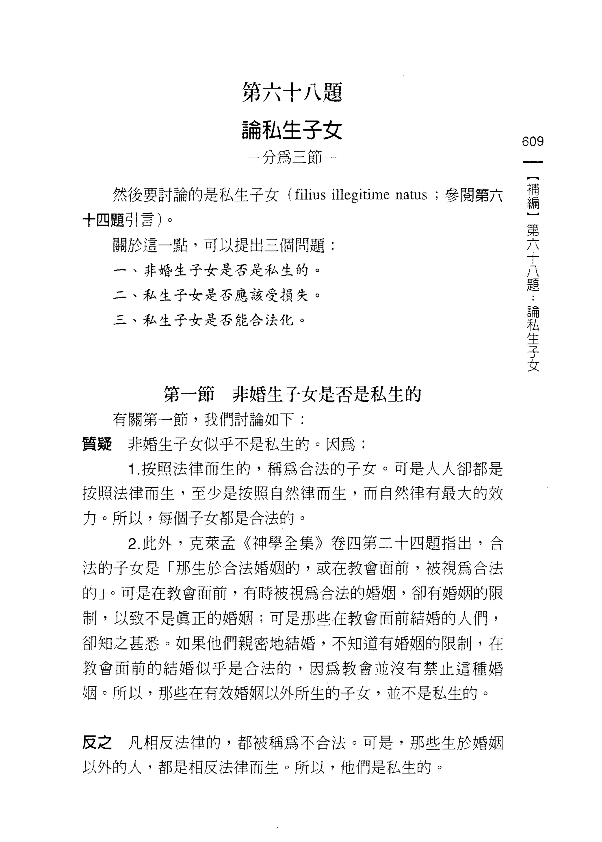 第六十八題
                  論私生子女
                                                  609
                   一分為三節一


     然後要討論的是私生子女 (filius illegitime natus ;參閱第六   需
十四題引言)。                                            第
                                                   六
     關於這一點，可以提出三個問題:                               十
                                                   八
     一、非婚生子女是否走私生的。                                題

     二、私生子女是否應該受損失。
                                                   論
     三、私生子女是否能合法化。
                                                   私
                                                   生
                                                   子
                                                   女


          第一節非婚生子女是否是私生的
     有關第一節，我們討論如下:

質疑    非婚生子女似乎不是私生的。因為:
      1 .按照法律而生的，稱為合法的子女。可是人人卻都是
按照法律而生，至少是按照自然律而生，而自然律有最大的妓

力。所以，每個子女都是合法的。

      2. 此外，克萊孟《神學全集》卷四第二十四題指出，合

法的子女是「那生於合法婚姻的，或在教會面前，被視為合法

的」。可是在教會面前，有時被視為合法的婚姻，卻有婚姻的限

制，以致不是真正的婚姻;可是那些在教會面前結婚的人們，

卻知之甚悉。如果他們親密地結婚，不知道有婚姻的限制，在

教會面前的結婚似乎是合法的，因為教會並沒有禁止這種婚

姻。所以，那些在有放婚姻以外所生的子女，並不是私生的。



反之    凡相反法律的，都被稱為不合法。可是，那些生於婚姻

以外的人，都是相反法律而生。所以，他們是私生的。
 