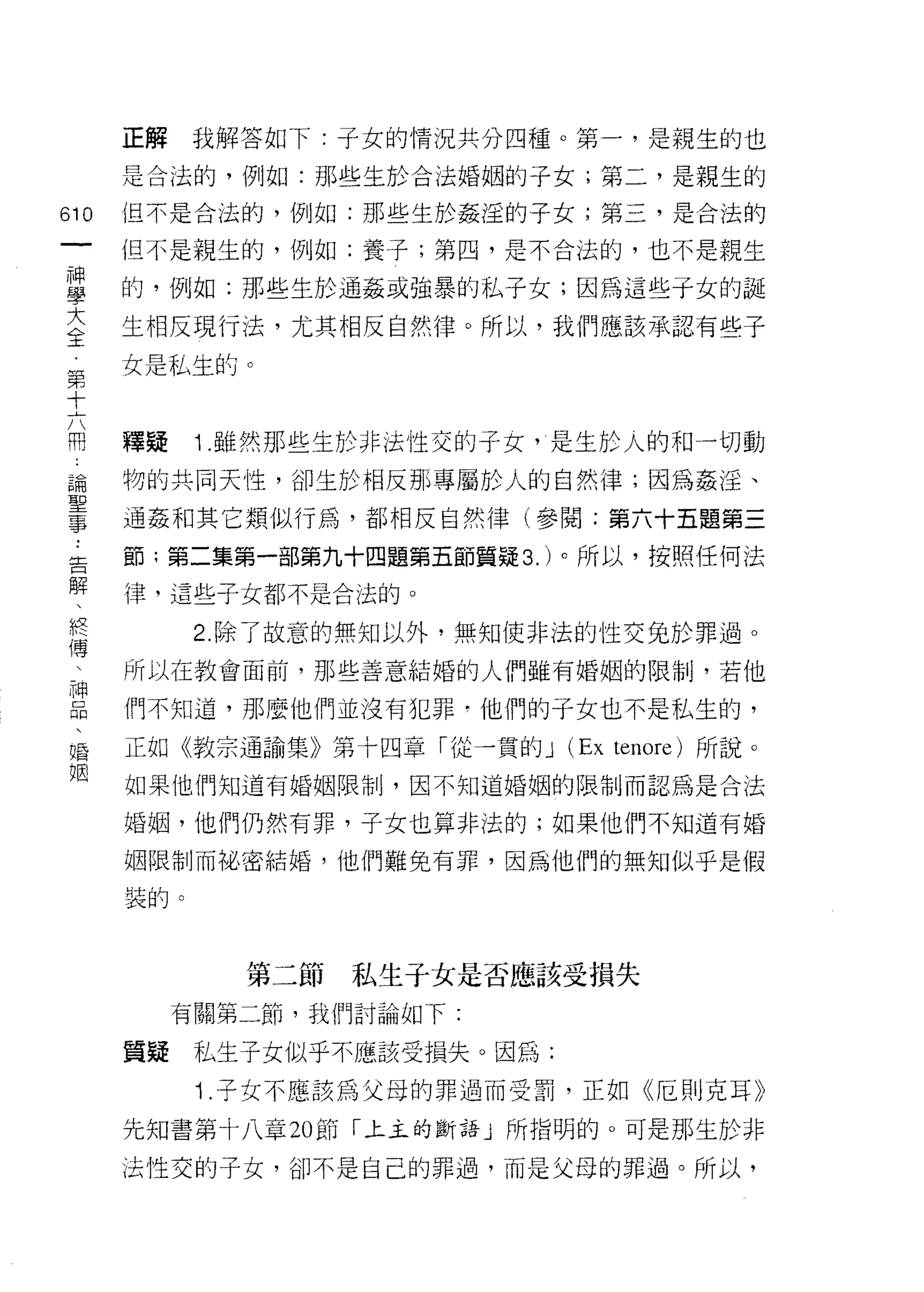 正解    我解答如下:子女的情況共分四種。第一，是親生的也

        是合法的，例如:那些生於合法婚姻的子女;第二，是親生的
    m   也不是合法的，例如:那些生於姦淫的子女;第三，是合法的
一       但不是親生的，例如:養子;第四，是不合法的，也不是親生
神
學       的，例如:那些生於通姦或強暴的私子女;因為這些于女的誕

大       生相反現行法，尤其相反自然律。所以，我們應該承認有些子
全       女是私生的。
第
十
六       釋疑    1 .雖然那些生於非法性交的子女，心是生於人的和一切動
用       物的共同天性，卻生於相反那專屬於人的自然律;因為姦淫、
論       通姦和其它類似行為，都相反自然律(參閱:第六十五題第三
聖       節;第二集第一部第九十四題第五節質疑 3. )。所以，按照任何法
事
﹒       律，這些子女都不是合法的。

告             2. 除了故意的無知以外，無知使非法的性交兔於罪過。
解       所以在教會面前，那些善意結婚的人們雖有婚姻的限制，若他
、       們不知道，那麼他們並沒有犯罪，他們的子女也不是私生的，
終
傳       正如《教宗通諭集》第十四章「從一貫的 J     (Ex   tenore) 所說。

、       如果他們知道有婚姻限制，因不知道婚姻的限制而認為是合法

神       婚姻，他們仍然有罪，子女也算非法的;如果他們不知道有婚
品       姻限制而祕密結婚，他們難免有罪，因為他們的無知似乎是假
、
婚       裝的。

姻
                第二節私生子女是否應該受損失
             有關第二節，我們討論如下:

        質疑    私生子女似乎不應該受損失。因為:

              1 .子女不應該為父母的罪過而受罰，正如《厄則克耳》
        先知書第十八章 20 節「上主的斷語」所指明的。可是那生於非

        法性交的子女，卻不是自己的罪過，而是父母的罪過。所以，
 