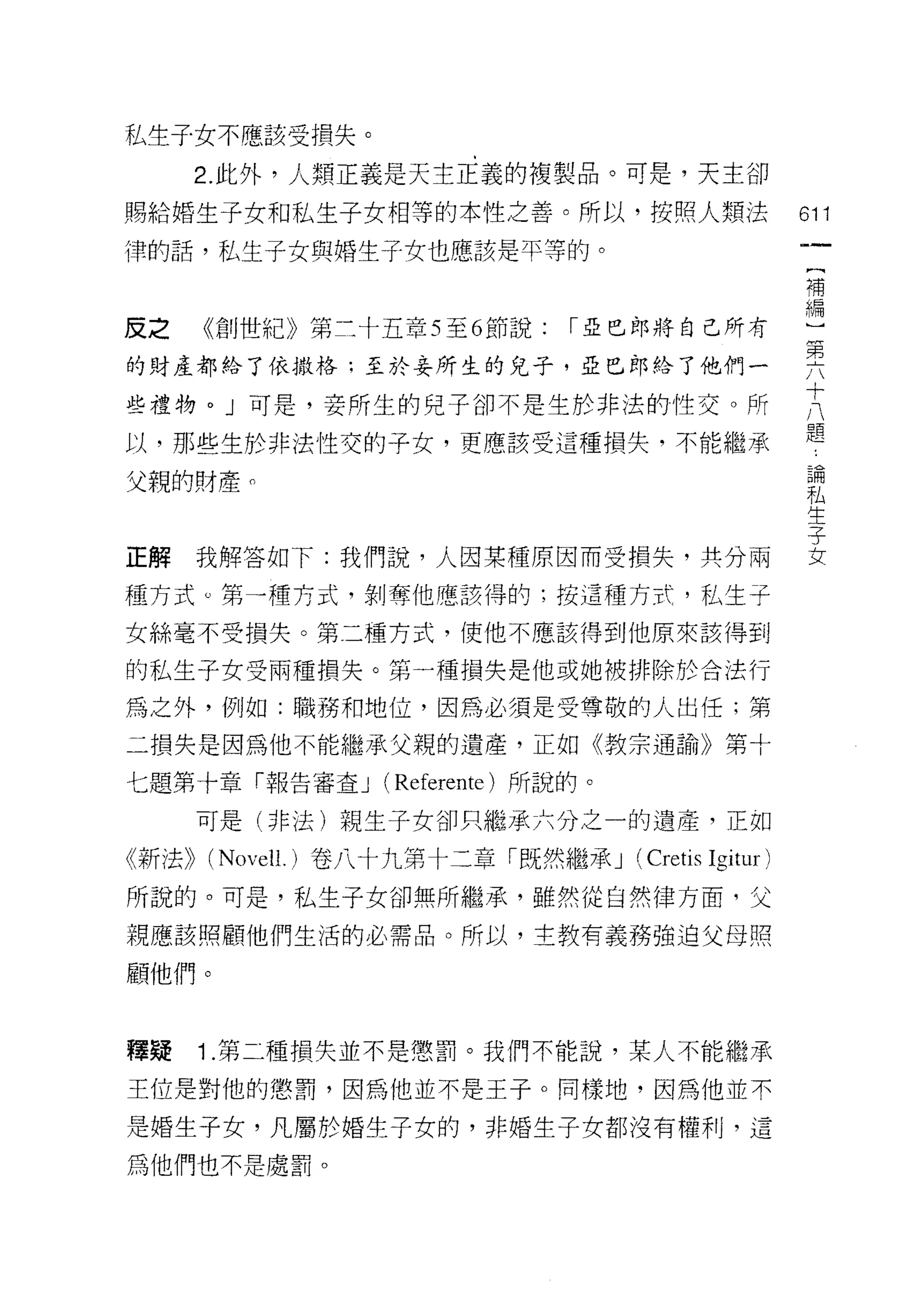私生子女不應該受損失。

     2. 此外，人類正義是天主正義的複製品。可是，天主卻
賜給婚生子女和私生子女相等的本性之善。所以，按照人類法                          的1

律的話，私生子女與婚生子女也應該是平等的。
                                                     補


皮之 《創世紀》第三十五章 5 至 6 節說: I 亞巴郎將自己所有                   車
的財產都給了依撒格;至於妾所生的兒子，亞巴郎的他們一                           頁
                                                     十
些禮物。」可是，妾所生的兒子卻不是生於非法的性交。所
                                                     八
                                                     題
以，那些生於非法性交的子女，更應該受這種損失，不能繼承

父親的財產。                                               昌間

                                                     私
                                                     生
                                                     子
正解我解答如下:我們說，人因某種原因而受損失，其分兩                           女

種方式。第一種方式，剝奪他應該得的:按這種方式，私生子

女絲毫不受損失。第二種方式，使他不應該得到他原來該得到

的私生子女受兩種損失。第一種損失是他或她被排除於合法行

為之外，例如:職務和地位，因為必須是受尊敬的人出任;第
二損失是因為他不能繼承父親的遺產，正如《教宗通諭》第十

七題第十章「報告審查 J (Referente) 所說的。

     可是(非法)親生子女卻只繼承六分之一的遺產，正如

《新法)) (Novell.) 卷八十九第十二章「既然繼承 J (Creti日   Igitur )
所說的。可是，私生子女卻無所繼承，雖然從自然律方面，父
親應該照顧他們生活的必需品。所以，主教有義務強迫父母照

顧他們。



釋疑   1 .第二種損失並不是懲罰。我們不能說，某人不能繼承
王位是對他的懲罰，因為他並不是王子。同樣地，因為他並不

是婚生子女，凡屬於婚生子女的，非婚生子女都沒有權利，這

為他們也不是處罰。
 