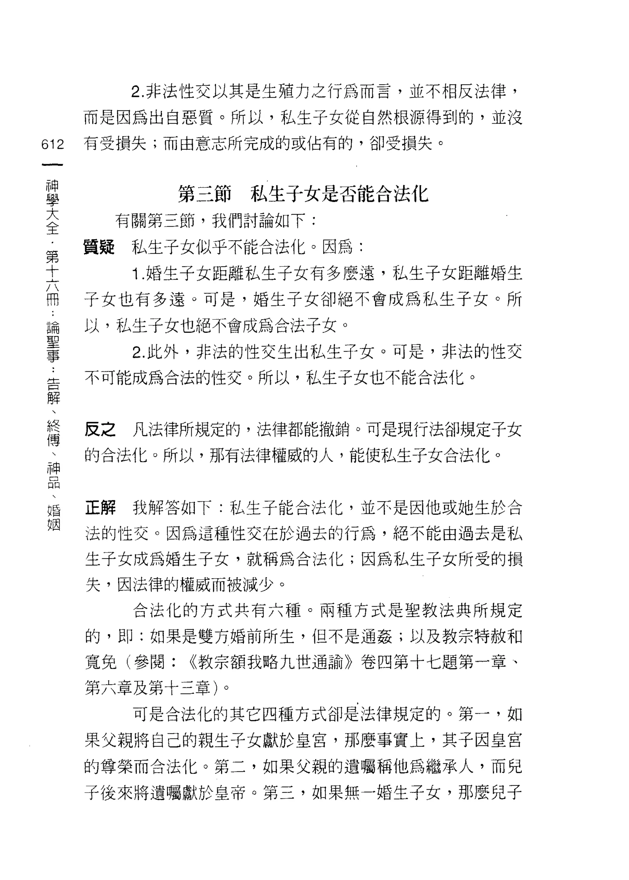 2. 非法性交以其是生殖力之行為而言，並不相反法律，

    而是因為出自惡質。所以，私生子女從自然根源得到的，並沒
叩   有受損失;而由意志所完成的或佔有的，卻受損失。
一
神
學            第三節   私生子女是否能合法化

大        有關第三節，我們討論如下:

全   質疑    私生子女似乎不能合法化。因為:
第         1. 婚生子女距離私生子女有多麼遠，私生子女距離婚生
十
六   子女也有多遠。可是，婚生子女卻絕不會成為私生子女。所

冊   以，私生子女也絕不會成為合法子女。
論         2. 此外，非法的性交生出私生子女。可是，非法的性交
聖   不可能成為合法的性交。所以，私生子女也不能合法化。
事
告
解   反之    凡法律所規定的，法律都能撤銷。可是現行法卻規定子女

、   的合法化。所以，那有法律權威的人，能使私生子女合法化。
絡
傳   正解    我解答如下:私生子能合法化，並不是因他或她生於合
、   法的性交。因為這種性交在於過去的行為，絕不能由過去是私
神
口   生子女成為婚生子女，就稱為合法化;因為私生子女所受的損

悶   失，因法律的權威而被減少。

、         合法化的方式共有六種。兩種方式是聖教法典所規定
婚   的，即:如果是雙方婚前所生，但不是通姦;以及教宗特赦和
姻   寬兔(參閱:   <<教宗額我略九世通諭》卷四第十七題第一章、

    第六章及第十三章)。
          可是合法化的其它四種方式卻是法律規定的。第一，如

    果父親將自己的親生子女獻於皇宮，那麼事實上，其子因皇宮

    的尊榮而合法化。第二，如果父親的遺囑稱他為繼承人，而兒

    子後來將遺囑獻於皇帝。第三，如果無一婚生子女，那麼兒子
 
