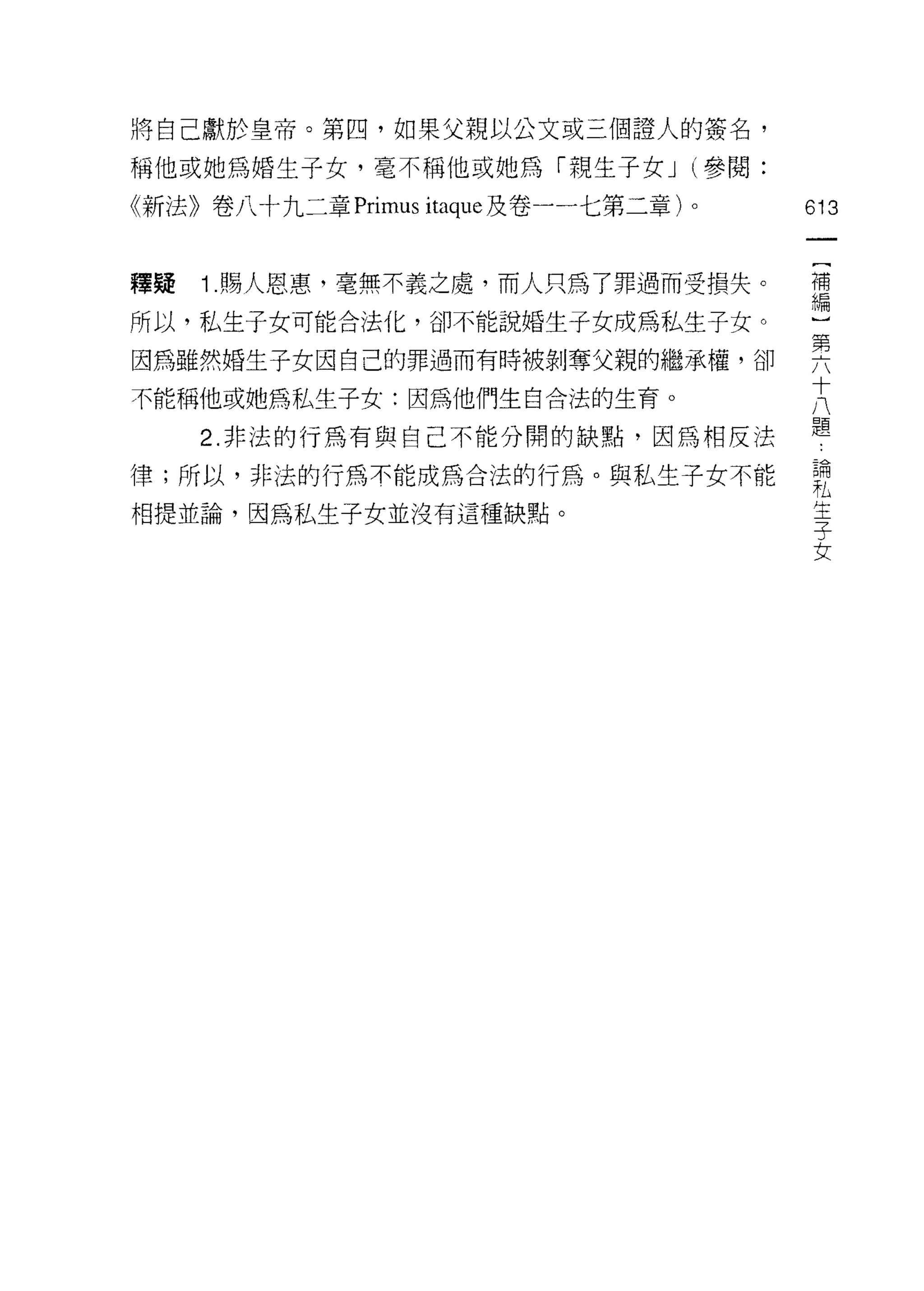將自己獻於皇帝。第四，如果父親以公文或三個證人的簽名，

稱他或她為婚生子女，毫不稱他或她為「親生子女 J (參閱:
《新法》卷八十九二章 Primus itaque 及卷一一七第二章)   0   613

                                          [
釋疑   1. 賜人恩惠，毫無不義之處，而人只為了罪過而受損失。          補
                                          編
所以，私生子女可能合法化，卻不能說婚生子女成為私生子女。

因為雖然婚生子女因自己的罪過而有時被剝奪父親的繼承權，卻             要
不能稱他或她為私生子女:因為他們生自合法的生育。                 大
                                         題
     2. 非法的行為有與自己不能分開的缺點，因為相反法

律;所以，非法的行為不能成為合法的行為。與私生子女不能              論
                                         札
相提並論，因為私生子女並沒有這種缺點。                      生
                                         子
                                         女
 