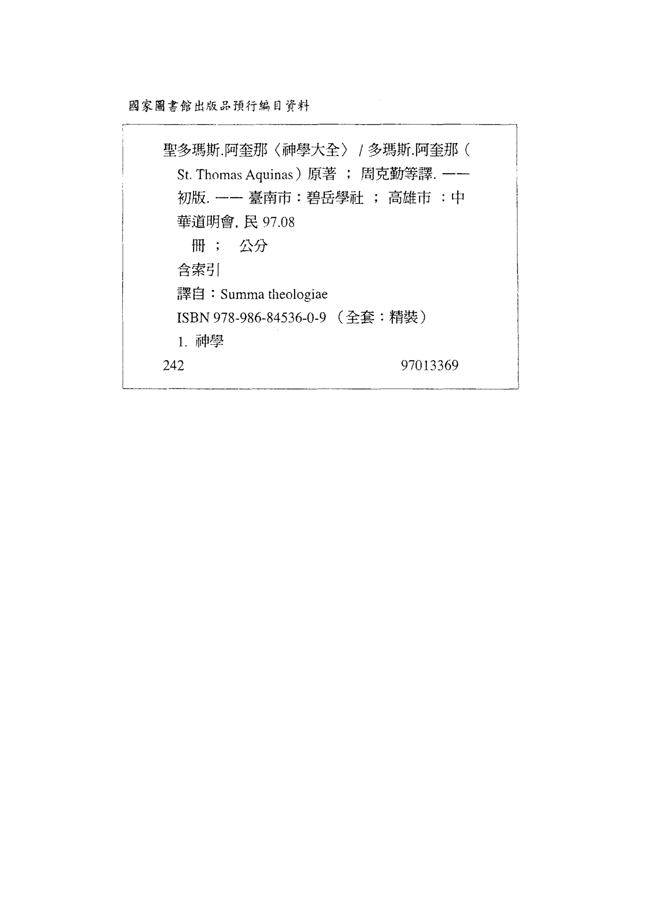 國家圖書館出版品預行綜目資料




      聖多瑪斯.阿奎那〈神學大全)                  /多瑪斯.阿奎那(
        St. Thomas Aquinas )原著;周克勤等譯.一-
l       初版一一封:碧闊的中
       華道明會，民 97.08

l           冊;     公分
        含索引

!      譯自    :   Sl
                  叫a叫叫巾心叫10
                    叭 白伽伽叫
                      tl加岫刷
                        11leo
                         叫 叩叫
                           EO
                            叫
       芯
       I SBN97 8-9 86- 84 53 6-0-9
             河 惆 必衍 站                (全套:精裝)

        1   神學

      242                                 97013369
 