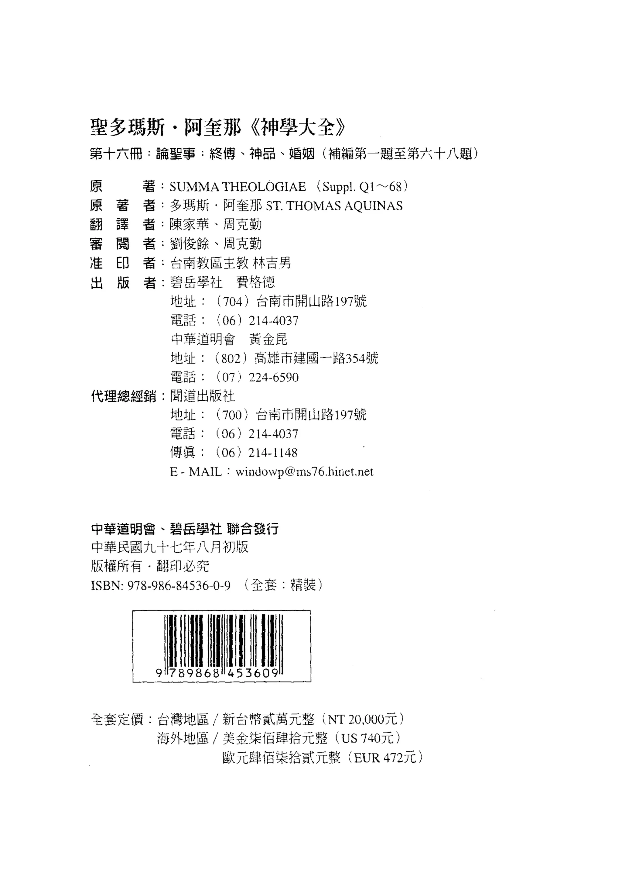聖多瑪斯﹒阿奎那《神學大全》
第十六冊:論聖事﹒終傅、神品、婚姻(補編第一題至第六十八題)

原
原        著: SUMMA THEOLOGIAE            (Supp l. Q1~68)
翻    著
     譯   者:多瑪斯﹒阿奎那 ST. THOMAS AQUINAS
審
准    閱   者:陳家華、周克勤
出    印
     版   者:單IJ 俊餘、周克勤

         者-台南教區主教林吉男

         者:碧岳學社費格德

             地址     (704) 台南市開山路 197 號
             電話     (06)    214-4037
             中華道明會黃金昆

             地址     (802) 高雄市建國一路 354號
             電話( 07)        224-6590
代理總經銷:聞道出版社
             地址     (700) 台商市開山路 197號

             電話     (06)    214-4037
             傳真( 06) 214-1148
             E-MAIL:      windowpαlms76.hine t. net




中華道明會、碧岳學社聯合發行

中華民國九十七年八月初版
版權所有﹒翻印必究
ISBN: 978-986-84536-0-9    (全套.精裝)




全套定 i買:台灣地區/新台幣貳萬元整 (NT 凹，000 元)
          海外地區/美金梁佰肆拾元整 (US 740 元)
                     歐元肆佰梁拾貳元整 (EUR 472元)
 