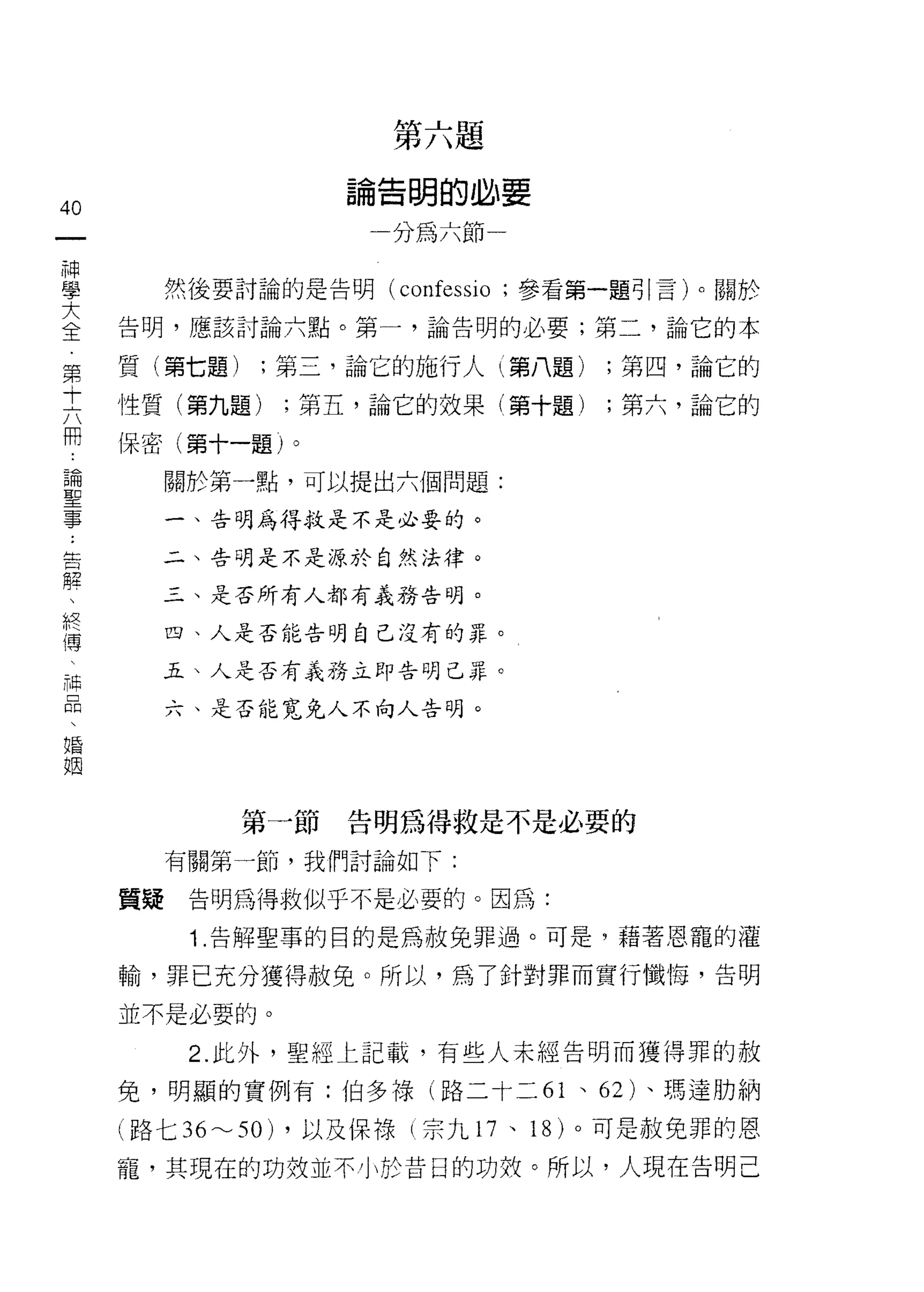 第六題
                  論告明的必要
40
一                     分為六節一
神
學         然後要討論的是告明   (confessio ;參看第一題引言)。關於

大    告明，應該討論六點。第一，論告明的必要;第二，論它的本

全    質(第七題)    ;第三，論它的施行人(第八題)     ;第四，論它的
第
     性質(第九題)    ;第五，論它的效果(第十題)     ;第六，論它的
十
六    保密(第十一題)。

用         關於第一點，可以提出六個問題:

論         一、告明為得救是不是必要的。
聖      二、告明是不是源於自然法律。
事      三、是否所有人都有義務告明。
告
解         四、人是否能告明自己沒有的罪。


、      五、人是否有義務立即告明己罪。

終         六、是否能寬兔人不向人告明。

傳
、
神
品             第一節告明為得救是不是必要的

、         有關第一節，我們討論如下:

婚    質疑    告明為得救似乎不是必要的。因為:
姻          1 .告解聖事的目的是為赦免罪過。可是，藉著恩寵的灌
     輸，罪己充分獲得赦免。所以，為了針對罪而實行懺 1每，告明
     並不是必要的。

           2. 此外，聖經上記載，有些人未經告明而獲得罪的赦

     免，明顯的實例有:伯多祿(路二十二 61 、 62 卜瑪達肋納

     (路七 36~50) ，以及保祿(宗九 17 、 18 )。可是赦免罪的恩

     寵，其現在的功效並不小於昔日的功放。所以，人現在告明己
 