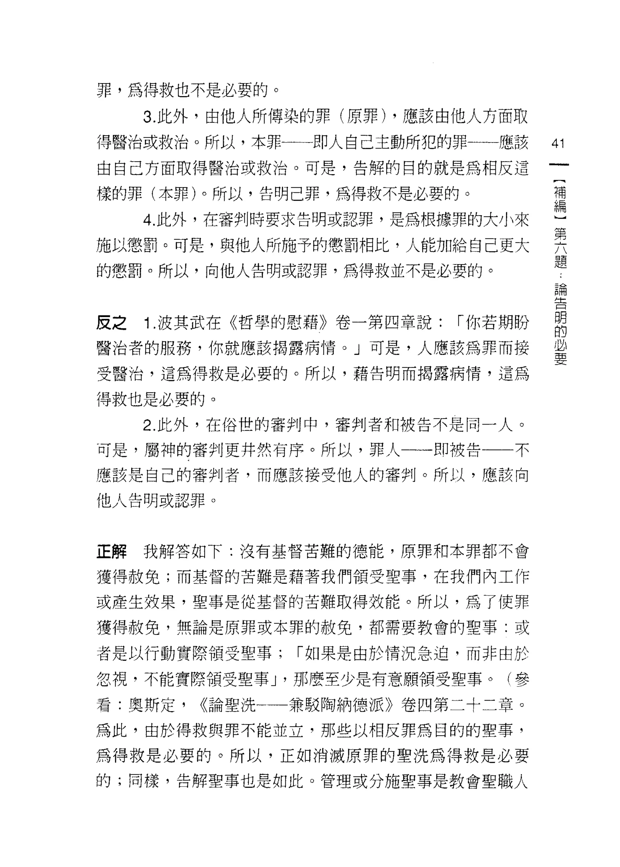 罪，為得救也不是必要的。

     3. 此外，由他人所傳染的罪(原罪) ，應該由他人方面取

得醫治或救治。所以，本罪一一即人自己主動所犯的罪一一應該          41

由自己方面取得醫治或救治。可是，告解的目的就是為相反這

樣的罪(本罪)。所以，告明己罪，為得救不是必要的。             補


   4.此外，在審判時要求告明或認罪，是為根據罪的大小來         盟
施以懲罰。可是，與他人所施予的懲罰相比，人能加給自己更大          異
的懲罰。所以，向他人告明或認罪，為得救並不是必要的。            題
                                      自問




皮之   1 .波其武在《哲學的慰藉》卷一第四章說:   1"你若期盼   明
                                      的

醫治者的服務，你就應該揭露病情。」可是，人應該為罪而接           益

受醫治，這為得救是必要的。所以，藉告明而揭露病情，這為

得救也是必要的。
     2. 此外，在俗世的審判中，審判者和被告不是同一人。

可是，屬神的審判更井然有序。所以，罪人一一即被告一一不

應該是自己的審判者，而應該接受他人的審判。所以，應該向

他人告明或認罪。




正解   我解答如下:沒有基督苦難的德能，原罪和本罪都不會

獲得赦免;而基督的苦難是藉著我們領受聖事，在我們內工作

或產生效果，聖事是從基督的苦難取得效能。所以，為了使罪

獲得赦免，無論是原罪或本罪的赦免，都需要教會的聖事:或

者是以行動實際領受聖事;      1"如果是由於情況急迫，而非由於

忽視，不能實際領受聖事 J '那麼至少是有意願領受聖事。(參

看:奧斯定，   <<論聖洗一   兼駁陶納德派》卷四第二十二章。

為此，由於得救與罪不能並立，那些以相反罪為目的的聖事，

為得救是必要的。所以，正如消滅原罪的聖洗為得救是必要

的;同樣，告解聖事也是如此。管理或分施聖事是教會聖職人
 