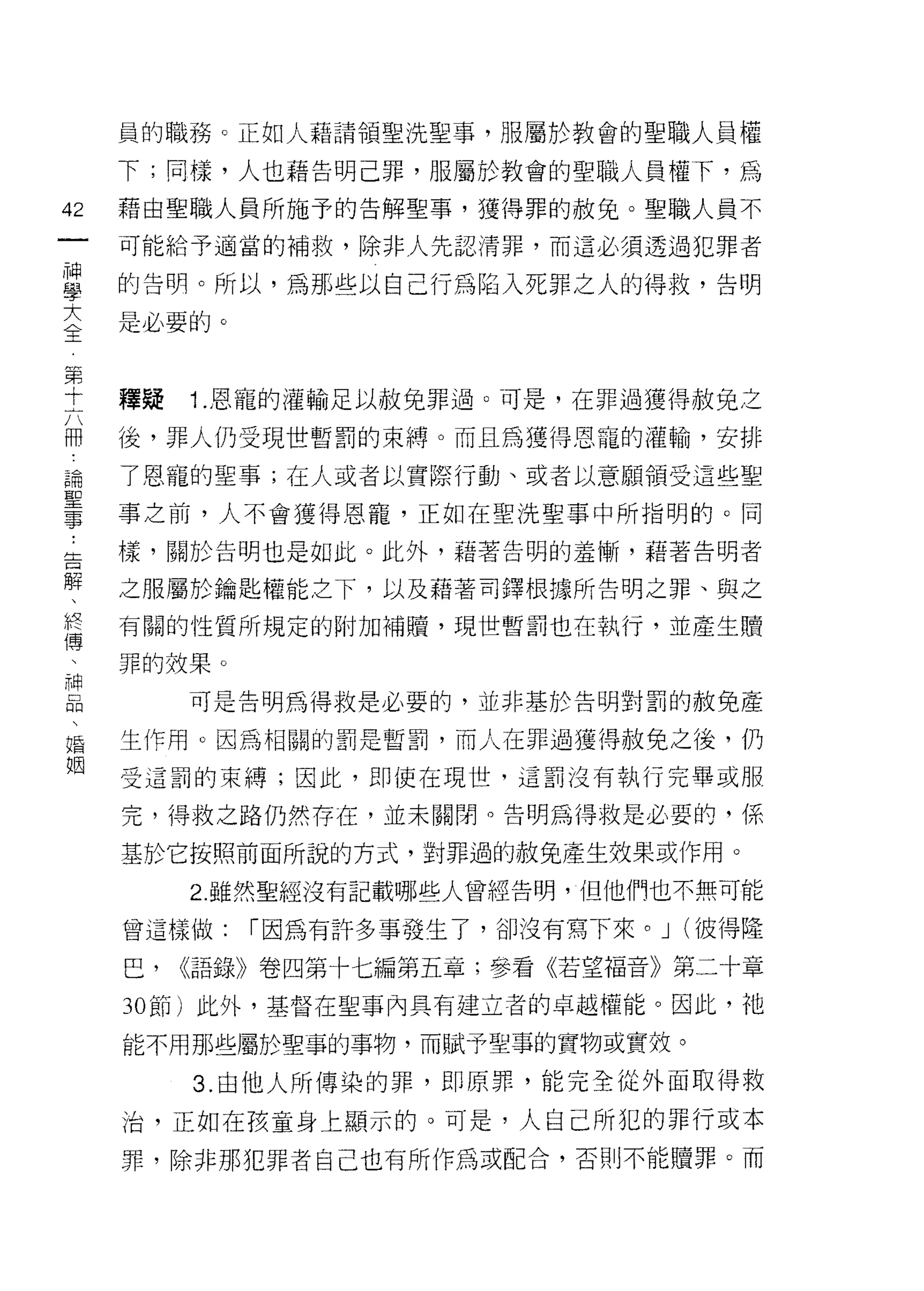 員的職務。正如人藉請領聖洗聖事，服屬於教會的聖職人員權

     下;同樣，人也藉告明己罪，服屬於教會的聖職人員權下，為

42   藉由聖職人員所施予的告解聖事，獲得罪的赦兔。聖職人員不
一    可能給予適當的補救，除非人先認清罪，而這必須透過犯罪者
神
學    的告明。所以，為那些以自己行為陷入死罪之人的得救，告明

大    是必要的。
全
第    釋疑   1.恩寵的灌輸足以赦免罪過。可是，在罪過獲得赦免之
十    後，罪人仍受現世暫罰的束縛。而且為獲得恩寵的灌輸，安排
六
冊    了恩寵的聖事;在人或者以實際行動、或者以意願領受這些聖

論    事之前，人不會獲得恩寵，正如在聖洗聖事中所指明的。同

聖    樣，關於告明也是如此。此外，藉著告明的羞慚，藉著告明者
事    之服屬於鑰匙權能之下，以及藉著司鐸根據所告明之罪、與之
﹒    有闊的性質所規定的附加補贖，現世暫罰也在執行，並產生贖
告
解    罪的效果。

、         可是告明為得救是必要的，並非基於告明對罰的赦免產

假    生作用。囡為相闊的罰是暫罰，而人在罪過獲得赦免之後，仍
傳    受這罰的束縛;因此，即使在現世，這罰沒有執行完畢或服
、    完，得救之路仍然存在，並未關閉。告明為得救是必要的，係
神
品    基於它按照前面所說的方式，對罪過的赦免產生效果或作用。

、         2. 雖然聖經沒有記載哪些人曾經告明，但他們也不無可能

婚    會這樣做:   [""因為有許多事發生了，卻沒有寫下來。 J (彼得隆
姻    巴，   <<語錄》卷四第十七編第五章;參看《若望福音》第二十章

     30 節)此外，基督在聖事內具有建立者的卓越權能。因此，祂

     能不用那些屬於聖事的事物，而賦予聖事的實物或實效。

          3. 由他人所傳染的罪，即原罪，能完全從外面取得救
     治，正如在孩童身上顯示的。可是，人自己所犯的罪行或本
     罪，除非那犯罪者自己也有所作為或配合，否則不能贖罪。而
 