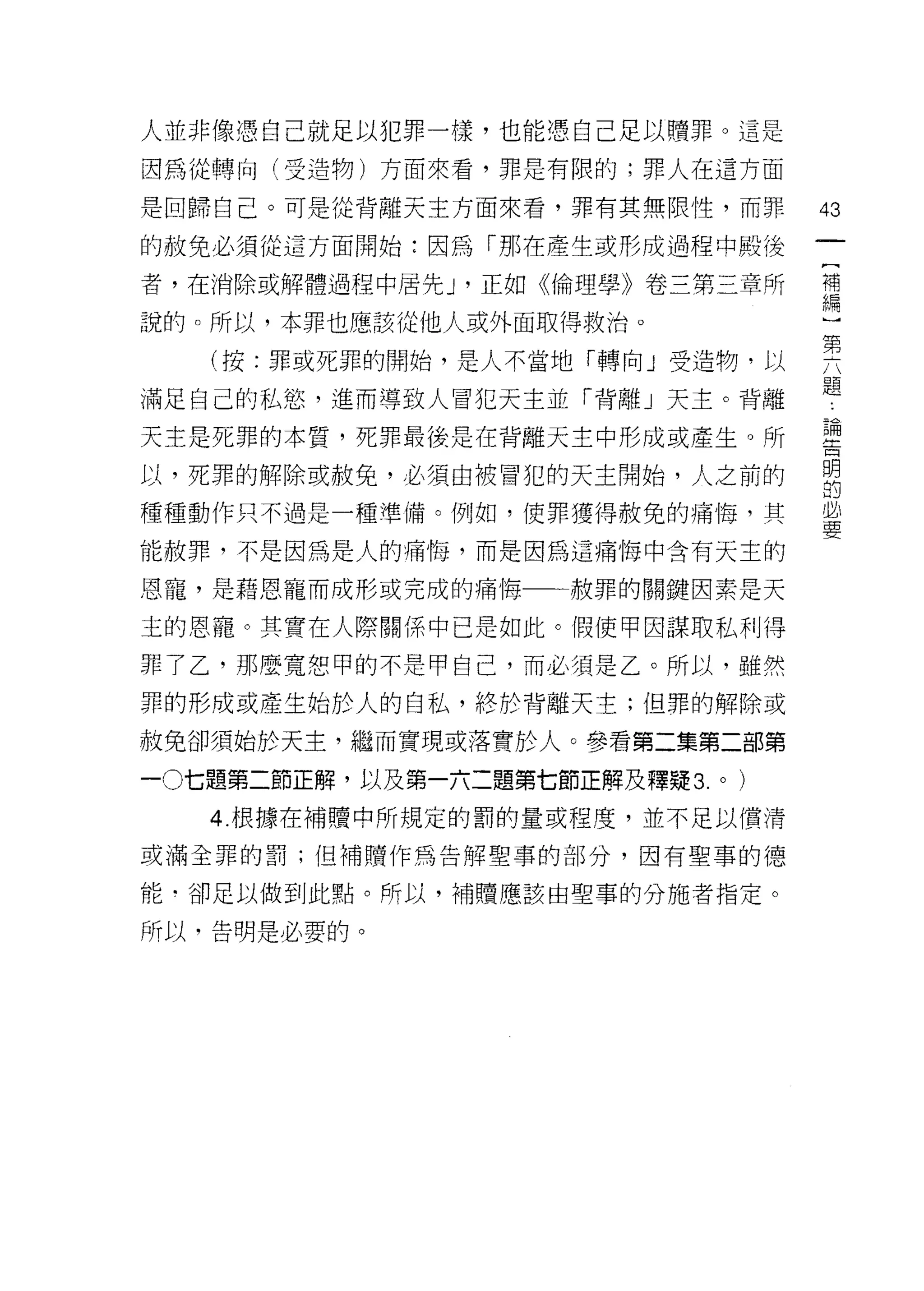 人並非像憑自己就足以犯罪一樣，也能憑自己足以贖罪。這是

因為從轉向(受造物)方面來看，罪是有限的;罪人在這方面

是回歸自己。可是從背離天主方面來看，罪有其無限性，而罪            43
的赦免必須從這方面開始:因為「那在產生或形成過程中殿後

者，在消除或解體過程中居先 J '正如《倫理學》卷三第三章所         禮

說的。所以，本罪也應該從他人或外面取得救治。                 一

   (按:罪或死罪的開始，是人不當地「轉向」受造物，以           要
                                       題
滿足自己的私慾，進而導致人冒犯天主並「背離」天主。背離

天主是死罪的本質，死罪最後是在背離天主中形成或產生。所            里

以，死罪的解除或赦免，必須由被冒犯的天主開始，人之前的            明
                                       的

種種動作只不過是一種準備。例如，使罪獲得赦免的痛悔，其            量

能赦罪，不是因為是人的痛悔，而是因為這痛悔中含有天士的

恩寵，是藉恩寵而成形或完成的痛 1每一一赦罪的關鍵因素是天

主的恩寵。其實在人際關係中已是如此。假使甲因謀取私利得

罪了乙'那麼寬恕甲的不是甲自己，而必須是乙。所以，雖然

罪的形成或產生始於人的自私，終於背離天主;但罪的解除或

赦免卻須始於天主，繼而實現或落實於人。參看第二集第二部第

一0七題第二節正解，以及第一六二題第七節正解及釋疑 3.   0   )



   4. 根據在補贖中所規定的罰的量或程度，並不足以價清

或滿全罪的罰;但補贖作為告解聖事的部分，因有聖事的德

能﹒卻足以做到此點。所以，補贖應該由聖事的分施者指定。

所以，告明是必要的。
 