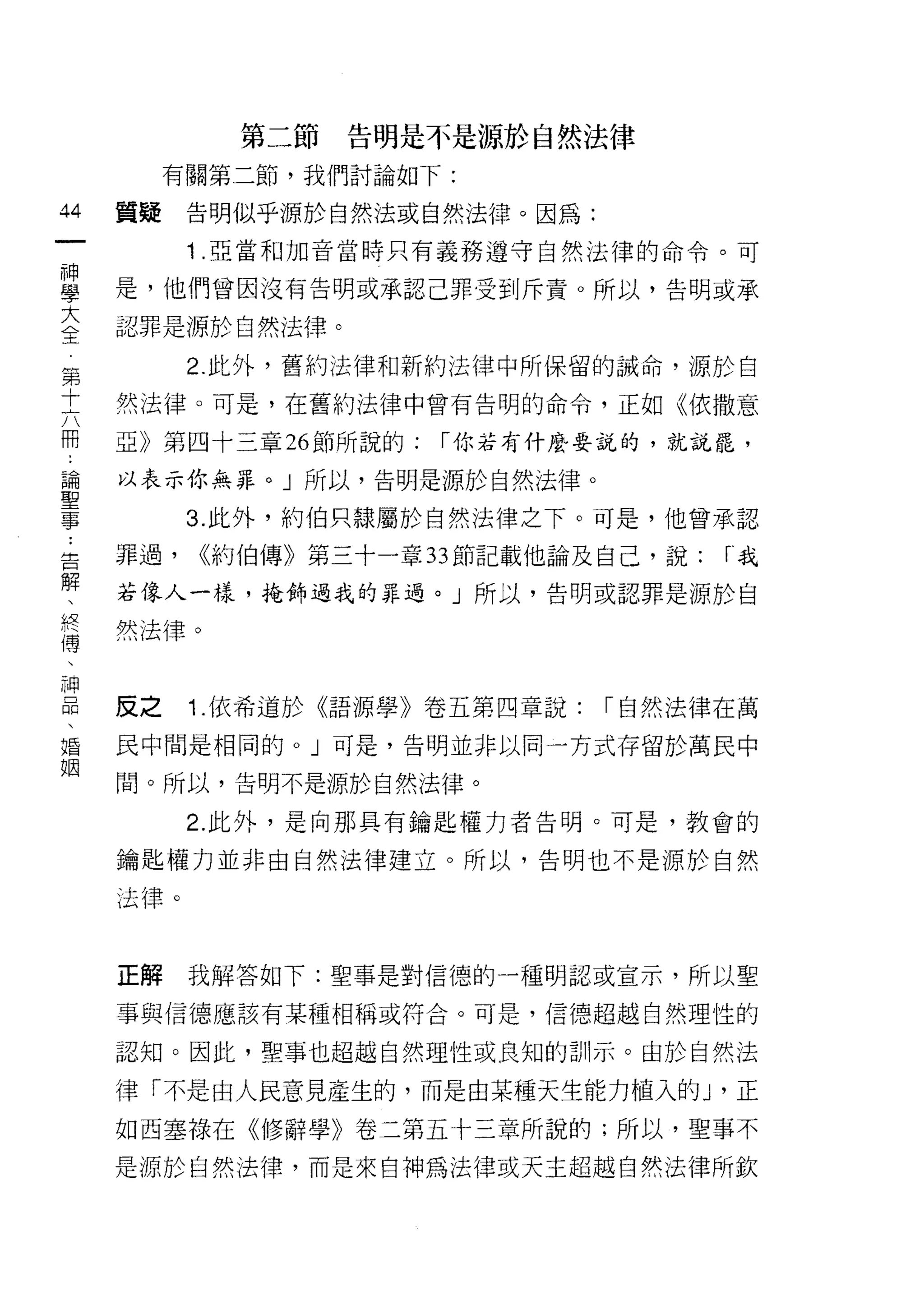 第二節   告明是不是源於自然法律
              有關第二節，我們討論如下:

44       質疑    告明似乎源於自然法或自然法律。因為:
    一          1 .亞當和加音當時只有義務遵守自然法律的命令。可
    神
    學    是，他們曾因沒有告明或承認己罪受到斥責。所以，告明或承

    大    認罪是源於自然法律。

第全             2. 此外，舊約法律和新約法律中所保留的誡命，源於自
十
六        然法律。可是，在舊約法律中曾有告明的命令，正如《依撒意
冊
﹒        亞》第四十三章 26 節所說的:   r 你若有什麼要說的，就說罷，
論
聖        以表示你無罪。」所以，告明是源於自然法律。
事
               3. 此外，約伯只隸屬於自然法律之下。可是，他曾承認
    ..
告        罪過，   <<約伯傳》第三十一章 33 節記載他論及自己，說:   r我
解
、        若像人一樣，掩飾過我的罪過。」所以，告明或認罪是源於自
終
傳
、        然法律。
神
品
、
婚        反之    1. 依希道於《語源學》卷五第四章說:   r 自然法律在萬
姻
         民中間是相同的。」可是，告明並非以同一方式存留於萬民中

         間。所以，告明不是源於自然法律。

               2. 此外，是向那具有鑰匙權力者告明。可是，教會的

         鑰匙權力並非由自然法律建立。所以，告明也不是源於自然

         法律。



         正解    我解答如下:聖事是對信德的一種明認或宣示，所以聖

         事與信德應該有某種相稱或符合。可是，信德超越自然理性的

         認知。因此，聖事也超越自然理性或良知的訓示。由於自然法

         律「不是由人民意見產生的，而是由某種天生能力植入的 J '正
         如西塞祿在《修辭學》卷二第五十三章所說的;所以，聖事不

         是源於自然法律，而是來自神為法律或天主超越自然法律所欽
 
