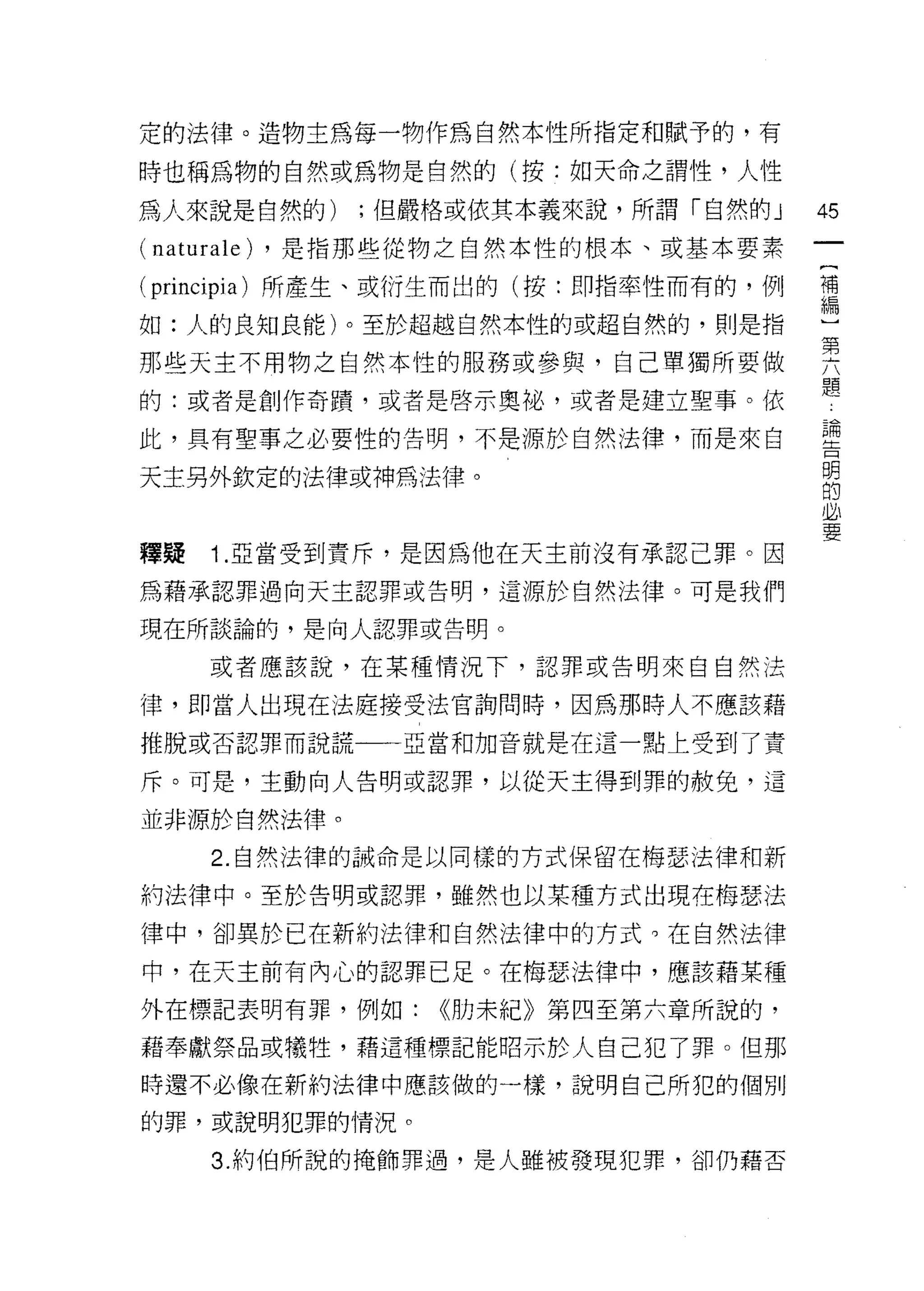 定的法律。造物主為每一物作為自然本性所指定和賦予的，有

時也稱為物的自然或為物是自然的(按:如天命之謂性，人性

為人來說是自然的)         ;但嚴格或依其本義來說，所謂「自然的 J   45
( nat 盯 ale)   ，是指那些從物之自然本性的根本、或基本要素

(principia) 所產生、或衍生而出的(按:即指率性而有的，例       瑾
如:人的良知良能)。至於超越自然本性的或超自然的，則是指             心

那些天主不用物之自然本性的服務或參與，自己單獨所要做               其
                                         題
的:或者是創作奇蹟，或者是啟示奧祕，或者是建立聖事。依
                                          論
此，具有聖事之必要性的告明，不是源於自然法律，而是來白               告
                                          明
天主另外欽定的法律或神為法律。                           的
                                          必
                                          要

釋疑     1 .亞當受到責斥，是因為他在天主前沒有承認己罪。因
為藉承認罪過向天主認罪或告明，這源於自然法律。可是我們

現在所談論的，是向人認罪或告明。

       或者應該說，在某種情況下，認罪或告明來自自然法

律，即當人出現在法庭接受法官詢問時，因為那時人不應該藉
推脫或否認罪而說謊一一亞當和加音就是在這一點上受到了責

斥。可是，主動向人告明或認罪，以從天主得到罪的赦免，這

並非源於自然法律。

       2. 自然法律的誡命是以同樣的方式保留在梅瑟法律和新

約法律中。至於告明或認罪，雖然也以某種方式出現在梅瑟法

律中，卻異於已在新約法律和自然法律中的方式。在自然法律

中，在天主前有內心的認罪已足。在梅瑟法律中，應該藉某種

外在標記表明有罪，例如:          <<肋末紀》第四至第六章所說的，

藉奉獻祭品或犧牲，藉這種標記能昭示於人自己犯了罪。但那

時還不必像在新約法律中應該做的一樣，說明自己所犯的個別

的罪，或說明犯罪的情況。

       3. 約伯所說的掩飾罪過，是人雖被發現犯罪，卻仍藉否
 