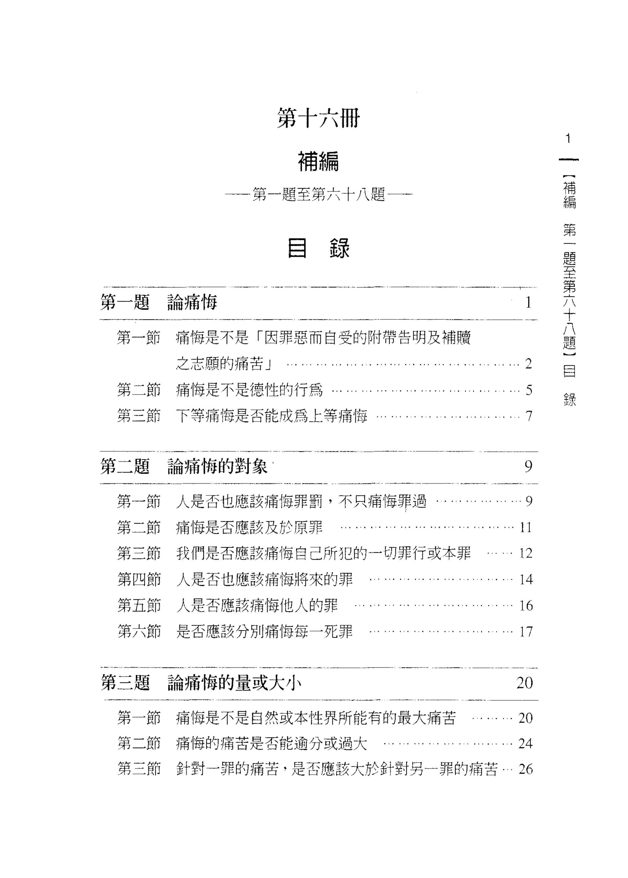 第十六冊
                    補編
                                             [
            門   題   至   仲   十   1題          補
            用           弟                    編
            們
                                             弟

                目錄                               題
                                                 至
                                                 第
                                                 六
第一題論痛悔                                           十
                                                 八
                                                 題
第一節   痛悔是不是「因罪惡而自受的附帶告明及補贖                       )
                                                 目
      之志願的痛苦」                           f可
                                        ~        錄
                                         Z
第二節痛悔是不是德性的行為，                           J


                                         行
第三節下等痛悔是否能成為上等痛悔                         /




第二題論痛悔的對象                               9

第一節   人是否也應該痛悔罪罰，不只痛悔罪過                 9
第二節痛悔是否應該及於原罪                         。 11

第三節   我們是否應該痛悔自己所犯的一切罪行或本罪            。 12

第四節   人是否也應該痛悔將來的罪                     14
第五節   人是否應該痛悔他人的罪                      16
第六節   是否應該分別痛悔每一死罪                     17


第三題論痛悔的量或大小                            20

第一節   痛悔是不是自然或本性界所能有的最大痛苦              2。

第二節痛悔的痛苦是否能逾分或過大                       24
第三節   針對一罪的痛苦﹒是否應該大於針對另一罪的痛苦           26
 