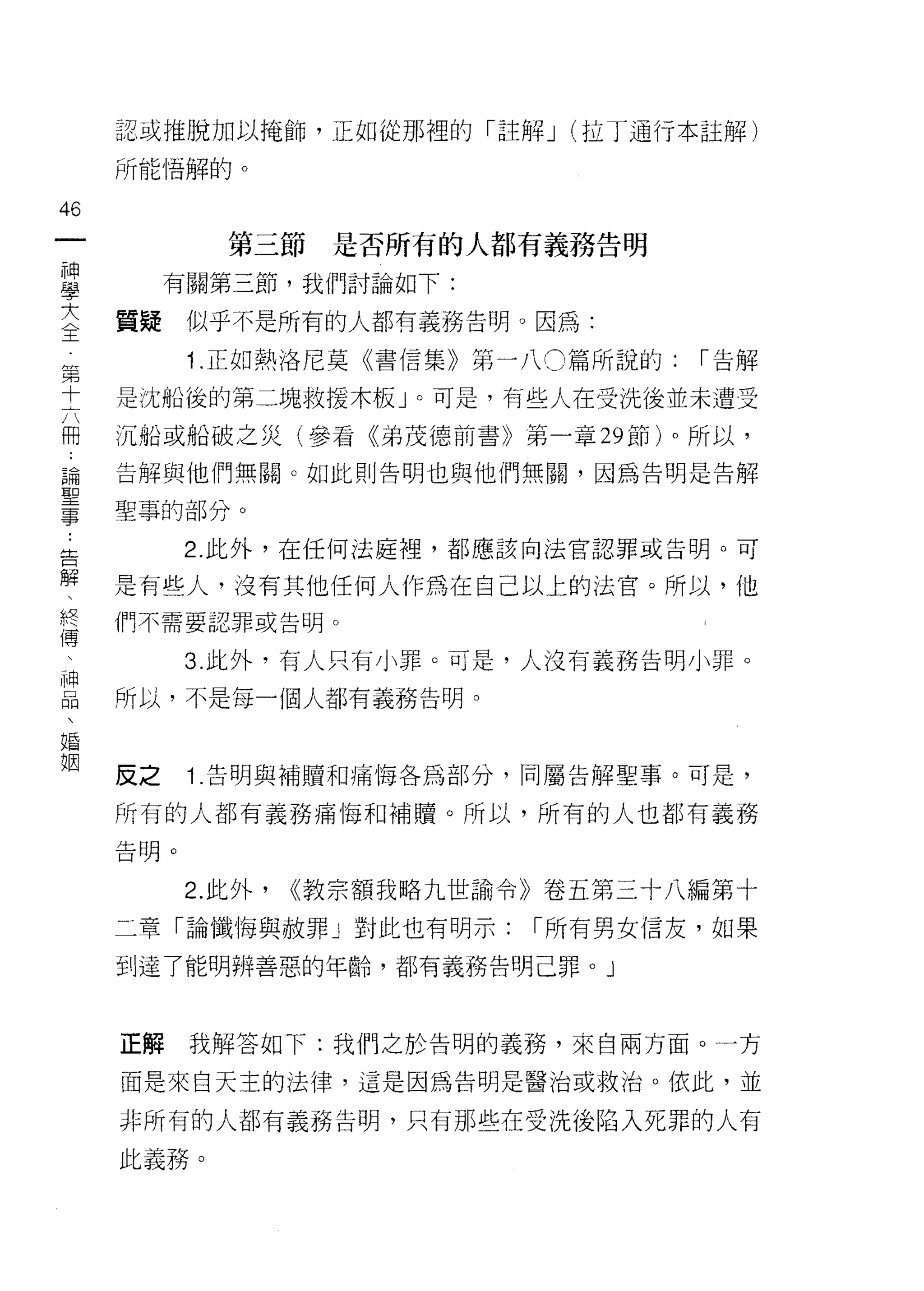 認或推脫加以掩飾，正如從那裡的「註解 J (拉丁通行本註解)

     所能惜解的。

46
一               第三節是否所有的人都有義務告明
神
學         有關第三節，我們討論如下:

大    質疑    似乎不是所有的人都有義務告明。因為:
全          i   .正如熱洛尼莫《書信集》第一八 0 篇所說的:   1"告解
第    是沈船後的第二塊救援木板」。可是，有些人在受洗後並未遭受
十
六    沉船或船破之災(參看《弟茂德前書》第一章 29 節)。所以，

用    告解與他們無關。如此則告明也與他們無關，因為告明是告解

論    聖事的部分。
聖          2. 此外，在任何法庭裡，都應該向法官認罪或告明。可
事
﹒    是有些人，沒有其他任何人作為在自己以上的法宮。所以，他

告    們不需要認罪或告明。


解          3. 此外，有人只有小罪。可是，人沒有義務告明小罪。
、    所以，不是每一個人都有義務告明。
終
傳
、    反之    i. 告明與補贖和痛悔各為部分，同屬告解聖事。可是，

神    所有的人都有義務痛悔罪日補贖。所以，所有的人也都有義務
品    告明。
、
           2. 此外，   <<教宗額我略九世論令》卷五第三十八編第十
婚
姻    二章「論懺悔與赦罪」對此也有明示:         1"所有男女信友，如果

     到達了能明辨善惡的年齡，都有義務告明己罪。」



     正解    我解答如下:我們之於告明的義務，來自兩方面。一方

     面是來白天主的法律，這是因為告明是醫治或救治。依此，並

     非所有的人都有義務告明，只有那些在受洗後陷入死罪的人有

     此義務。
 
