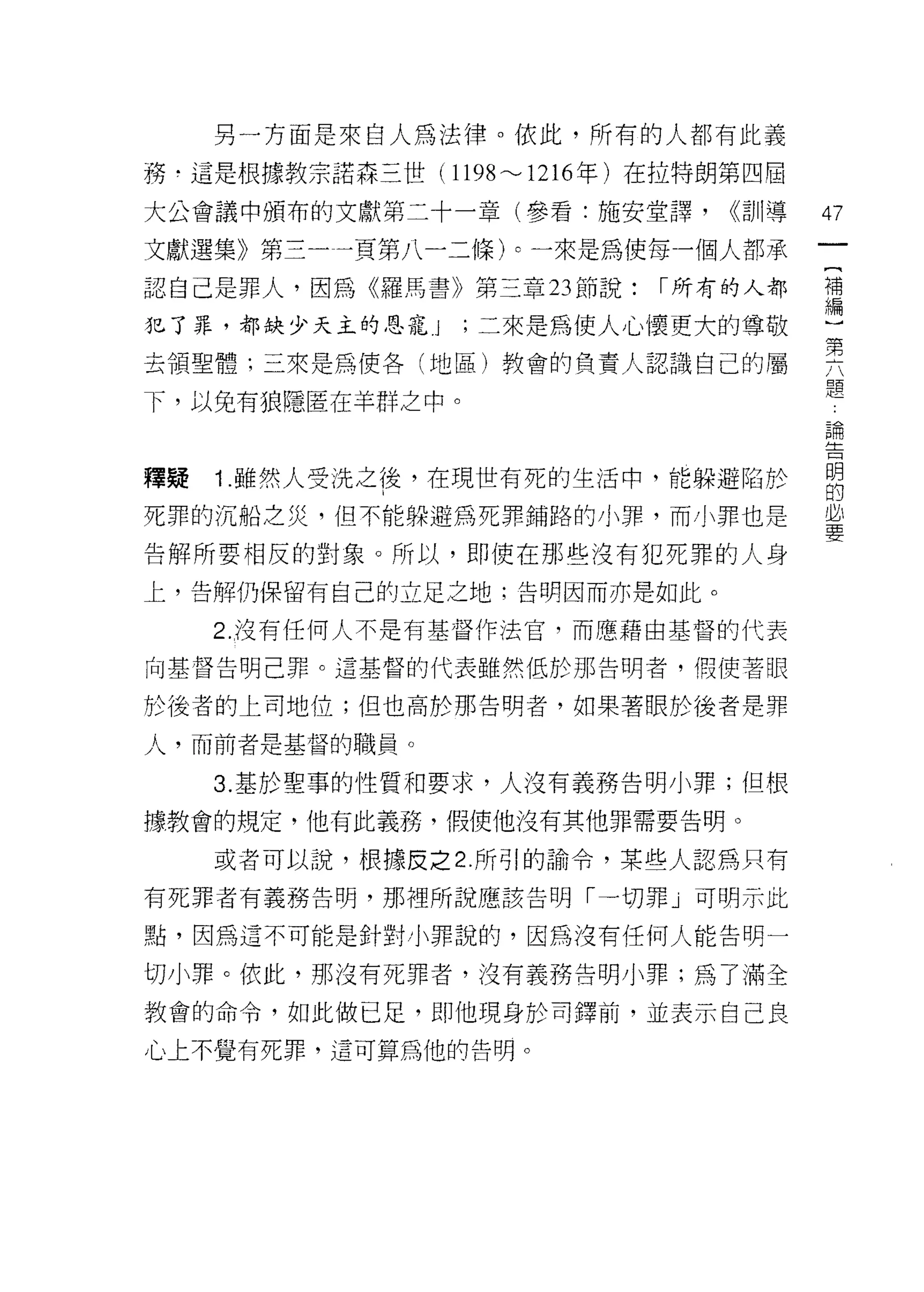 另一方面是來自人為法律。依此，所有的人都有此義
務﹒這是根據教宗諾森三世 (1198'"'-'1216 年)在拉特朗第四屆

大公會議中頒布的文獻第二十一章(參看:施安堂譯，         <<訓導   的

文獻選集》第三一一頁第八一二條卜一來是為使每一個人都承
認自己是罪人，因為《羅馬書》第三章 23 節說:     I 所有的人都    需

犯了罪，都缺少天主的恩寵 J    '二來是為使人心懷更大的尊敬
去領聖體;三來是為使各(地區)教會的負責人認識自己的屬             要
下，以免有狼隱匿在羊群之中。                          題
                                        已間
                                        主立



釋提   1 .雖然人受洗之後，在現世有死的生活中，能躲避陷於         明
                                        的
死罪的沉船之災，但不能躲避為死罪鋪路的小罪，而小罪也是             必
                                        要
告解所要相反的對象。所以，即使在那些沒有犯死罪的人身

上，告解仍保留有自己的立足之地;告明因而亦是如此。

     2. 沒有任何人不是有基督作法官，而應藉由基督的代表

向基督告明己罪。這基督的代表雖然低於那告明者，假使著眼

於後者的上司地位;但也高於那告明者，如果著眼於後者是罪

人，而前者是基督的職員。

     3. 基於聖事的性質和要求，人沒有義務告明小罪;但根

據教會的規定，他有此義務，假使他沒有其他罪需要告明。

     或者可以說，根據皮之 2. 所引的諭令，某些人認為只有

有死罪者有義務告明，那裡所說應該告明「一切罪」可明示此

點，因為這不可能是針對小罪說的，因為沒有任何人能告明一

切小罪。依此，那沒有死罪者，沒有義務告明小罪;為了滿全

教會的命令，如此做巳足，即他現身於司鐸前，並表示自己良
心上不覺有死罪，這可算為他的告明。
 