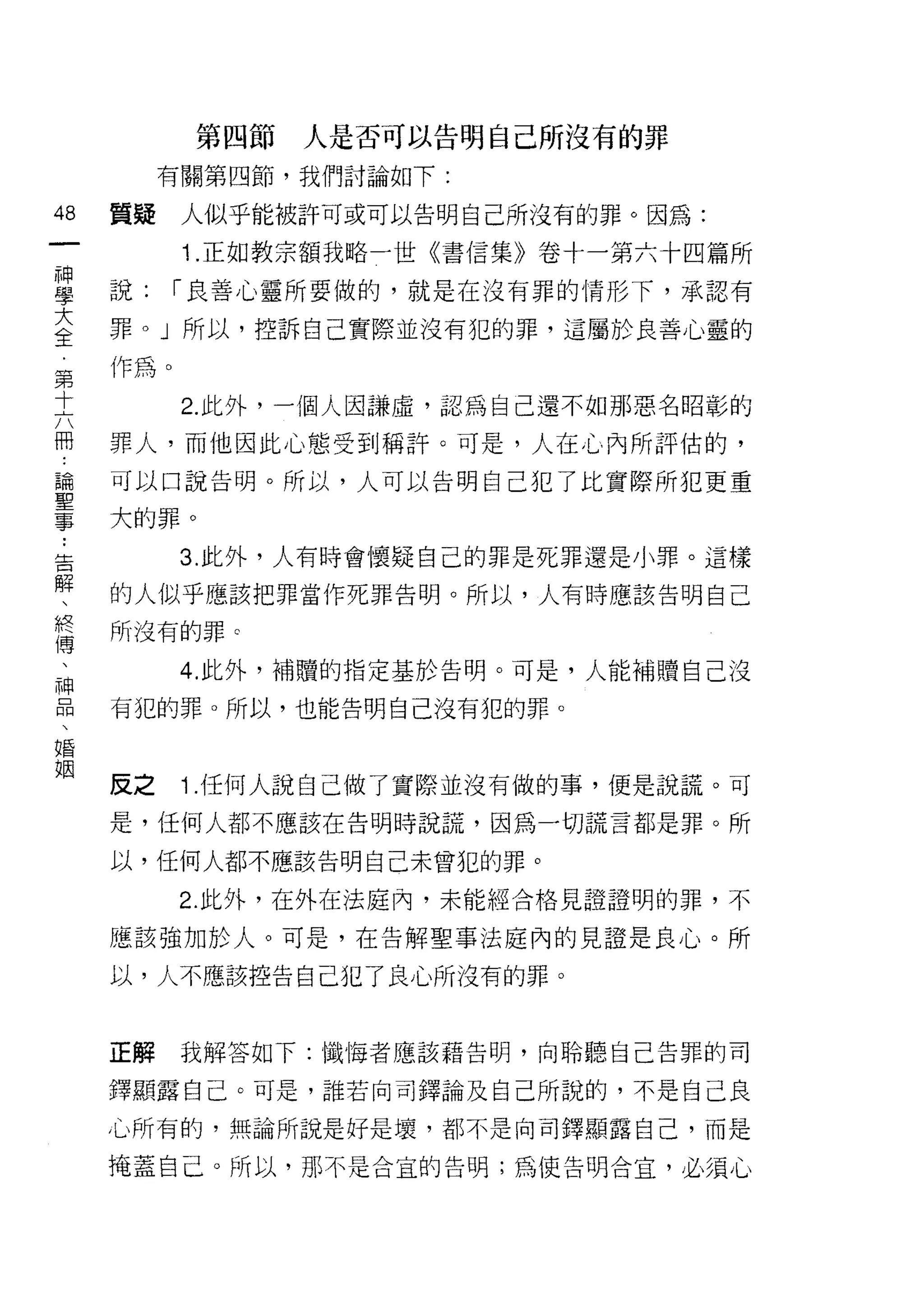 第四節   人是否可以告明自己所沒有的罪
             有關第四節，我們討論如下:

48      質疑    人似乎能被許可或可以告明自己所沒有的罪。因為:
一
              1 .正如教宗額我略一世《書信集》卷十一第六十四篇所
神
學       說:    1""良善心靈所要做的，就是在沒有罪的情形下，承認有

大       罪。」所以，控訴自己實際並沒有犯的罪，這屬於良善心靈的
全       作為。
第             2. 此外，一個人因謙虛，認為自己還不如那惡名昭彰的
十
六       罪人，而他因此心態受到稱許。可是，人在心內所評估的，

冊       可以口說告明。所以，人可以告明自己犯了比實際所犯更重

論..     大的罪。
聖告  解
              3. 此外，人有時會懷疑自己的罪是死罪還是小罪。這樣
事、      的人似乎應該把罪當作死罪告明。所以，人有時應該告明自己
    終
    傅   所沒有的罪 c
    、
    神         4. 此外，補贖的指定基於告明。可是，人能補贖自己沒
    品
    、   有犯的罪。所以，也能告明自己沒有犯的罪。
    婚
    姻

        反之    1.任何人說自己做了實際並沒有做的事，便是說謊。可
        是，任何人都不應該在告明時說謊，因為一切謊言都是罪。所

        以，任何人都不應該告明自己未曾犯的罪。

              2. 此外，在外在法庭內，未能經合格見證證明的罪，不

        應該強加於人。可是，在告解聖事法廈內的見證是良心。所

        以，人不應該控告自己犯了良心所沒有的罪。



        正解    我解答如下:懺悔者應該藉告明，向聆聽自己告罪的司

        鐸顯露自己。可是，誰若向司鐸論及自己所說的，不是自己良

        心所有的，無論所說是好是壞，都不是向司鐸顯露自己，而是

        掩蓋自己。所以，那不是合宜的告明;為使告明合宜，必須心
 