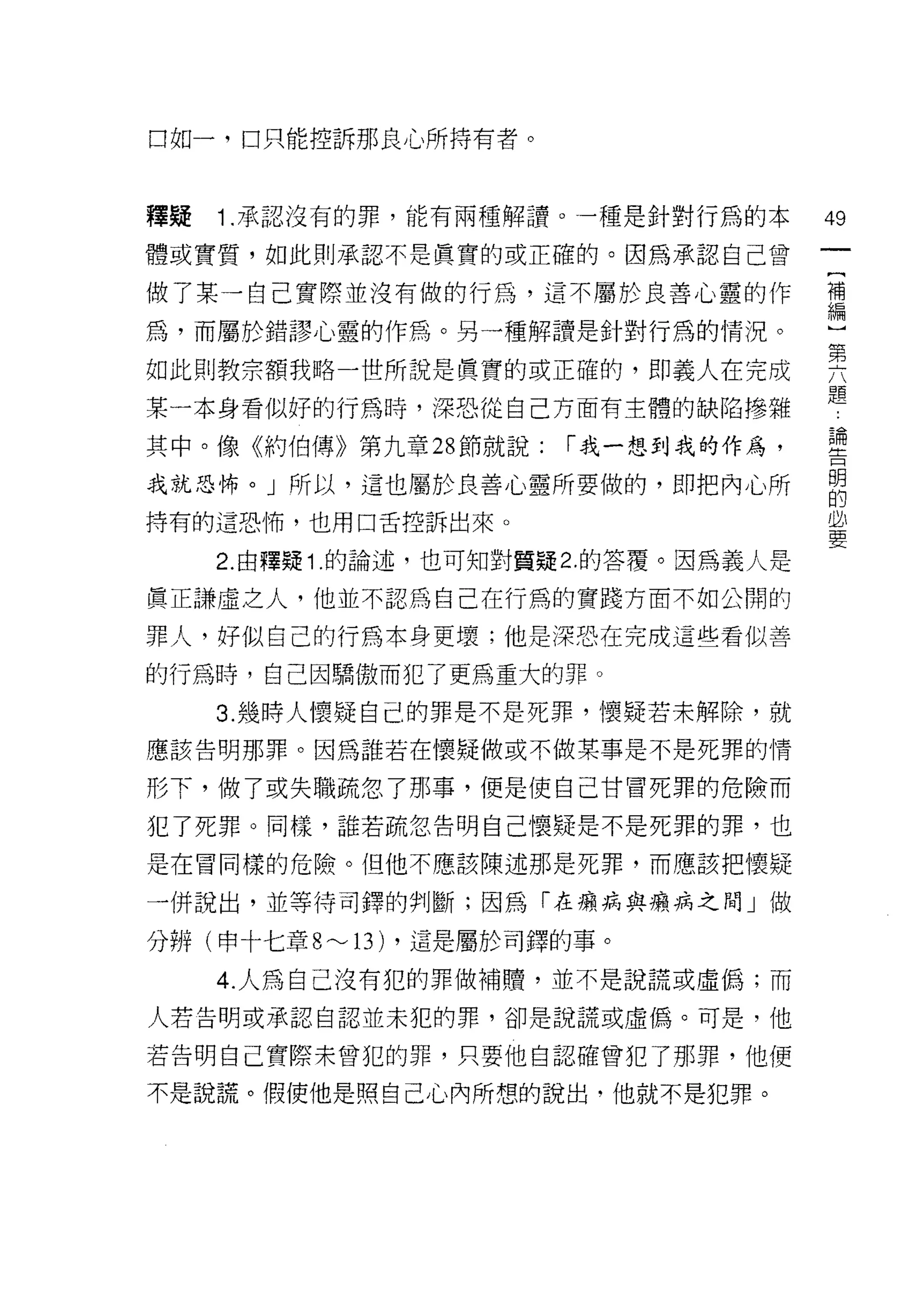 口如一，口只能控訴那良心所持有者。



釋疑   1.承認沒有的罪，能有兩種解譚。一種是針對行為的本            49
體或實質，如此則承認不是真實的或正確的。因為承認自己曾

做了某一自己實際並沒有做的行為，這不屬於良善心靈的作                禮

為，而屬於錯謬心靈的作為。另一種解讀是針對行為的情況。               一

如此則教宗額我略一世所說是真實的或正確的，即義人在完成               要
某一本身看似好的行為時，深恐從自己方面有主體的缺陷慘雜               題
                                          直用
其中。像《約伯傳》第九章 28 節就說:        I 我一想到我的作為，   主立



我就恐怖。」所以，這也屬於良善心靈所要做的，即把內心所               明
                                          的
持有的這恐怖，也用口舌控訴出來。                          必
                                          要
     2. 由釋疑 1 .的論述，也可知對質疑 2. 的答覆。因為義人是

真正謙虛之人，他並不認為自己在行為的實踐方面不如公開的

罪人，好似自己的行為本身更壞;他是深恐在完成這些看似善

的行為時，自己因驕傲而犯了更為重大的罪。

     3. 幾時人懷疑自己的罪是不是死罪，懷凝若未解除，就
應該告明那罪。因為誰若在懷疑做或不做某事是不是死罪的情

形下，做了或失職疏忽了那事，便是使自己甘冒死罪的危險而

犯了死罪。同樣，誰若疏忽告明自己懷疑是不是死罪的罪，也

是在冒同樣的危險。但他不應該陳述那是死罪，而應該把懷疑

一併說出，並等待司鐸的判斷;因為「在癥病與癥病之間」做

分辨(申十七章 8 ~   13)   ，這是屬於司鐸的事。

     4. 人為自己沒有犯的罪做補贖，並不是說謊或虛偽;而

人若告明或承認自認並未犯的罪，卻是說謊或虛偽。可是，他

若告明自己實際未曾犯的罪，只要他自認確曾犯了那罪，他便

不是說謊。假使他是照自己心內所想的說出，他就不是犯罪。
 