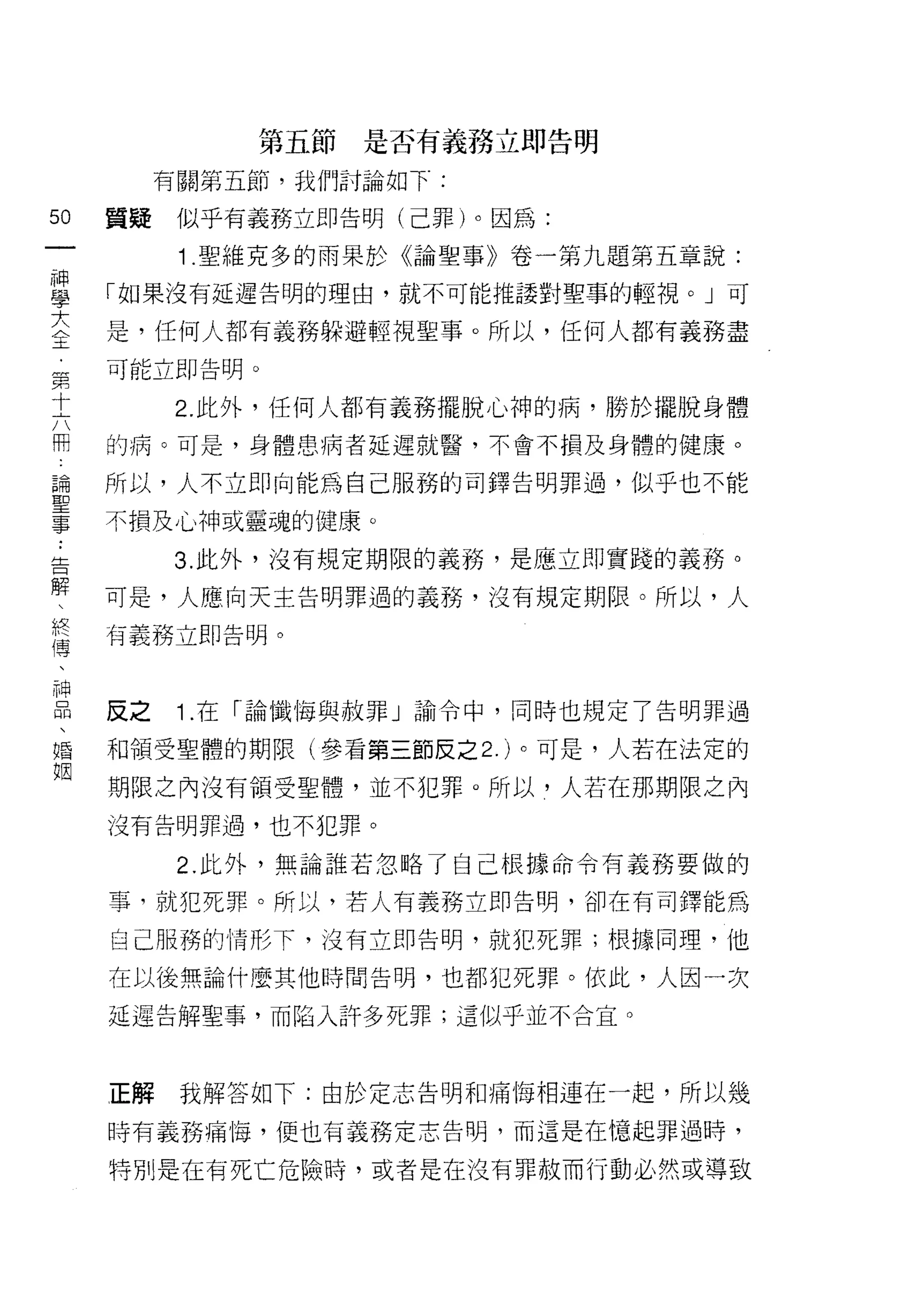 第五節是否有義務立即告明

          有關第五節，我們討論如下:

50   質疑    似乎有義務立即告明(己罪)。因為:
一
           1 .聖維克多的雨果於《論聖事》卷一第九題第五章說:
神
學    「如果沒有延遲告明的理由，就不可能推議對聖事的輕視。」可

大    是，任何人都有義務躲避輕視聖事。所以，任何人都有義務盡
全    可能立即告明。
﹒          2. 此外，任何人都有義務擺脫心神的病，勝於擺脫身體
第
十    的病。可是，身體患病者延遲就醫，不會不損及身體的健康。

六    所以，人不立即向能為自己服務的司鐸告明罪過，似乎也不能
冊    不損及心神或靈魂的健康。
論         3. 此外，沒有規定期限的義務，是應立即實踐的義務。
聖
事    可是，人應向天主告明罪過的義務，沒有規定期限。所以，人

:    有義務立即告明。

告
解    反之    1 .在「論懺悔與赦罪」諭令中，同時也規定了告明罪過
、
終    和領受聖體的期限(參看第三節反之 2. )。可是，人若在法定的

傳    期限之內沒有領受聖體，並不犯罪。所以，人若在那期限之內
、    沒有告明罪過，也不犯罪。
神          2. 此外，無論誰若忽略了自己根據命令有義務要做的
品
、    事，就犯死罪。所以，若人有義務立即告明，卻在有司鐸能為

婚    自己服務的情形下，沒有立即告明，就犯死罪;根據同理，他

姻    在以後無論什麼其他時間告明，也都犯死罪。依此，人因一次

     延遲告解聖事，而陷入許多死罪;這似乎並不合宜。



     正解    我解答如下:由於定志告明和痛悔相連在一起，所以幾

     時有義務痛悔，便也有義務定志告明，而這是在憶起罪過時，

     特別是在有死亡危險時，或者是在沒有罪赦而行動必然或導致
 