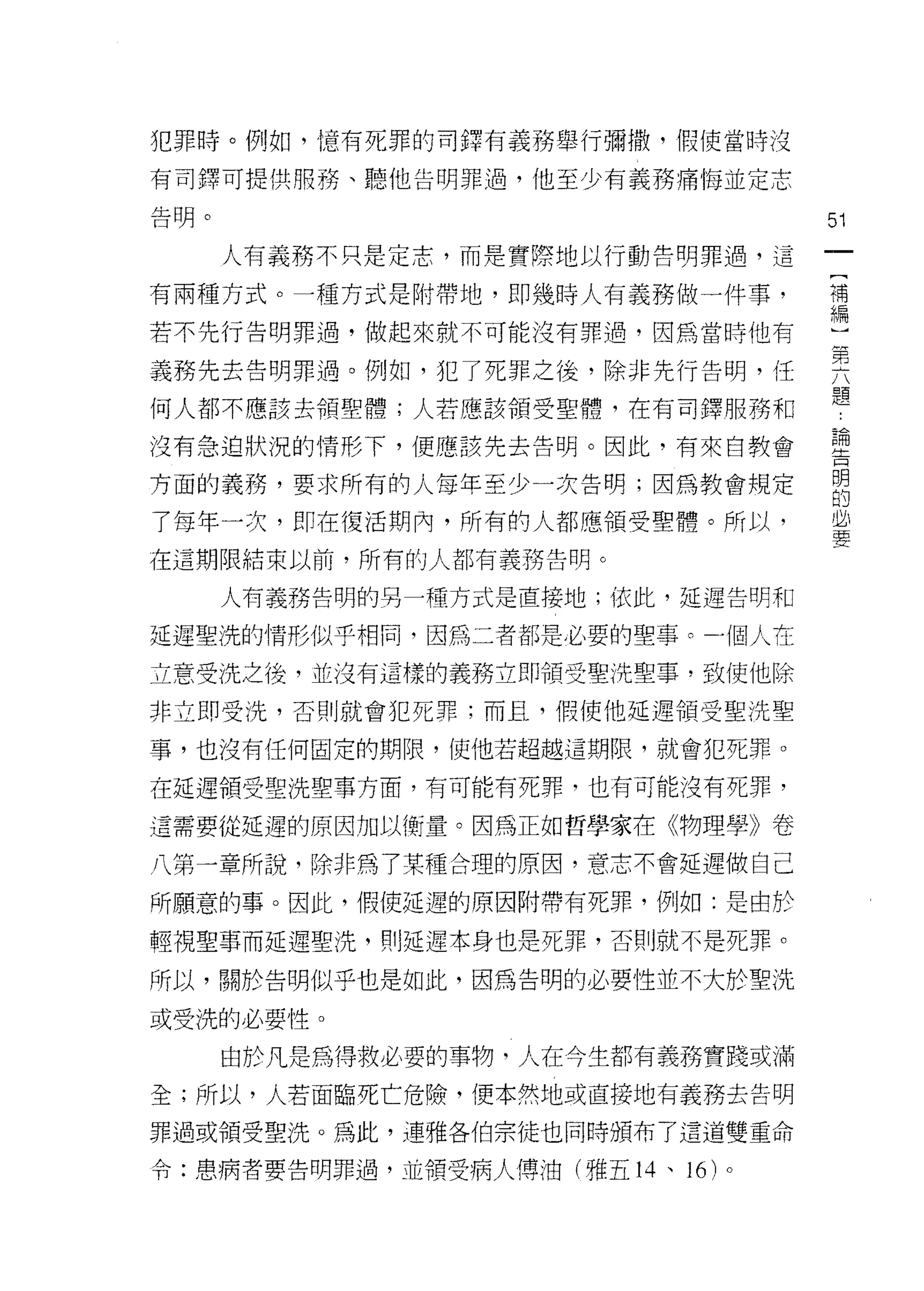 犯罪峙。例如，憶有死罪的司鐸有義務舉行彌撒，假使當時沒

有司鐸可提供月肝芳、聽他告明罪過，他至少有義務痛悔並定志

告明。                                51
      人有義務不只是定志，而是實際地以行動告明罪過，這

有兩種方式。一種方式是附帶地， tI P 幾時人有義務做一件事，   補


若不先行告明罪過，做起來就不可能沒有罪過，因為當時他有        編
義務先去告明罪過。例如，犯了死罪之後，除非先行告明，任        頁
何人都不應該去領聖體;人若應該領受聖體，在有司鐸服務和        題
沒有急迫狀況的情形下，便應該先去告明。因此，有來自教會        理

方面的義務，要求所有的人每年至少一次告明;因為教會規定        明
                                   的

了每年一次，盯在復活期內，所有的人都應領受聖體。所以，        且
在這期限結束以前，所有的人都有義務告明。

      人有義務告明的另一種方式是直接地;依此，延遲告明和

延遲聖洗的情形似乎相間，因為二者都是必要的聖事 ο 一個人在

立意受洗之後，並沒有這樣的義務立即領受聖洗聖事，致使他除

非立即受洗，否則就會犯死罪;而且，假使他延遲領受聖洗聖

事，也沒有任何固定的期限，使他若超越這期限，就會犯死罪。

在延遲領受里洗聖事方面，有可能有死罪，也有可能沒有死罪，

這需要從延遲的原因加以衡量。因為正如哲學家在《物理學》卷

八第一章所說，除非為了某種合理的原因，意志不會延遲做自己
所願意的事。因此，假使延遲的原因附帶有死罪，例如:是由於

輕視聖事而延遲聖洗， ~IJ 延遲本身也是死罪，否則就不是死罪。

所以，關於告明似乎也是如此，因為告明的必要性並不大於聖洗

或受洗的必要性。
      由於凡是為得救必要的事物，人在今生都有義務實踐或滿
全;所以，人若面臨死亡危險，便本然地或直接地有義務去告明

罪過或領受聖洗。為此，連雅各伯宗徒也同時頒布了這道雙重命

令:患病者要告明罪過，並領受病人傅油(雅五 14 、 16 )。
 