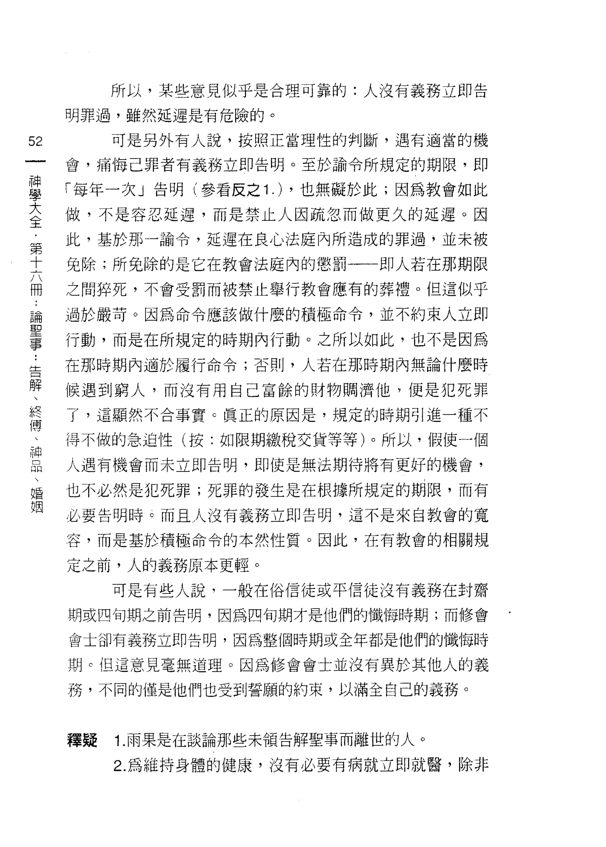 所以，某些意見似乎是合理可靠的:人沒有義務立即告

        明罪過，雖然延遲是有危險的。

52           可是另外有人說，按照正當理性的判斷，遇有適當的機
一       會，痛悔己罪者有義務立即告明。至於諭令所規定的期限，即
神
學       「每年一次」告明(參看反之 1 .) ，也無礙於此;因為教會如此

大       做，不是容忍延遲，而是禁止人因疏忽而做更久的延遲。因
全       此，基於那一諭令，延遲在良心法庭內所造成的罪過，並未被
﹒       免除;所免除的是它在教會法庭內的懲罰一一一即人若在那期限
第
十       之間摔死，不會受罰而被禁止舉行教會應有的葬禮。但這似乎

六       過於嚴苛。因為命令應該做什麼的積極命令，並不約束人立即

而       行動，而是在所規定的時期內行動。之所以如此，也不是因為
論..
 告      在那時期內適於履行命令;否則，人若在那時期內無論什麼時
聖解
事 、終    候遇到窮人，而沒有用自己富餘的財物擱濟他，便是犯死罪

    傳   了，這顯然不合事實 c 真正的原因是，規定的時期引進一種不
    、
    神   得不做的急迫性(按:如限期繳稅交貨等等)。所以，假使一個
    品
    、   人遇有機會而未立即告明，即使是無法期待將有更好的機會，
    婚
    姻   也不必然是犯死罪;死罪的發生是在根據所規定的期限，而有

        必要告明時。而且人沒有義務立即告明，這不是來自教會的寬

        容，而是基於積極命令的本然性質。因此，在有教會的相關規

        定之前，人的義務原本更輕。

             可是有些人說，一般在俗信徒或平信徒沒有義務在封齋
        期或四旬期之前告明，因為四旬期才是他們的懺悔時期;而修會

        會土卻有義務立即告明，因為整個時期或全年都是他們的懺悔時

        期 c 但這意見毫無道理。因為修會會士並沒有異於其他人的義

        務，不同的僅是他們也受到誓願的約束，以滿全自己的義務。



        釋疑   1. 雨果是在談論那些未領告解聖事而離世的人。

             2. 為維持身體的健康，沒有必要有病就立即就醫，除非
 