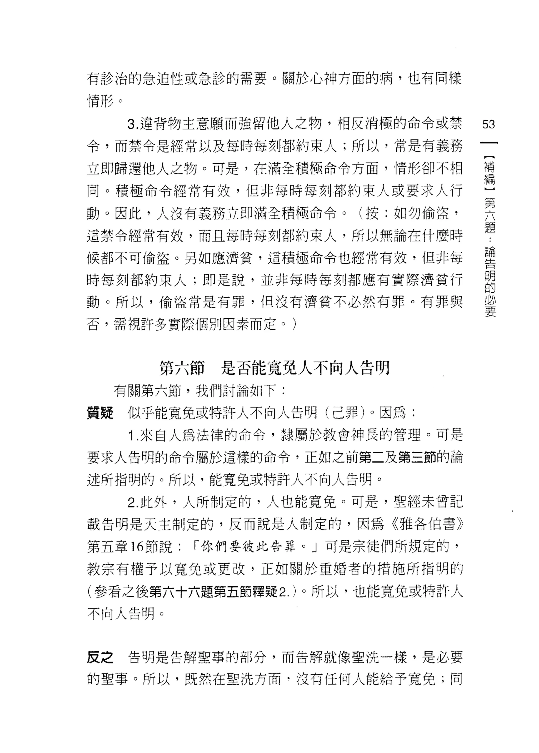 有診治的急迫性或急診的需要。關於心神方面的病，也有同樣

情形。

      3. 違背物主意願而強留他人之物，相反消極的命令或禁     53
令，而禁令是經常以及每時每刻都約束人;所以，常是有義務

立即歸還他人之物。可是，在滿全積極命令方面，情形卻不相          苟

同。積極命令經常有殼，但非每時每刻都約束人或要求人行           一
                                     第
動。因此，人沒有義務立即滿全積極命令。(按:如勿偷盜，

這禁令經常有效，而且每時每刻都約束人，所以無論在什麼時          題
候都不可偷盜。男女日應濟貧，這積極命令也經常有效，但非每         盟

時每刻都約束人;即是說，並非每時每刻都應有實際濟貧行           自
動。所以，偷盜常是有罪，但沒有濟貧不必然有罪。有罪與           必
                                     要
否，需視許多實際個另 IJ 因素而定。)



        第六節是否能寬免人不向人告明
     有關第六節，我們討論如下:

質疑    似乎能寬兔或特許人不向人告明(己罪)。因為:

      1 .來自人為法律的命令，隸屬於教會神長的管理。可是
要求人告明的命令屬於這樣的命令，正如之前第二及第三節的論

述所指明的。所以，能寬兔或特許人不向人告明。

      2. 此外，人所制定的，人也能寬免。可是，聖經未曾記

載告明是天主制定的，反而說是人制定的，因為《雅各伯書》

第五章 16 節說:   r 你們要彼此告罪。」可是宗徒們所規定的，

教宗有權予以寬免或更改，正如關於重婚者的措施所指明的

(參看之後第六十六題第五節釋疑 2. )。所以，也能寬兔或特許人
不向人告明。



皮之    告明是告解聖事的部分，而告解就像聖洗一樣，是必要

的聖事。所以，既然在聖洗方面，沒有任何人能給予寬免;同
 