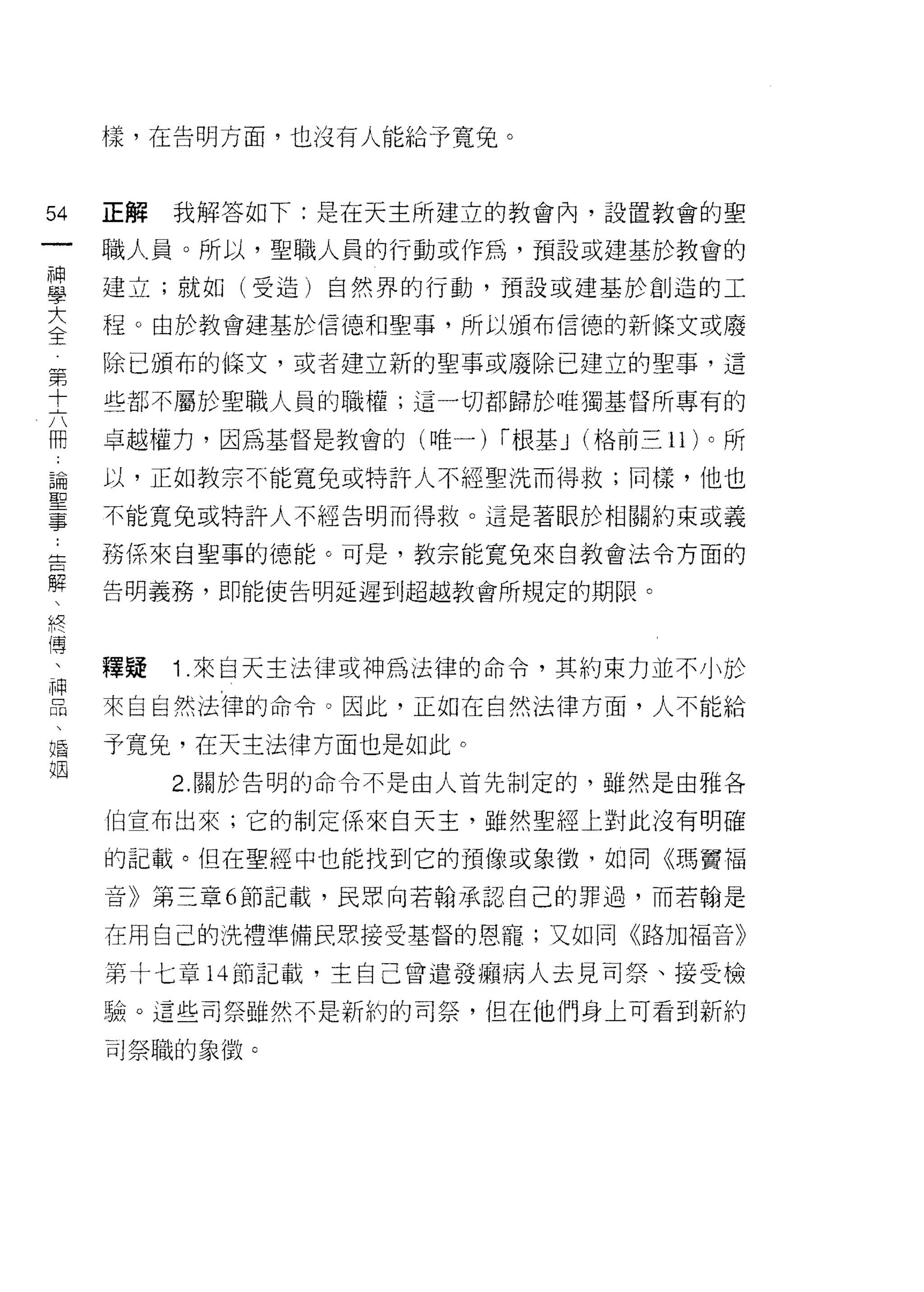 樣，在告明方面，也沒有人能給予寬兔。



54      正解   我解答如下:是在天主所建立的教會內，設置教會的聖
一       職人員。所以，聖職人員的行動或作為，預設或建基於教會的
神
學       建立;就如(受造)自然界的行動，預設或建基於創造的工

大       程。由於教會建基於信德和聖事，所以頒布信德的新條文或廢

全第      除已頒布的條文，或者建立新的聖事或廢除已建立的聖事，這
    十
    六   些都不屬於聖職人員的職權;這一切都歸於唯獨基督所專有的
    冊
    -   卓越權力，因為基督是教會的(唯一) i 根基 J (格前三 11) 。所
    論
    聖   以，正如教宗不能寬兔或特訐人不經聖洗而得救;同樣，他也
    事
    :   不能寬兔或特許人不經告明而得救。這是著眼於相關約束或義
    告
    解   務係來自聖事的德能。可是，教宗能寬兔來自教會法令方面的
    、
    終   告明義務，即能使告明延遲到超越教會所規定的期限。
    傳
    、
    神
    品   釋疑   1 .來自天主法律或神為法律的命令，其約束力並不小於
    、
    婚   來自自然法律的命令。因此，正如在自然法律方面，人不能給
    姻
        予寬兔，在天主法律方面也是如此。
             2. 關於告明的命令不是由人首先制定的，雖然是由雅各

        (自宣布出來;它的制定係來白天主，雖然聖經上對此沒有明確

        的記載。但在聖經中也能找到它的預像或象 i毀，如同《瑪竇福

        音》第三章 6 節記載，民眾向若翰承認自己的罪過，而若翰是

        在用自己的洗禮準備民思接受基督的恩寵;又如同《路加福音》

        第十七章 l 斗節記載，主自己曾遣發攝病人去見司祭、接受檢

        驗。這些司祭雖然不是新約的司祭，但在他們身上可看到新約

        可祭職的象徵 c
 
