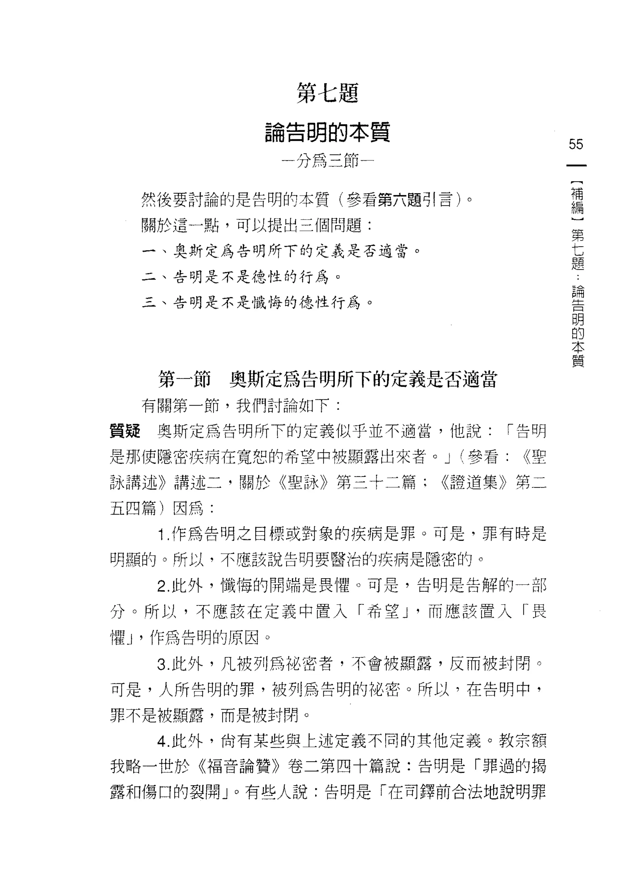 穿   付   1
                                n
                    劃   現
                        為       -
                。   才       的       本   質
                間
                -           主       于   -               55

                                                         [
                                                         補
     然後要討論的是告明的本質(參看第六題引言)。                              編
                                                         )
     關於這一點，可以提出三個問題:                                     第
                                                         七
     一、奧斯定為告明所下的定義是否適當。                                  題
     二、告明是不是德性的行為。
                                                             論
                                                             告
     三、告明是不是懺悔的德性行為。                                         明
                                                             的
                                                             本
                                                             實

      第一節   奧斯定為告明所下的定義是否適當

     有關第一節，我們討論如下:

質疑    奧斯定為告明所下的定義似乎並不適當，他說:                      í 告明

是那使隱密疾病在寬恕的希望中被顯露出來者。 J (參看:                      <<聖

詠講述》講述二，關於《聖詠》第三十二篇:                        <<證道集》第二

五四篇)因為:

      1 .作為告明之目標或對象的疾病是罪。可是，罪有時是
明顯的。所以，不噫該說告明要醫治的疾病是隱密的。

      2. 此外，懺悔的開端是畏懼。可是，告明是告解的一部

分。所以，不應該在定義中置入「希望 J '而應該置入「畏

懼 J '作為告明的原因。

      3. 此外，凡被列為祖密者，不會被顯露，反而被封閉。

可是，人所告明的罪，被列為告明的祕密。所以，在告明中，

罪不是被顯露，而是被封閉。

      4. 此外，尚有某些與上述定義不同的其他定義。教宗額
我略一世於《福音論贊》卷二第四十篇說:告明是「罪過的揭

露和傷口的裂開 J 0 有些人說:告明是「在司鐸前合法地說明罪
 