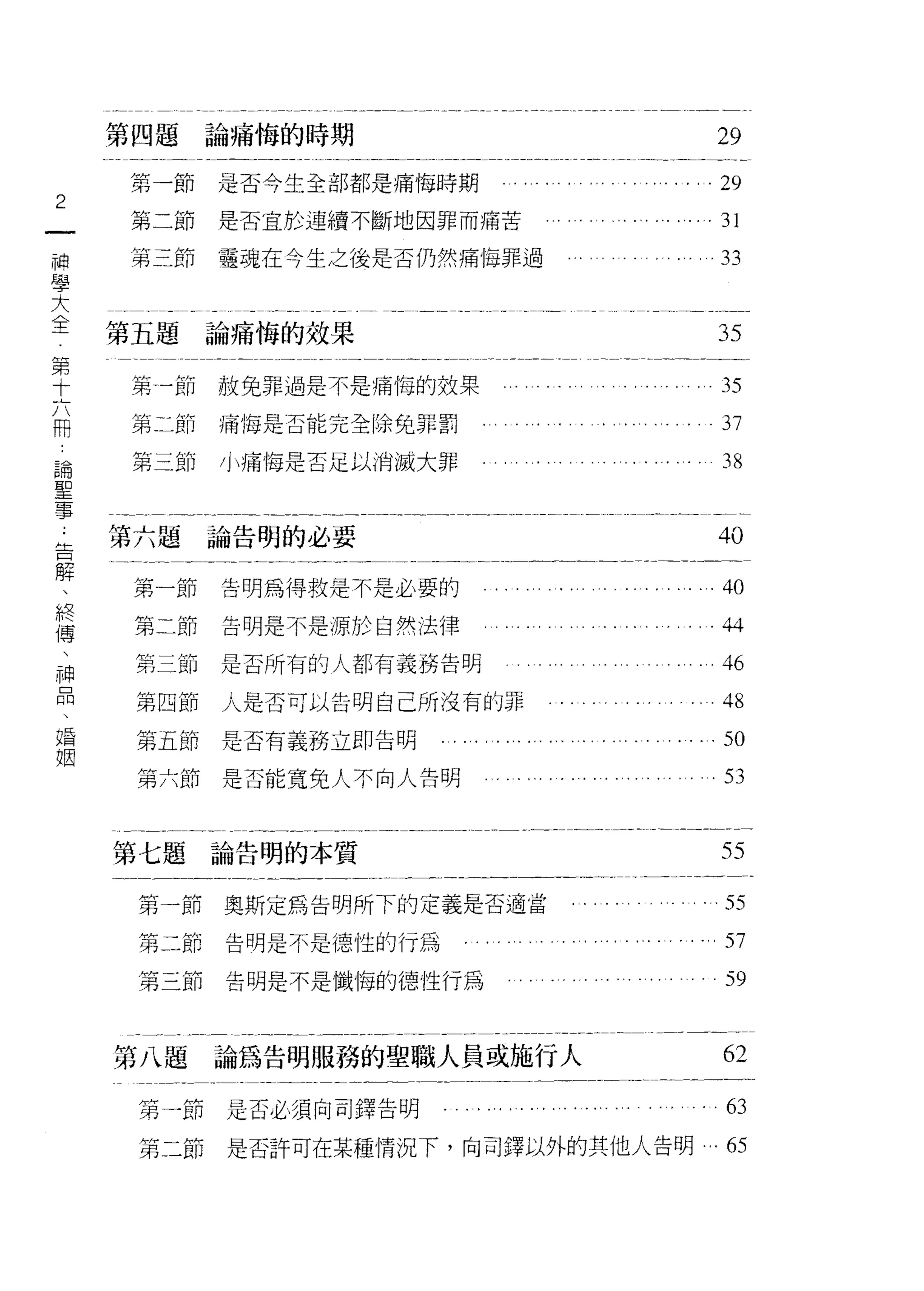 第四題論痛悔的時期                                                         29
    第一節    是否今生全部都是痛悔時期                                               29
2
一   第二節    是否宜於連續不斷地因罪而痛苦                                             31
神   第三節    靈魂在今生之後是否仍然痛悔罪過                                            33
學
大
    第五題論痛悔的效果
全                                                                     35
第   第一節赦免罪過是不是痛悔的效果                       .... ......            ...35
十   第二節    痛悔是否能完全除兔罪罰
六                                                                      37

用   第三節    小痛悔是否足以消滅大罪                                                 38
論
聖   第六題論告明的必要                                                         40
事
告    第一節   告明搞得救是不是必要的           ....        ..         . . .......40
解    第二節   告明是不是源於自然法律                                                 44
、    第三節   是否所有的人都有義務告明                                                46
終
傳    第四節   人是否可以告明自己所沒有的罪                                              48

、    第五節是否有義務立即告明                                                      50
神    第六節是否能寬免人不向人告明                                                    53
品
、
    第七題論告明的本質
婚                                                                      55
姻    第一節奧斯定為告明所下的定義是否適當                        ....... ..... .55

     第二節   告明是不是德性的行為                                                . 57

     第三節   告明是不是懺悔的德性行為                                                59


    第八題    論為告明服務的聖職人員或施行人                                             62

     第一節是否必須向司鐸告明       . . . . ." . . . . . . . . ."        . . . . . . 63

     第二節是否許可在某種情況下，向司鐸以外的其他人告明                                         的
 