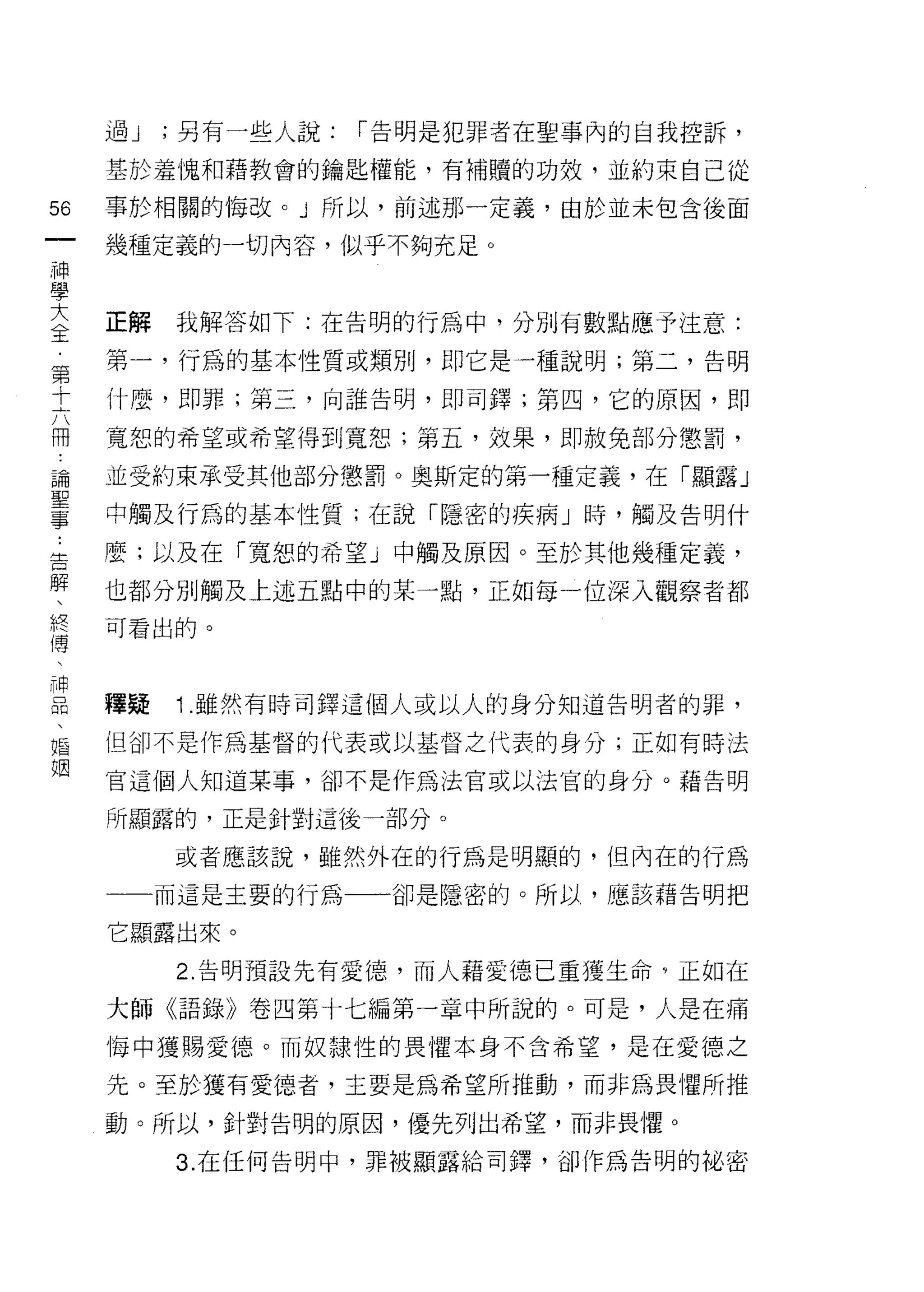 過J   ;另有一些人說:   1"告明是犯罪者在聖事內的自我控訴，

     基於羞愧和藉教會的鑰匙權能，有補贖的功效，並約束自己從

56   事於相關的悔改。」所以，前述那一定義，由於並未包含後面
一    幾種定義的一切內容，似乎不夠充足。
神
學
大    正解   我解答如下:在告明的行為中，分別有數點應予注意:
全    第一，行為的基本性質或類別，即它是一種說明;第二，告明
﹒    什麼，即罪;第三，向誰告明，即司鐸;第四，它的原因，即
第
十    寬恕的希望或希望得到寬恕;第五，效果，即赦免部分懲罰，

六    並受約束承受其他部分懲罰。奧斯定的第一種定義，在「顯露」
開    中觸及行為的基本性質;在說「隱密的疾病」時，觸及告明什
論    麼;以及在「寬恕的希望」中觸及原因。至於其他幾種定義，
聖
事    也都分別觸及上述五點中的某一點，正如每一位深入觀察者都

﹒    可看出的。
告
解    種疑   1 .雖然有時司鐸這個人或以人的身分知道告明者的罪，
、
終    但卻不是作為基督的代表或以基督之代表的身分;正如有時法

傳    官這個人知道某事，卻不是作為法官或以法官的身分。藉告明

、    所顯露的，正是針對這後一部分。
神         或者應該說，雖然外在的行為是明顯的，但內在的行為
品
、         而這是主要的行為一一一卻是隱密的。所以，應該藉告明把

婚    它顯露出來。
姻         2. 告明預設先有愛{息，而人藉愛德己重獲生命 9 正如在

     大師《語錄》卷四第十七編第一章中所說的。可是，人是在痛

     悔中獲賜愛德。而奴隸性的畏懼本身不合希望，是在愛德之

     先。至於獲有愛德者，主要是為希望所推動，而非為畏懼所推

     動。所以，針對告明的原因，優先列出希望，而非畏懼。

          3. 在任何告明中，罪被顯露給司鐸，卻作為告明的祕密
 