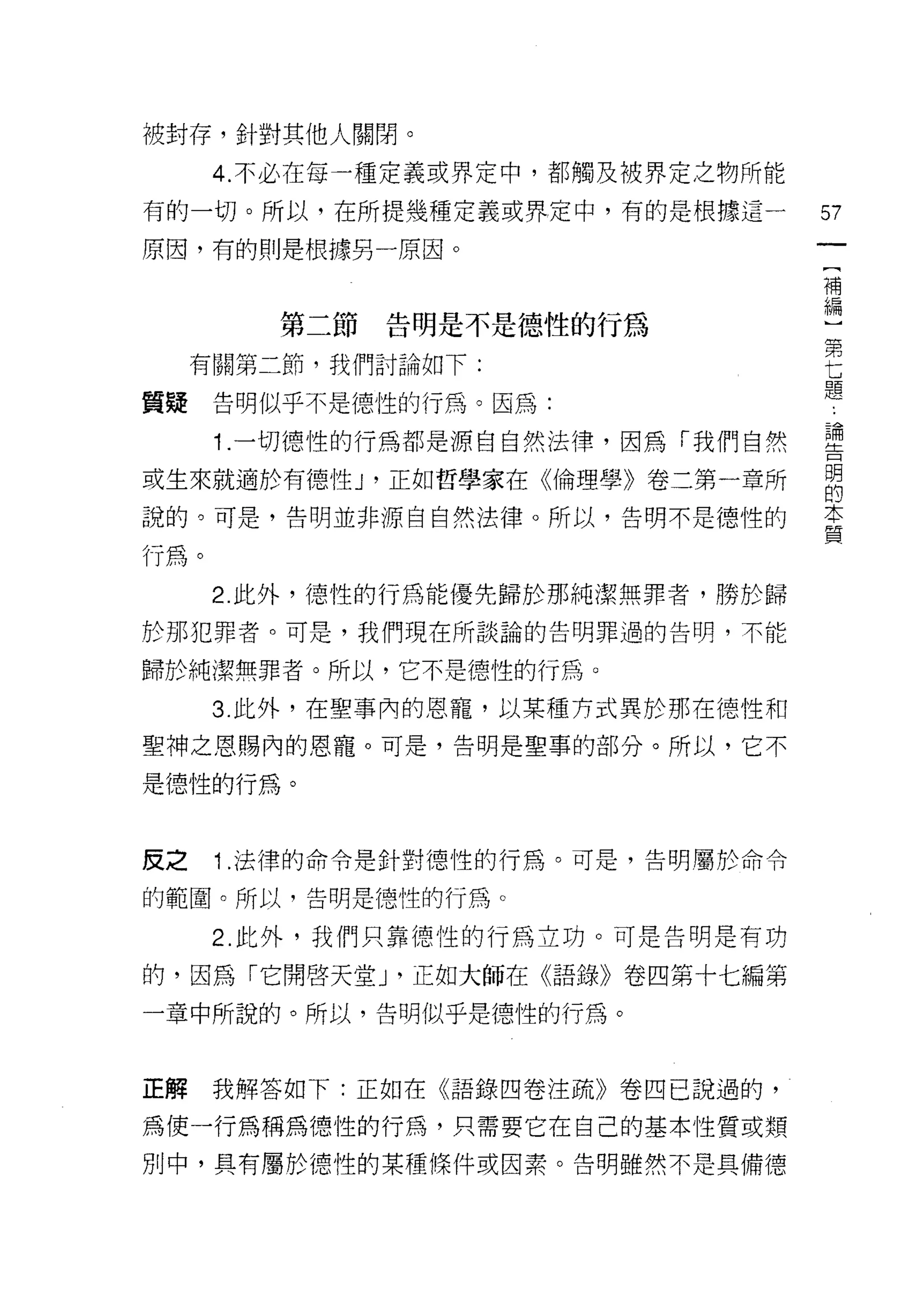 被封存，針對其他人關閉。

      4. 不必在每一種定義或界定中，都觸及被界定之物所能
有的一切。所以，在所提幾種定義或界定中，有的是根據這一        57
原因，有的則是根據另一原因。
                                    [
                                    補
                                    編
         第二節告明是不是德性的行為              ]
                                    第
     有關第二節，我們討論如下:                  七
                                    題
質疑    告明似乎不是德性的行為。因為:
      1 .一切德性的行為都是源自自然法律，因為「我們自然   理
或生來就適於有德酌，正如哲學家在《倫理學》卷二第一章所        自
說的。可是，告明並非源自自然法律。所以，告明不是德性的        重

行為。
      2. 此外，德性的行為能優先歸於那純潔無罪者，勝於歸
於那犯罪者。可是，我們現在所談論的告明罪過的告明，不能

歸於純潔無罪者。所以，它不是德性的行為。

      3. 此外，在聖事內的恩寵，以某種方式異於那在德性和

聖神之恩賜內的恩寵。可是，告明是聖車的部分。所以，它不

是德性的行為。


皮之    1 .法律的命令是針對德性的行為。可是，告明屬於命令
的範圍。所以，告明是德性的行為。

      2. 此外，我們只靠德性的行為立功。可是告明是有功

的，因為「它開啟天堂 J '正如大師在《語錄》卷四第十七編第

一章中所說的。所以，告明似乎是德性的行為。



正解    我解答如下:正如在《語錄四卷注疏》卷四已說過的，

為使一行為稱為德性的行為，只需要它在自己的基本性質或類

別中，具有屬於德性的某種條件或因素。告明雖然不是具備德
 